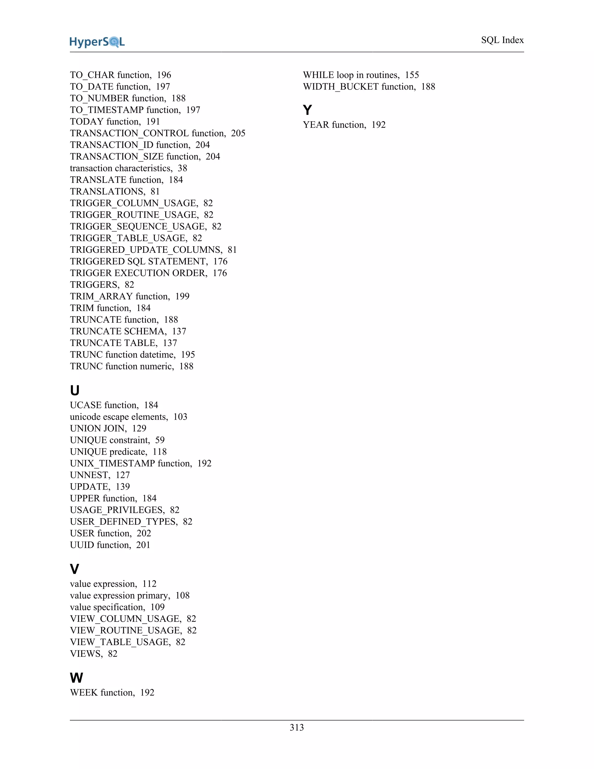 SQL Index
313
TO_CHAR function, 196
TO_DATE function, 197
TO_NUMBER function, 188
TO_TIMESTAMP function, 197
TODAY function, 191
TRANSACTION_CONTROL function, 205
TRANSACTION_ID function, 204
TRANSACTION_SIZE function, 204
transaction characteristics, 38
TRANSLATE function, 184
TRANSLATIONS, 81
TRIGGER_COLUMN_USAGE, 82
TRIGGER_ROUTINE_USAGE, 82
TRIGGER_SEQUENCE_USAGE, 82
TRIGGER_TABLE_USAGE, 82
TRIGGERED_UPDATE_COLUMNS, 81
TRIGGERED SQL STATEMENT, 176
TRIGGER EXECUTION ORDER, 176
TRIGGERS, 82
TRIM_ARRAY function, 199
TRIM function, 184
TRUNCATE function, 188
TRUNCATE SCHEMA, 137
TRUNCATE TABLE, 137
TRUNC function datetime, 195
TRUNC function numeric, 188
U
UCASE function, 184
unicode escape elements, 103
UNION JOIN, 129
UNIQUE constraint, 59
UNIQUE predicate, 118
UNIX_TIMESTAMP function, 192
UNNEST, 127
UPDATE, 139
UPPER function, 184
USAGE_PRIVILEGES, 82
USER_DEFINED_TYPES, 82
USER function, 202
UUID function, 201
V
value expression, 112
value expression primary, 108
value specification, 109
VIEW_COLUMN_USAGE, 82
VIEW_ROUTINE_USAGE, 82
VIEW_TABLE_USAGE, 82
VIEWS, 82
W
WEEK function, 192
WHILE loop in routines, 155
WIDTH_BUCKET function, 188
Y
YEAR function, 192
 