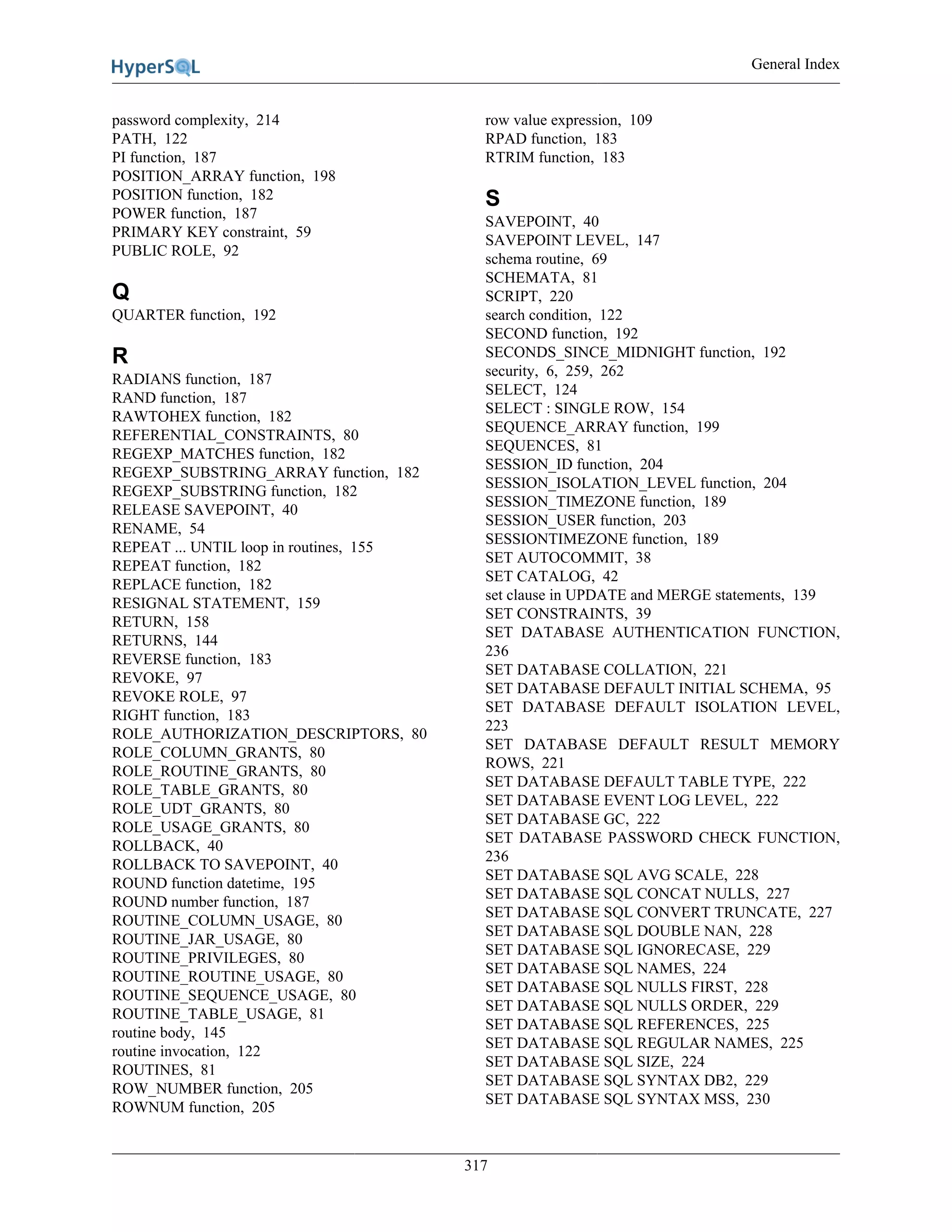 General Index
317
password complexity, 214
PATH, 122
PI function, 187
POSITION_ARRAY function, 198
POSITION function, 182
POWER function, 187
PRIMARY KEY constraint, 59
PUBLIC ROLE, 92
Q
QUARTER function, 192
R
RADIANS function, 187
RAND function, 187
RAWTOHEX function, 182
REFERENTIAL_CONSTRAINTS, 80
REGEXP_MATCHES function, 182
REGEXP_SUBSTRING_ARRAY function, 182
REGEXP_SUBSTRING function, 182
RELEASE SAVEPOINT, 40
RENAME, 54
REPEAT ... UNTIL loop in routines, 155
REPEAT function, 182
REPLACE function, 182
RESIGNAL STATEMENT, 159
RETURN, 158
RETURNS, 144
REVERSE function, 183
REVOKE, 97
REVOKE ROLE, 97
RIGHT function, 183
ROLE_AUTHORIZATION_DESCRIPTORS, 80
ROLE_COLUMN_GRANTS, 80
ROLE_ROUTINE_GRANTS, 80
ROLE_TABLE_GRANTS, 80
ROLE_UDT_GRANTS, 80
ROLE_USAGE_GRANTS, 80
ROLLBACK, 40
ROLLBACK TO SAVEPOINT, 40
ROUND function datetime, 195
ROUND number function, 187
ROUTINE_COLUMN_USAGE, 80
ROUTINE_JAR_USAGE, 80
ROUTINE_PRIVILEGES, 80
ROUTINE_ROUTINE_USAGE, 80
ROUTINE_SEQUENCE_USAGE, 80
ROUTINE_TABLE_USAGE, 81
routine body, 145
routine invocation, 122
ROUTINES, 81
ROW_NUMBER function, 205
ROWNUM function, 205
row value expression, 109
RPAD function, 183
RTRIM function, 183
S
SAVEPOINT, 40
SAVEPOINT LEVEL, 147
schema routine, 69
SCHEMATA, 81
SCRIPT, 220
search condition, 122
SECOND function, 192
SECONDS_SINCE_MIDNIGHT function, 192
security, 6, 259, 262
SELECT, 124
SELECT : SINGLE ROW, 154
SEQUENCE_ARRAY function, 199
SEQUENCES, 81
SESSION_ID function, 204
SESSION_ISOLATION_LEVEL function, 204
SESSION_TIMEZONE function, 189
SESSION_USER function, 203
SESSIONTIMEZONE function, 189
SET AUTOCOMMIT, 38
SET CATALOG, 42
set clause in UPDATE and MERGE statements, 139
SET CONSTRAINTS, 39
SET DATABASE AUTHENTICATION FUNCTION,
236
SET DATABASE COLLATION, 221
SET DATABASE DEFAULT INITIAL SCHEMA, 95
SET DATABASE DEFAULT ISOLATION LEVEL,
223
SET DATABASE DEFAULT RESULT MEMORY
ROWS, 221
SET DATABASE DEFAULT TABLE TYPE, 222
SET DATABASE EVENT LOG LEVEL, 222
SET DATABASE GC, 222
SET DATABASE PASSWORD CHECK FUNCTION,
236
SET DATABASE SQL AVG SCALE, 228
SET DATABASE SQL CONCAT NULLS, 227
SET DATABASE SQL CONVERT TRUNCATE, 227
SET DATABASE SQL DOUBLE NAN, 228
SET DATABASE SQL IGNORECASE, 229
SET DATABASE SQL NAMES, 224
SET DATABASE SQL NULLS FIRST, 228
SET DATABASE SQL NULLS ORDER, 229
SET DATABASE SQL REFERENCES, 225
SET DATABASE SQL REGULAR NAMES, 225
SET DATABASE SQL SIZE, 224
SET DATABASE SQL SYNTAX DB2, 229
SET DATABASE SQL SYNTAX MSS, 230
 
