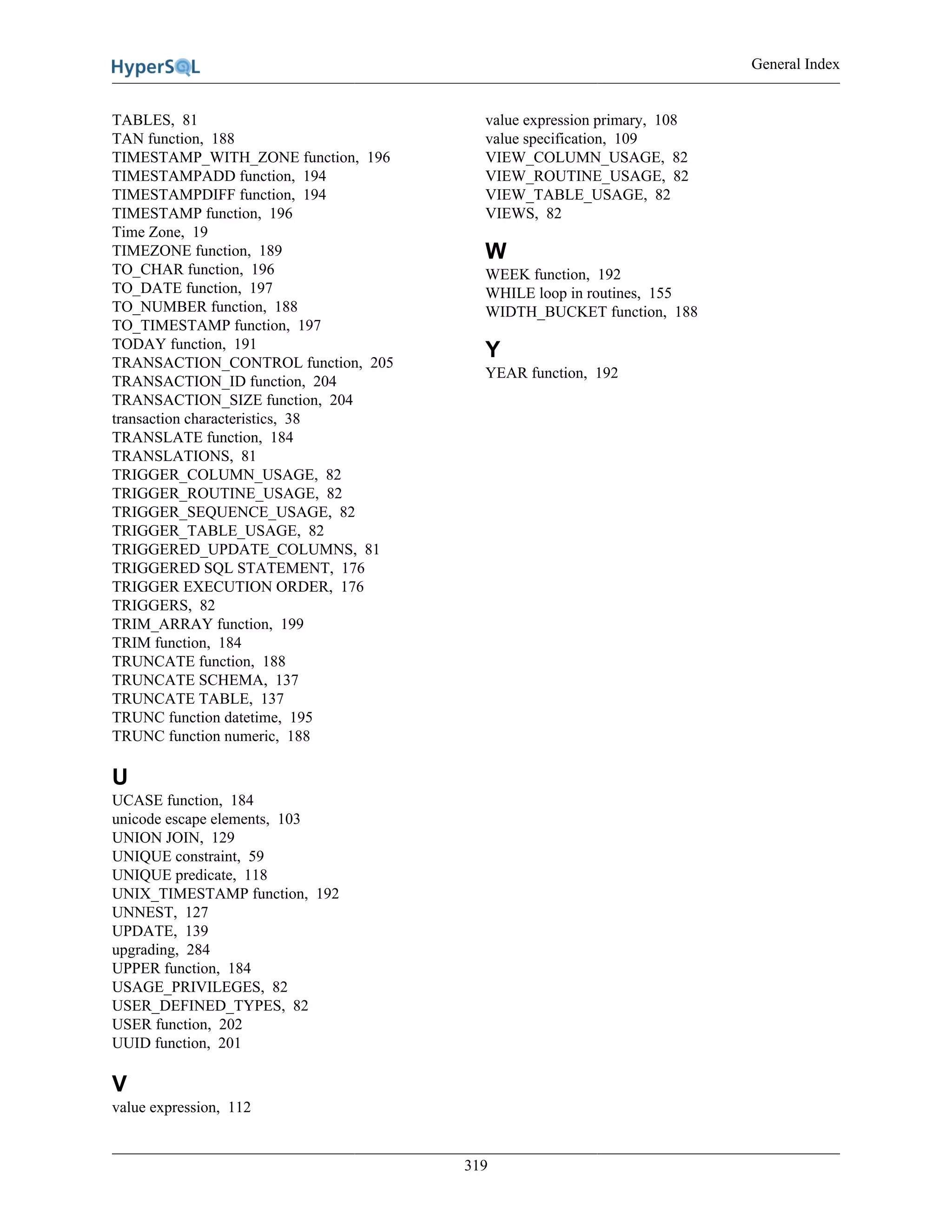 General Index
319
TABLES, 81
TAN function, 188
TIMESTAMP_WITH_ZONE function, 196
TIMESTAMPADD function, 194
TIMESTAMPDIFF function, 194
TIMESTAMP function, 196
Time Zone, 19
TIMEZONE function, 189
TO_CHAR function, 196
TO_DATE function, 197
TO_NUMBER function, 188
TO_TIMESTAMP function, 197
TODAY function, 191
TRANSACTION_CONTROL function, 205
TRANSACTION_ID function, 204
TRANSACTION_SIZE function, 204
transaction characteristics, 38
TRANSLATE function, 184
TRANSLATIONS, 81
TRIGGER_COLUMN_USAGE, 82
TRIGGER_ROUTINE_USAGE, 82
TRIGGER_SEQUENCE_USAGE, 82
TRIGGER_TABLE_USAGE, 82
TRIGGERED_UPDATE_COLUMNS, 81
TRIGGERED SQL STATEMENT, 176
TRIGGER EXECUTION ORDER, 176
TRIGGERS, 82
TRIM_ARRAY function, 199
TRIM function, 184
TRUNCATE function, 188
TRUNCATE SCHEMA, 137
TRUNCATE TABLE, 137
TRUNC function datetime, 195
TRUNC function numeric, 188
U
UCASE function, 184
unicode escape elements, 103
UNION JOIN, 129
UNIQUE constraint, 59
UNIQUE predicate, 118
UNIX_TIMESTAMP function, 192
UNNEST, 127
UPDATE, 139
upgrading, 284
UPPER function, 184
USAGE_PRIVILEGES, 82
USER_DEFINED_TYPES, 82
USER function, 202
UUID function, 201
V
value expression, 112
value expression primary, 108
value specification, 109
VIEW_COLUMN_USAGE, 82
VIEW_ROUTINE_USAGE, 82
VIEW_TABLE_USAGE, 82
VIEWS, 82
W
WEEK function, 192
WHILE loop in routines, 155
WIDTH_BUCKET function, 188
Y
YEAR function, 192
 