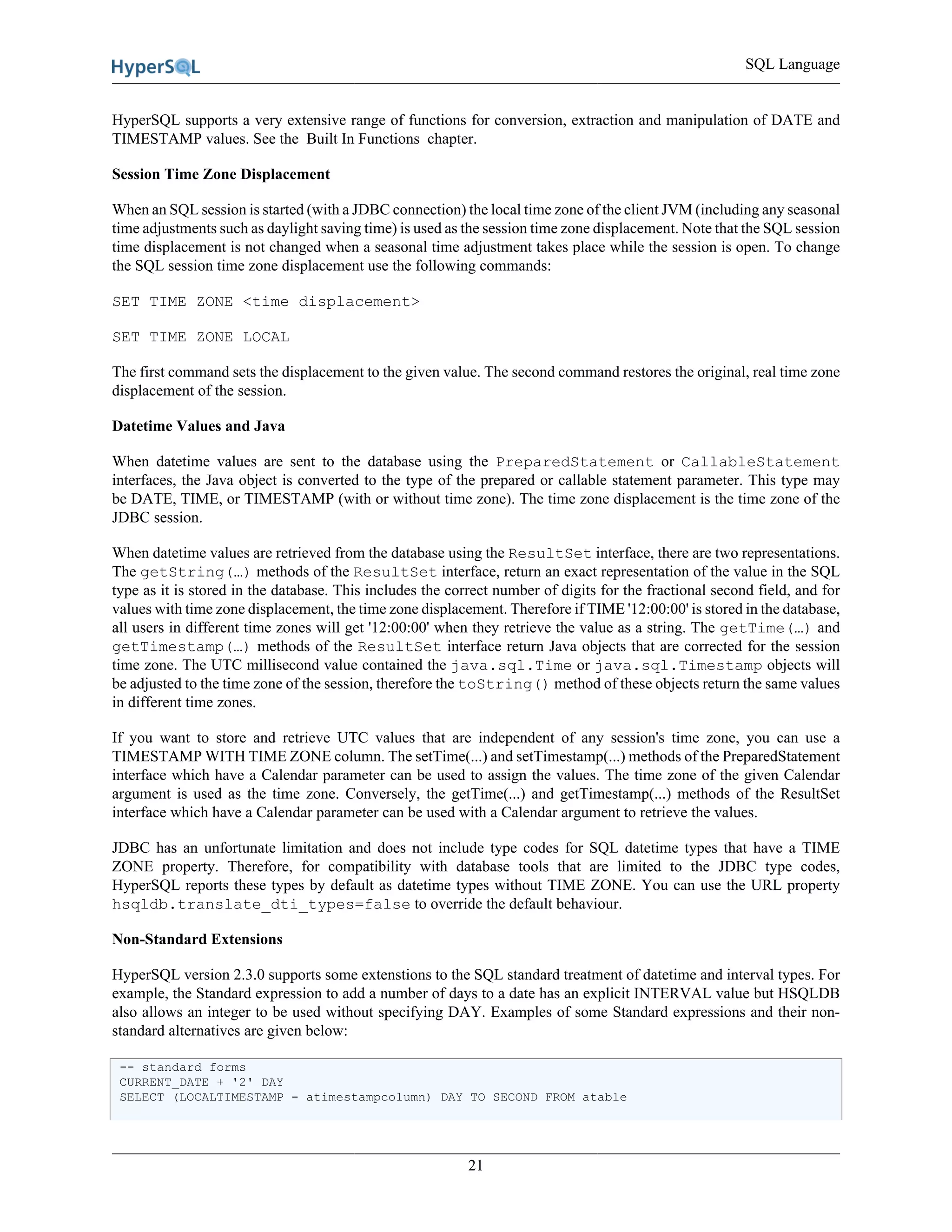 SQL Language
21
HyperSQL supports a very extensive range of functions for conversion, extraction and manipulation of DATE and
TIMESTAMP values. See the Built In Functions chapter.
Session Time Zone Displacement
When an SQL session is started (with a JDBC connection) the local time zone of the client JVM (including any seasonal
time adjustments such as daylight saving time) is used as the session time zone displacement. Note that the SQL session
time displacement is not changed when a seasonal time adjustment takes place while the session is open. To change
the SQL session time zone displacement use the following commands:
SET TIME ZONE <time displacement>
SET TIME ZONE LOCAL
The first command sets the displacement to the given value. The second command restores the original, real time zone
displacement of the session.
Datetime Values and Java
When datetime values are sent to the database using the PreparedStatement or CallableStatement
interfaces, the Java object is converted to the type of the prepared or callable statement parameter. This type may
be DATE, TIME, or TIMESTAMP (with or without time zone). The time zone displacement is the time zone of the
JDBC session.
When datetime values are retrieved from the database using the ResultSet interface, there are two representations.
The getString(…) methods of the ResultSet interface, return an exact representation of the value in the SQL
type as it is stored in the database. This includes the correct number of digits for the fractional second field, and for
values with time zone displacement, the time zone displacement. Therefore if TIME '12:00:00' is stored in the database,
all users in different time zones will get '12:00:00' when they retrieve the value as a string. The getTime(…) and
getTimestamp(…) methods of the ResultSet interface return Java objects that are corrected for the session
time zone. The UTC millisecond value contained the java.sql.Time or java.sql.Timestamp objects will
be adjusted to the time zone of the session, therefore the toString() method of these objects return the same values
in different time zones.
If you want to store and retrieve UTC values that are independent of any session's time zone, you can use a
TIMESTAMP WITH TIME ZONE column. The setTime(...) and setTimestamp(...) methods of the PreparedStatement
interface which have a Calendar parameter can be used to assign the values. The time zone of the given Calendar
argument is used as the time zone. Conversely, the getTime(...) and getTimestamp(...) methods of the ResultSet
interface which have a Calendar parameter can be used with a Calendar argument to retrieve the values.
JDBC has an unfortunate limitation and does not include type codes for SQL datetime types that have a TIME
ZONE property. Therefore, for compatibility with database tools that are limited to the JDBC type codes,
HyperSQL reports these types by default as datetime types without TIME ZONE. You can use the URL property
hsqldb.translate_dti_types=false to override the default behaviour.
Non-Standard Extensions
HyperSQL version 2.3.0 supports some extenstions to the SQL standard treatment of datetime and interval types. For
example, the Standard expression to add a number of days to a date has an explicit INTERVAL value but HSQLDB
also allows an integer to be used without specifying DAY. Examples of some Standard expressions and their non-
standard alternatives are given below:
-- standard forms
CURRENT_DATE + '2' DAY
SELECT (LOCALTIMESTAMP - atimestampcolumn) DAY TO SECOND FROM atable
 