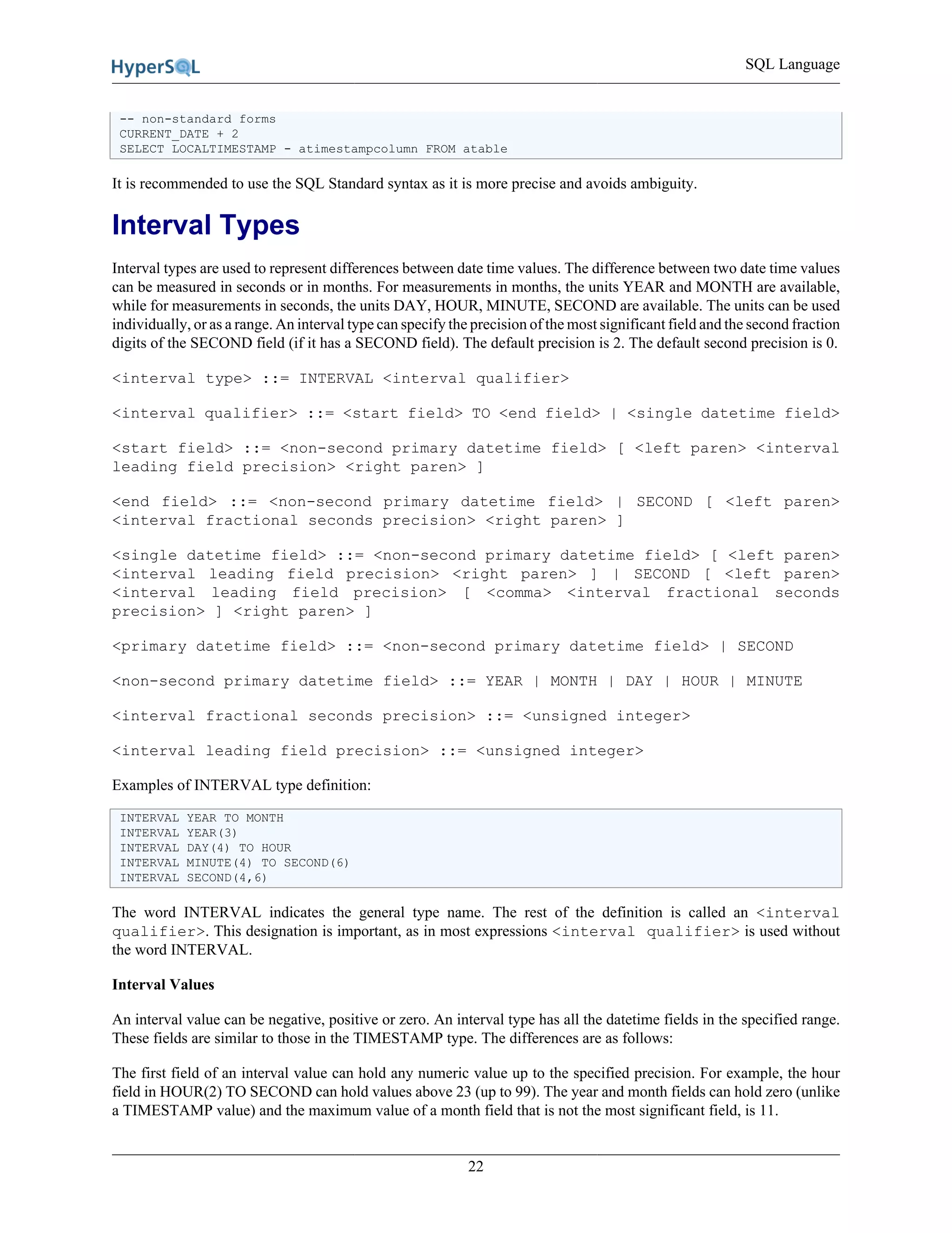 SQL Language
22
-- non-standard forms
CURRENT_DATE + 2
SELECT LOCALTIMESTAMP - atimestampcolumn FROM atable
It is recommended to use the SQL Standard syntax as it is more precise and avoids ambiguity.
Interval Types
Interval types are used to represent differences between date time values. The difference between two date time values
can be measured in seconds or in months. For measurements in months, the units YEAR and MONTH are available,
while for measurements in seconds, the units DAY, HOUR, MINUTE, SECOND are available. The units can be used
individually, or as a range. An interval type can specify the precision of the most significant field and the second fraction
digits of the SECOND field (if it has a SECOND field). The default precision is 2. The default second precision is 0.
<interval type> ::= INTERVAL <interval qualifier>
<interval qualifier> ::= <start field> TO <end field> | <single datetime field>
<start field> ::= <non-second primary datetime field> [ <left paren> <interval
leading field precision> <right paren> ]
<end field> ::= <non-second primary datetime field> | SECOND [ <left paren>
<interval fractional seconds precision> <right paren> ]
<single datetime field> ::= <non-second primary datetime field> [ <left paren>
<interval leading field precision> <right paren> ] | SECOND [ <left paren>
<interval leading field precision> [ <comma> <interval fractional seconds
precision> ] <right paren> ]
<primary datetime field> ::= <non-second primary datetime field> | SECOND
<non-second primary datetime field> ::= YEAR | MONTH | DAY | HOUR | MINUTE
<interval fractional seconds precision> ::= <unsigned integer>
<interval leading field precision> ::= <unsigned integer>
Examples of INTERVAL type definition:
INTERVAL YEAR TO MONTH
INTERVAL YEAR(3)
INTERVAL DAY(4) TO HOUR
INTERVAL MINUTE(4) TO SECOND(6)
INTERVAL SECOND(4,6)
The word INTERVAL indicates the general type name. The rest of the definition is called an <interval
qualifier>. This designation is important, as in most expressions <interval qualifier> is used without
the word INTERVAL.
Interval Values
An interval value can be negative, positive or zero. An interval type has all the datetime fields in the specified range.
These fields are similar to those in the TIMESTAMP type. The differences are as follows:
The first field of an interval value can hold any numeric value up to the specified precision. For example, the hour
field in HOUR(2) TO SECOND can hold values above 23 (up to 99). The year and month fields can hold zero (unlike
a TIMESTAMP value) and the maximum value of a month field that is not the most significant field, is 11.
 