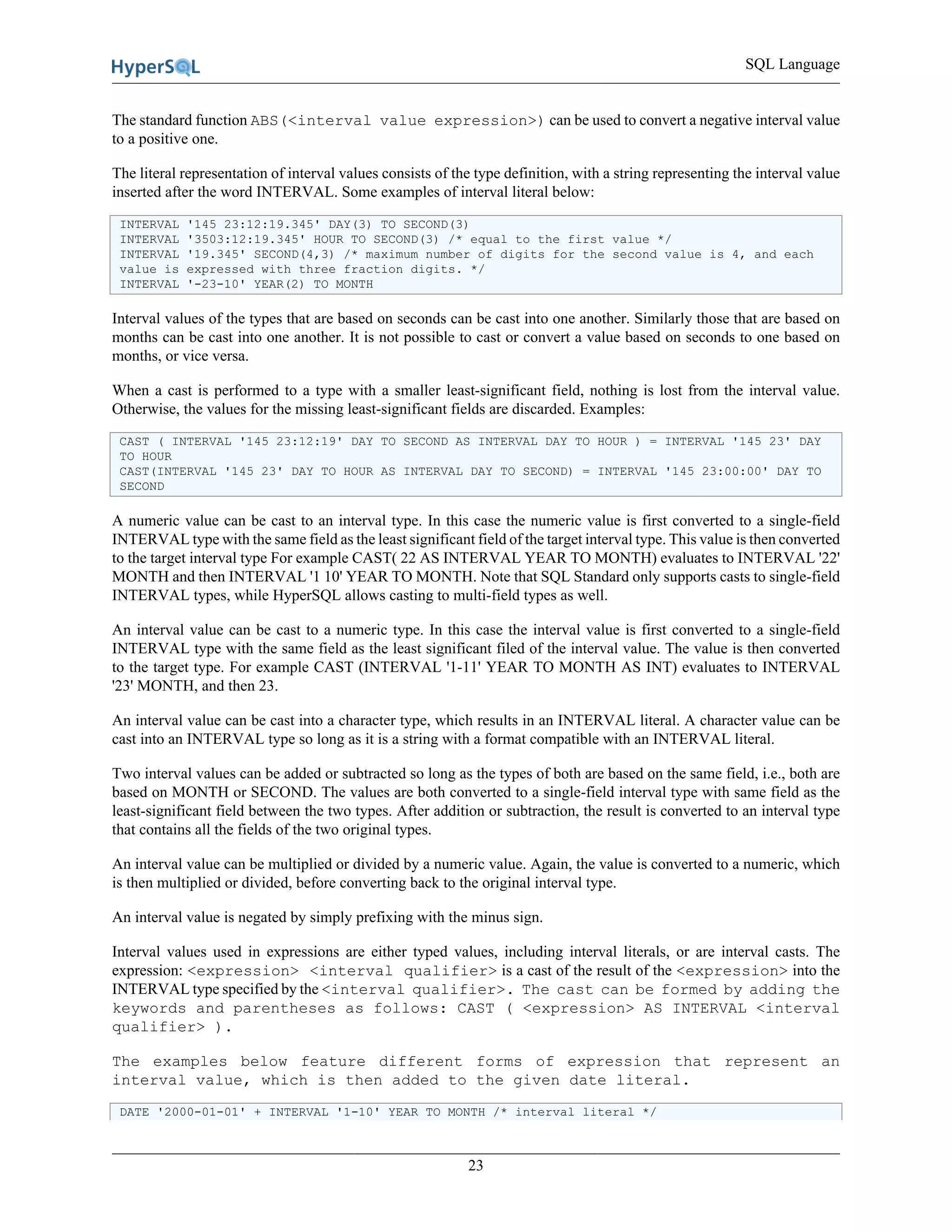 SQL Language
23
The standard function ABS(<interval value expression>) can be used to convert a negative interval value
to a positive one.
The literal representation of interval values consists of the type definition, with a string representing the interval value
inserted after the word INTERVAL. Some examples of interval literal below:
INTERVAL '145 23:12:19.345' DAY(3) TO SECOND(3)
INTERVAL '3503:12:19.345' HOUR TO SECOND(3) /* equal to the first value */
INTERVAL '19.345' SECOND(4,3) /* maximum number of digits for the second value is 4, and each
value is expressed with three fraction digits. */
INTERVAL '-23-10' YEAR(2) TO MONTH
Interval values of the types that are based on seconds can be cast into one another. Similarly those that are based on
months can be cast into one another. It is not possible to cast or convert a value based on seconds to one based on
months, or vice versa.
When a cast is performed to a type with a smaller least-significant field, nothing is lost from the interval value.
Otherwise, the values for the missing least-significant fields are discarded. Examples:
CAST ( INTERVAL '145 23:12:19' DAY TO SECOND AS INTERVAL DAY TO HOUR ) = INTERVAL '145 23' DAY
TO HOUR
CAST(INTERVAL '145 23' DAY TO HOUR AS INTERVAL DAY TO SECOND) = INTERVAL '145 23:00:00' DAY TO
SECOND
A numeric value can be cast to an interval type. In this case the numeric value is first converted to a single-field
INTERVAL type with the same field as the least significant field of the target interval type. This value is then converted
to the target interval type For example CAST( 22 AS INTERVAL YEAR TO MONTH) evaluates to INTERVAL '22'
MONTH and then INTERVAL '1 10' YEAR TO MONTH. Note that SQL Standard only supports casts to single-field
INTERVAL types, while HyperSQL allows casting to multi-field types as well.
An interval value can be cast to a numeric type. In this case the interval value is first converted to a single-field
INTERVAL type with the same field as the least significant filed of the interval value. The value is then converted
to the target type. For example CAST (INTERVAL '1-11' YEAR TO MONTH AS INT) evaluates to INTERVAL
'23' MONTH, and then 23.
An interval value can be cast into a character type, which results in an INTERVAL literal. A character value can be
cast into an INTERVAL type so long as it is a string with a format compatible with an INTERVAL literal.
Two interval values can be added or subtracted so long as the types of both are based on the same field, i.e., both are
based on MONTH or SECOND. The values are both converted to a single-field interval type with same field as the
least-significant field between the two types. After addition or subtraction, the result is converted to an interval type
that contains all the fields of the two original types.
An interval value can be multiplied or divided by a numeric value. Again, the value is converted to a numeric, which
is then multiplied or divided, before converting back to the original interval type.
An interval value is negated by simply prefixing with the minus sign.
Interval values used in expressions are either typed values, including interval literals, or are interval casts. The
expression: <expression> <interval qualifier> is a cast of the result of the <expression> into the
INTERVAL type specified by the <interval qualifier>. The cast can be formed by adding the
keywords and parentheses as follows: CAST ( <expression> AS INTERVAL <interval
qualifier> ).
The examples below feature different forms of expression that represent an
interval value, which is then added to the given date literal.
DATE '2000-01-01' + INTERVAL '1-10' YEAR TO MONTH /* interval literal */
 