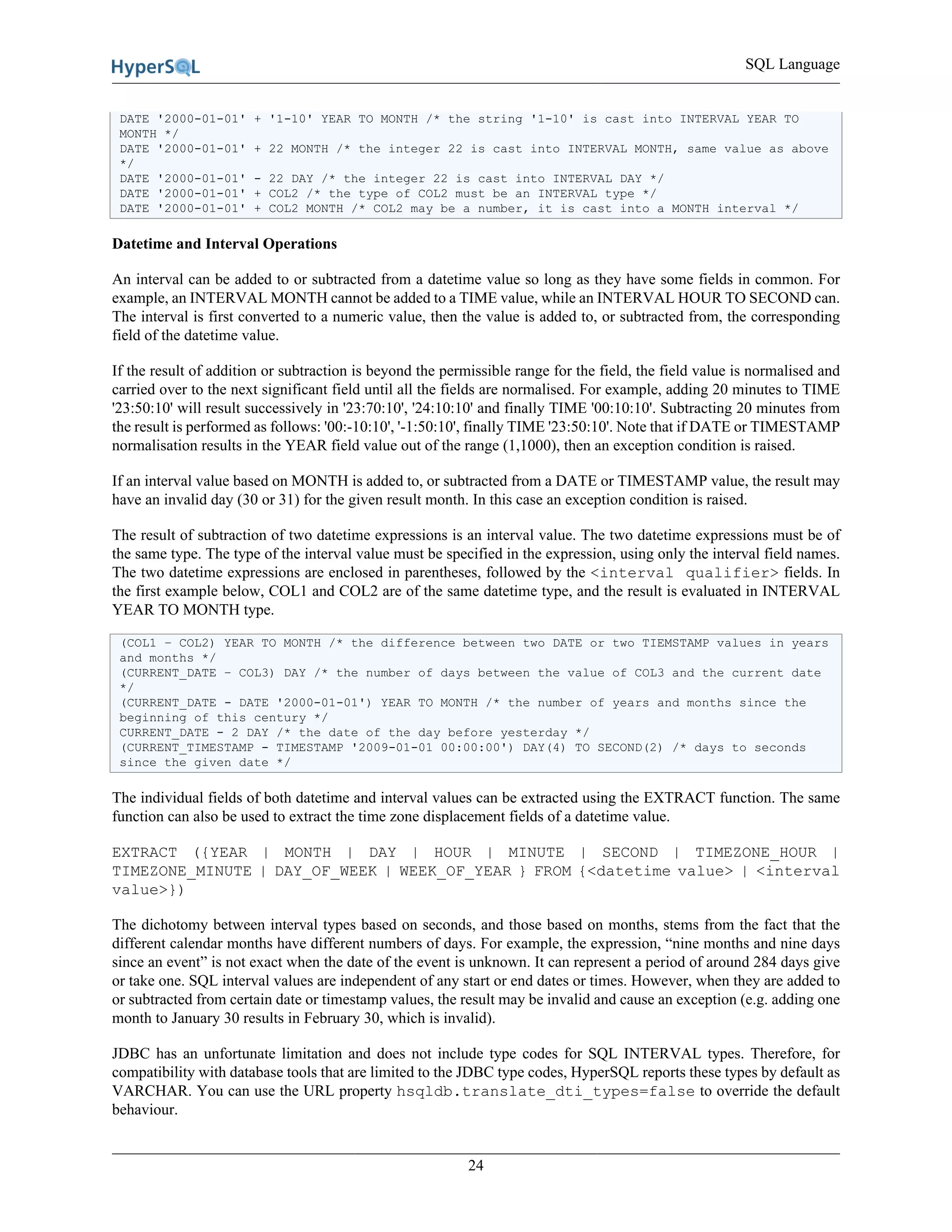 SQL Language
24
DATE '2000-01-01' + '1-10' YEAR TO MONTH /* the string '1-10' is cast into INTERVAL YEAR TO
MONTH */
DATE '2000-01-01' + 22 MONTH /* the integer 22 is cast into INTERVAL MONTH, same value as above
*/
DATE '2000-01-01' - 22 DAY /* the integer 22 is cast into INTERVAL DAY */
DATE '2000-01-01' + COL2 /* the type of COL2 must be an INTERVAL type */
DATE '2000-01-01' + COL2 MONTH /* COL2 may be a number, it is cast into a MONTH interval */
Datetime and Interval Operations
An interval can be added to or subtracted from a datetime value so long as they have some fields in common. For
example, an INTERVAL MONTH cannot be added to a TIME value, while an INTERVAL HOUR TO SECOND can.
The interval is first converted to a numeric value, then the value is added to, or subtracted from, the corresponding
field of the datetime value.
If the result of addition or subtraction is beyond the permissible range for the field, the field value is normalised and
carried over to the next significant field until all the fields are normalised. For example, adding 20 minutes to TIME
'23:50:10' will result successively in '23:70:10', '24:10:10' and finally TIME '00:10:10'. Subtracting 20 minutes from
the result is performed as follows: '00:-10:10', '-1:50:10', finally TIME '23:50:10'. Note that if DATE or TIMESTAMP
normalisation results in the YEAR field value out of the range (1,1000), then an exception condition is raised.
If an interval value based on MONTH is added to, or subtracted from a DATE or TIMESTAMP value, the result may
have an invalid day (30 or 31) for the given result month. In this case an exception condition is raised.
The result of subtraction of two datetime expressions is an interval value. The two datetime expressions must be of
the same type. The type of the interval value must be specified in the expression, using only the interval field names.
The two datetime expressions are enclosed in parentheses, followed by the <interval qualifier> fields. In
the first example below, COL1 and COL2 are of the same datetime type, and the result is evaluated in INTERVAL
YEAR TO MONTH type.
(COL1 – COL2) YEAR TO MONTH /* the difference between two DATE or two TIEMSTAMP values in years
and months */
(CURRENT_DATE – COL3) DAY /* the number of days between the value of COL3 and the current date
*/
(CURRENT_DATE - DATE '2000-01-01') YEAR TO MONTH /* the number of years and months since the
beginning of this century */
CURRENT_DATE - 2 DAY /* the date of the day before yesterday */
(CURRENT_TIMESTAMP - TIMESTAMP '2009-01-01 00:00:00') DAY(4) TO SECOND(2) /* days to seconds
since the given date */
The individual fields of both datetime and interval values can be extracted using the EXTRACT function. The same
function can also be used to extract the time zone displacement fields of a datetime value.
EXTRACT ({YEAR | MONTH | DAY | HOUR | MINUTE | SECOND | TIMEZONE_HOUR |
TIMEZONE_MINUTE | DAY_OF_WEEK | WEEK_OF_YEAR } FROM {<datetime value> | <interval
value>})
The dichotomy between interval types based on seconds, and those based on months, stems from the fact that the
different calendar months have different numbers of days. For example, the expression, “nine months and nine days
since an event” is not exact when the date of the event is unknown. It can represent a period of around 284 days give
or take one. SQL interval values are independent of any start or end dates or times. However, when they are added to
or subtracted from certain date or timestamp values, the result may be invalid and cause an exception (e.g. adding one
month to January 30 results in February 30, which is invalid).
JDBC has an unfortunate limitation and does not include type codes for SQL INTERVAL types. Therefore, for
compatibility with database tools that are limited to the JDBC type codes, HyperSQL reports these types by default as
VARCHAR. You can use the URL property hsqldb.translate_dti_types=false to override the default
behaviour.
 