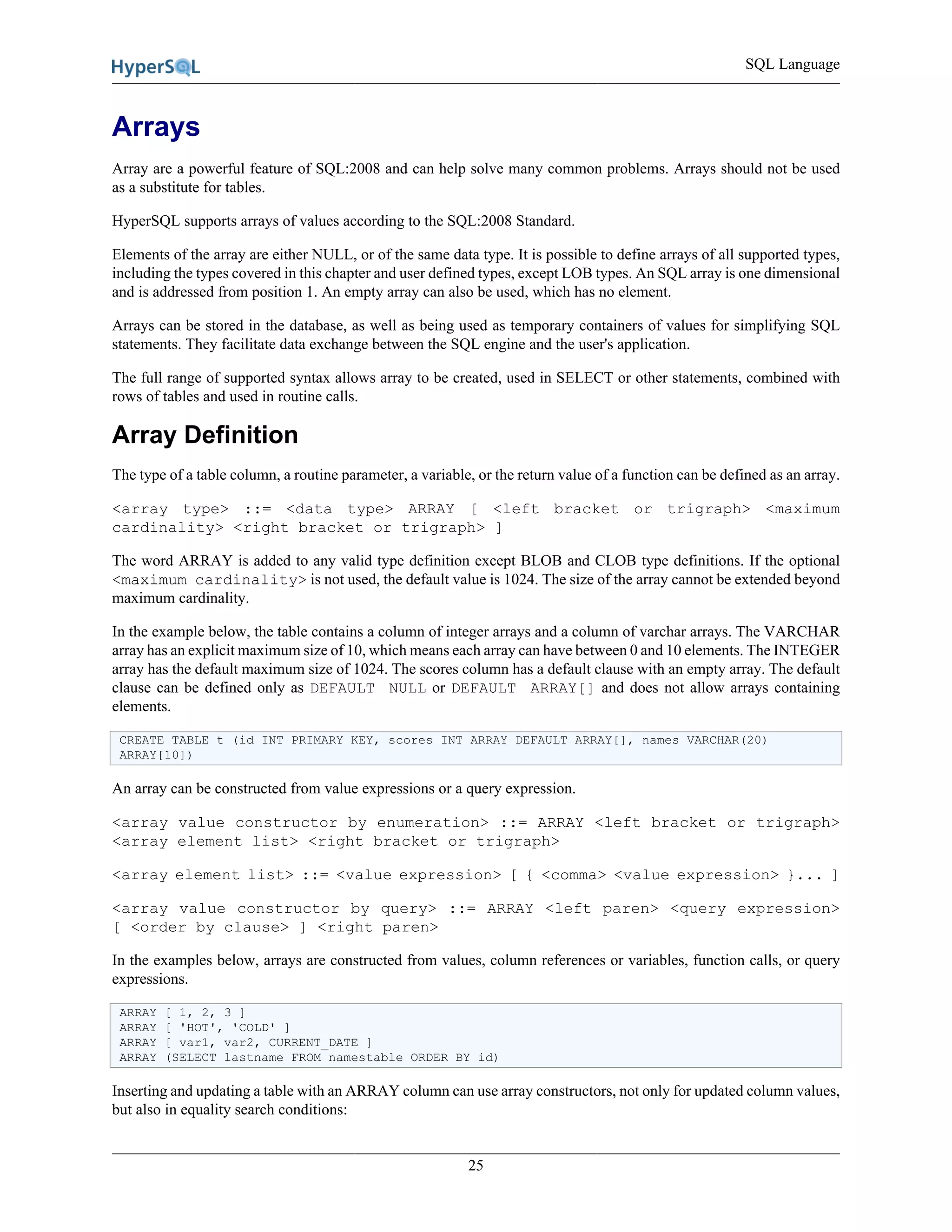 SQL Language
25
Arrays
Array are a powerful feature of SQL:2008 and can help solve many common problems. Arrays should not be used
as a substitute for tables.
HyperSQL supports arrays of values according to the SQL:2008 Standard.
Elements of the array are either NULL, or of the same data type. It is possible to define arrays of all supported types,
including the types covered in this chapter and user defined types, except LOB types. An SQL array is one dimensional
and is addressed from position 1. An empty array can also be used, which has no element.
Arrays can be stored in the database, as well as being used as temporary containers of values for simplifying SQL
statements. They facilitate data exchange between the SQL engine and the user's application.
The full range of supported syntax allows array to be created, used in SELECT or other statements, combined with
rows of tables and used in routine calls.
Array Definition
The type of a table column, a routine parameter, a variable, or the return value of a function can be defined as an array.
<array type> ::= <data type> ARRAY [ <left bracket or trigraph> <maximum
cardinality> <right bracket or trigraph> ]
The word ARRAY is added to any valid type definition except BLOB and CLOB type definitions. If the optional
<maximum cardinality> is not used, the default value is 1024. The size of the array cannot be extended beyond
maximum cardinality.
In the example below, the table contains a column of integer arrays and a column of varchar arrays. The VARCHAR
array has an explicit maximum size of 10, which means each array can have between 0 and 10 elements. The INTEGER
array has the default maximum size of 1024. The scores column has a default clause with an empty array. The default
clause can be defined only as DEFAULT NULL or DEFAULT ARRAY[] and does not allow arrays containing
elements.
CREATE TABLE t (id INT PRIMARY KEY, scores INT ARRAY DEFAULT ARRAY[], names VARCHAR(20)
ARRAY[10])
An array can be constructed from value expressions or a query expression.
<array value constructor by enumeration> ::= ARRAY <left bracket or trigraph>
<array element list> <right bracket or trigraph>
<array element list> ::= <value expression> [ { <comma> <value expression> }... ]
<array value constructor by query> ::= ARRAY <left paren> <query expression>
[ <order by clause> ] <right paren>
In the examples below, arrays are constructed from values, column references or variables, function calls, or query
expressions.
ARRAY [ 1, 2, 3 ]
ARRAY [ 'HOT', 'COLD' ]
ARRAY [ var1, var2, CURRENT_DATE ]
ARRAY (SELECT lastname FROM namestable ORDER BY id)
Inserting and updating a table with an ARRAY column can use array constructors, not only for updated column values,
but also in equality search conditions:
 