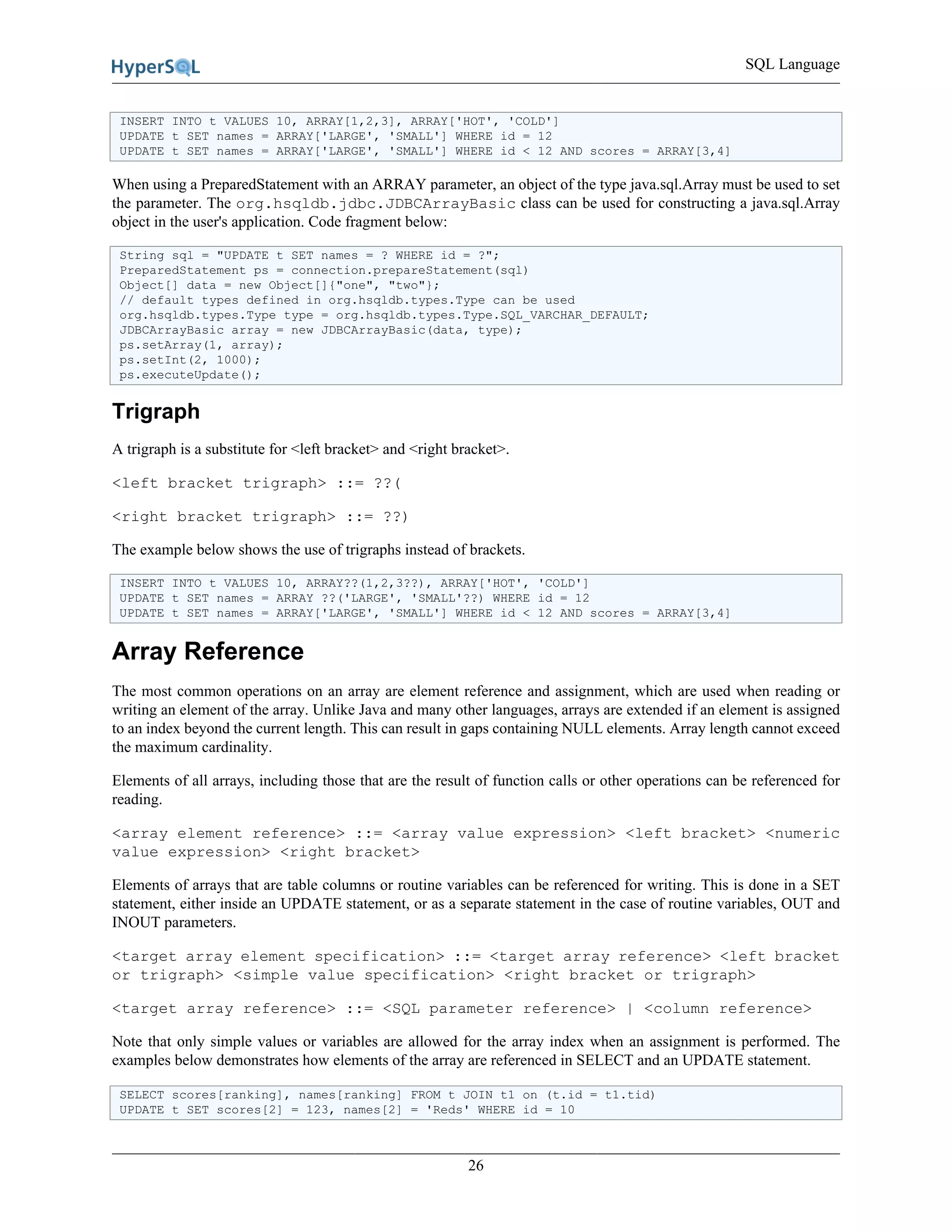SQL Language
26
INSERT INTO t VALUES 10, ARRAY[1,2,3], ARRAY['HOT', 'COLD']
UPDATE t SET names = ARRAY['LARGE', 'SMALL'] WHERE id = 12
UPDATE t SET names = ARRAY['LARGE', 'SMALL'] WHERE id < 12 AND scores = ARRAY[3,4]
When using a PreparedStatement with an ARRAY parameter, an object of the type java.sql.Array must be used to set
the parameter. The org.hsqldb.jdbc.JDBCArrayBasic class can be used for constructing a java.sql.Array
object in the user's application. Code fragment below:
String sql = "UPDATE t SET names = ? WHERE id = ?";
PreparedStatement ps = connection.prepareStatement(sql)
Object[] data = new Object[]{"one", "two"};
// default types defined in org.hsqldb.types.Type can be used
org.hsqldb.types.Type type = org.hsqldb.types.Type.SQL_VARCHAR_DEFAULT;
JDBCArrayBasic array = new JDBCArrayBasic(data, type);
ps.setArray(1, array);
ps.setInt(2, 1000);
ps.executeUpdate();
Trigraph
A trigraph is a substitute for <left bracket> and <right bracket>.
<left bracket trigraph> ::= ??(
<right bracket trigraph> ::= ??)
The example below shows the use of trigraphs instead of brackets.
INSERT INTO t VALUES 10, ARRAY??(1,2,3??), ARRAY['HOT', 'COLD']
UPDATE t SET names = ARRAY ??('LARGE', 'SMALL'??) WHERE id = 12
UPDATE t SET names = ARRAY['LARGE', 'SMALL'] WHERE id < 12 AND scores = ARRAY[3,4]
Array Reference
The most common operations on an array are element reference and assignment, which are used when reading or
writing an element of the array. Unlike Java and many other languages, arrays are extended if an element is assigned
to an index beyond the current length. This can result in gaps containing NULL elements. Array length cannot exceed
the maximum cardinality.
Elements of all arrays, including those that are the result of function calls or other operations can be referenced for
reading.
<array element reference> ::= <array value expression> <left bracket> <numeric
value expression> <right bracket>
Elements of arrays that are table columns or routine variables can be referenced for writing. This is done in a SET
statement, either inside an UPDATE statement, or as a separate statement in the case of routine variables, OUT and
INOUT parameters.
<target array element specification> ::= <target array reference> <left bracket
or trigraph> <simple value specification> <right bracket or trigraph>
<target array reference> ::= <SQL parameter reference> | <column reference>
Note that only simple values or variables are allowed for the array index when an assignment is performed. The
examples below demonstrates how elements of the array are referenced in SELECT and an UPDATE statement.
SELECT scores[ranking], names[ranking] FROM t JOIN t1 on (t.id = t1.tid)
UPDATE t SET scores[2] = 123, names[2] = 'Reds' WHERE id = 10
 
