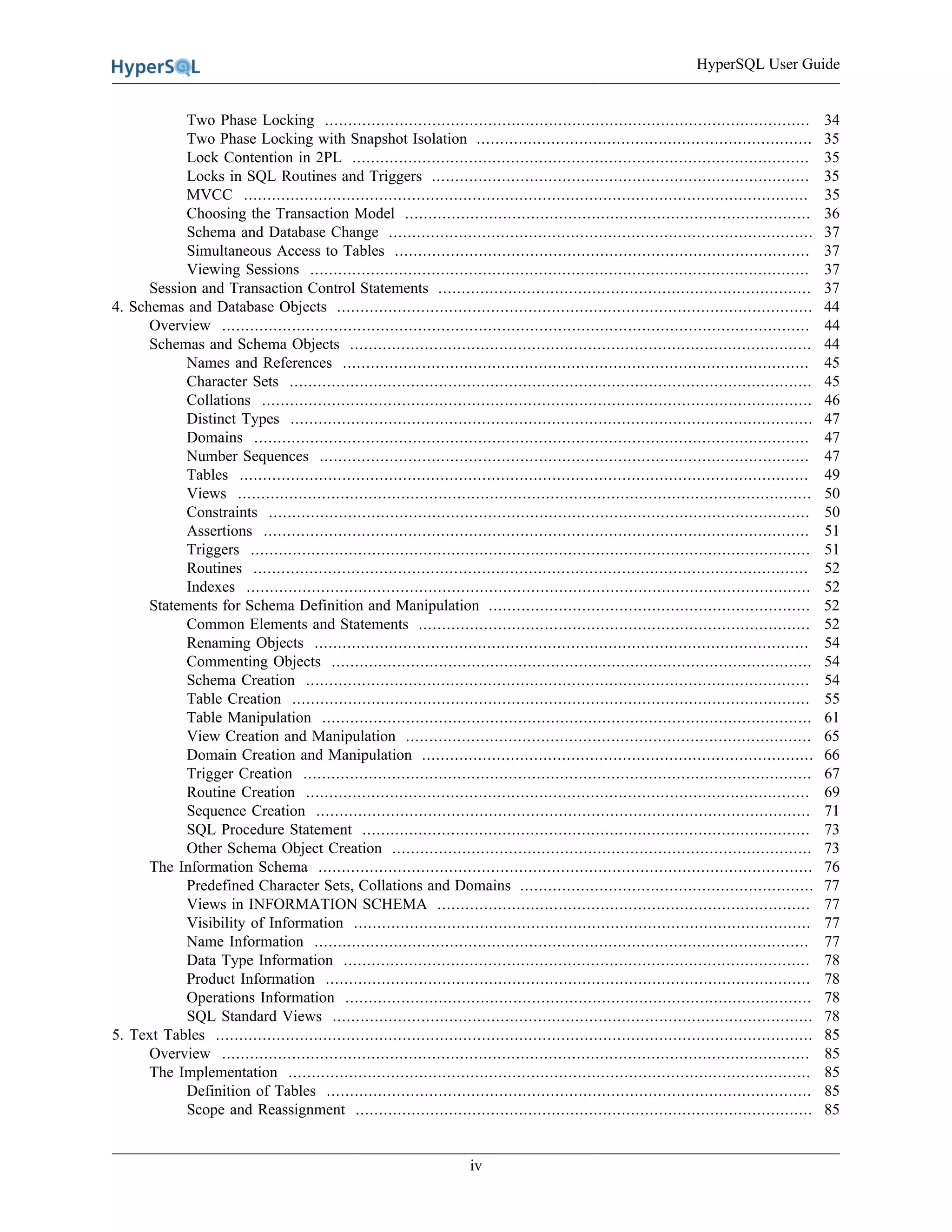 HyperSQL User Guide
iv
Two Phase Locking ........................................................................................................ 34
Two Phase Locking with Snapshot Isolation ........................................................................ 35
Lock Contention in 2PL .................................................................................................. 35
Locks in SQL Routines and Triggers ................................................................................. 35
MVCC ......................................................................................................................... 35
Choosing the Transaction Model ....................................................................................... 36
Schema and Database Change ........................................................................................... 37
Simultaneous Access to Tables ......................................................................................... 37
Viewing Sessions ........................................................................................................... 37
Session and Transaction Control Statements ................................................................................ 37
4. Schemas and Database Objects ...................................................................................................... 44
Overview .............................................................................................................................. 44
Schemas and Schema Objects ................................................................................................... 44
Names and References .................................................................................................... 45
Character Sets ................................................................................................................ 45
Collations ...................................................................................................................... 46
Distinct Types ................................................................................................................ 47
Domains ....................................................................................................................... 47
Number Sequences ......................................................................................................... 47
Tables .......................................................................................................................... 49
Views ........................................................................................................................... 50
Constraints .................................................................................................................... 50
Assertions ..................................................................................................................... 51
Triggers ........................................................................................................................ 51
Routines ....................................................................................................................... 52
Indexes ......................................................................................................................... 52
Statements for Schema Definition and Manipulation ..................................................................... 52
Common Elements and Statements .................................................................................... 52
Renaming Objects .......................................................................................................... 54
Commenting Objects ....................................................................................................... 54
Schema Creation ............................................................................................................ 54
Table Creation ............................................................................................................... 55
Table Manipulation ......................................................................................................... 61
View Creation and Manipulation ....................................................................................... 65
Domain Creation and Manipulation .................................................................................... 66
Trigger Creation ............................................................................................................. 67
Routine Creation ............................................................................................................ 69
Sequence Creation .......................................................................................................... 71
SQL Procedure Statement ................................................................................................ 73
Other Schema Object Creation .......................................................................................... 73
The Information Schema .......................................................................................................... 76
Predefined Character Sets, Collations and Domains ............................................................... 77
Views in INFORMATION SCHEMA ................................................................................ 77
Visibility of Information .................................................................................................. 77
Name Information .......................................................................................................... 77
Data Type Information .................................................................................................... 78
Product Information ........................................................................................................ 78
Operations Information .................................................................................................... 78
SQL Standard Views ....................................................................................................... 78
5. Text Tables ................................................................................................................................ 85
Overview .............................................................................................................................. 85
The Implementation ................................................................................................................ 85
Definition of Tables ........................................................................................................ 85
Scope and Reassignment .................................................................................................. 85
 