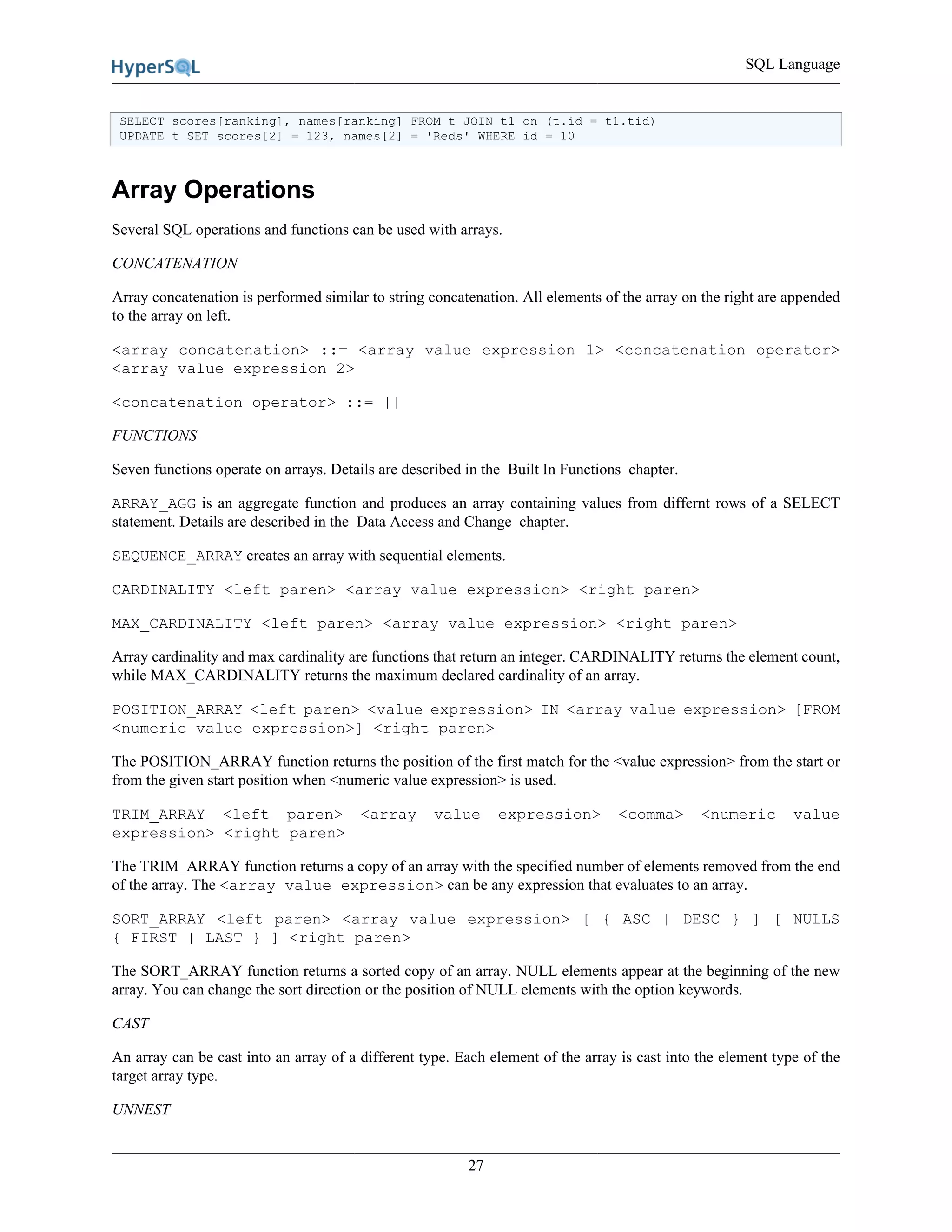SQL Language
27
SELECT scores[ranking], names[ranking] FROM t JOIN t1 on (t.id = t1.tid)
UPDATE t SET scores[2] = 123, names[2] = 'Reds' WHERE id = 10
Array Operations
Several SQL operations and functions can be used with arrays.
CONCATENATION
Array concatenation is performed similar to string concatenation. All elements of the array on the right are appended
to the array on left.
<array concatenation> ::= <array value expression 1> <concatenation operator>
<array value expression 2>
<concatenation operator> ::= ||
FUNCTIONS
Seven functions operate on arrays. Details are described in the Built In Functions chapter.
ARRAY_AGG is an aggregate function and produces an array containing values from differnt rows of a SELECT
statement. Details are described in the Data Access and Change chapter.
SEQUENCE_ARRAY creates an array with sequential elements.
CARDINALITY <left paren> <array value expression> <right paren>
MAX_CARDINALITY <left paren> <array value expression> <right paren>
Array cardinality and max cardinality are functions that return an integer. CARDINALITY returns the element count,
while MAX_CARDINALITY returns the maximum declared cardinality of an array.
POSITION_ARRAY <left paren> <value expression> IN <array value expression> [FROM
<numeric value expression>] <right paren>
The POSITION_ARRAY function returns the position of the first match for the <value expression> from the start or
from the given start position when <numeric value expression> is used.
TRIM_ARRAY <left paren> <array value expression> <comma> <numeric value
expression> <right paren>
The TRIM_ARRAY function returns a copy of an array with the specified number of elements removed from the end
of the array. The <array value expression> can be any expression that evaluates to an array.
SORT_ARRAY <left paren> <array value expression> [ { ASC | DESC } ] [ NULLS
{ FIRST | LAST } ] <right paren>
The SORT_ARRAY function returns a sorted copy of an array. NULL elements appear at the beginning of the new
array. You can change the sort direction or the position of NULL elements with the option keywords.
CAST
An array can be cast into an array of a different type. Each element of the array is cast into the element type of the
target array type.
UNNEST
 