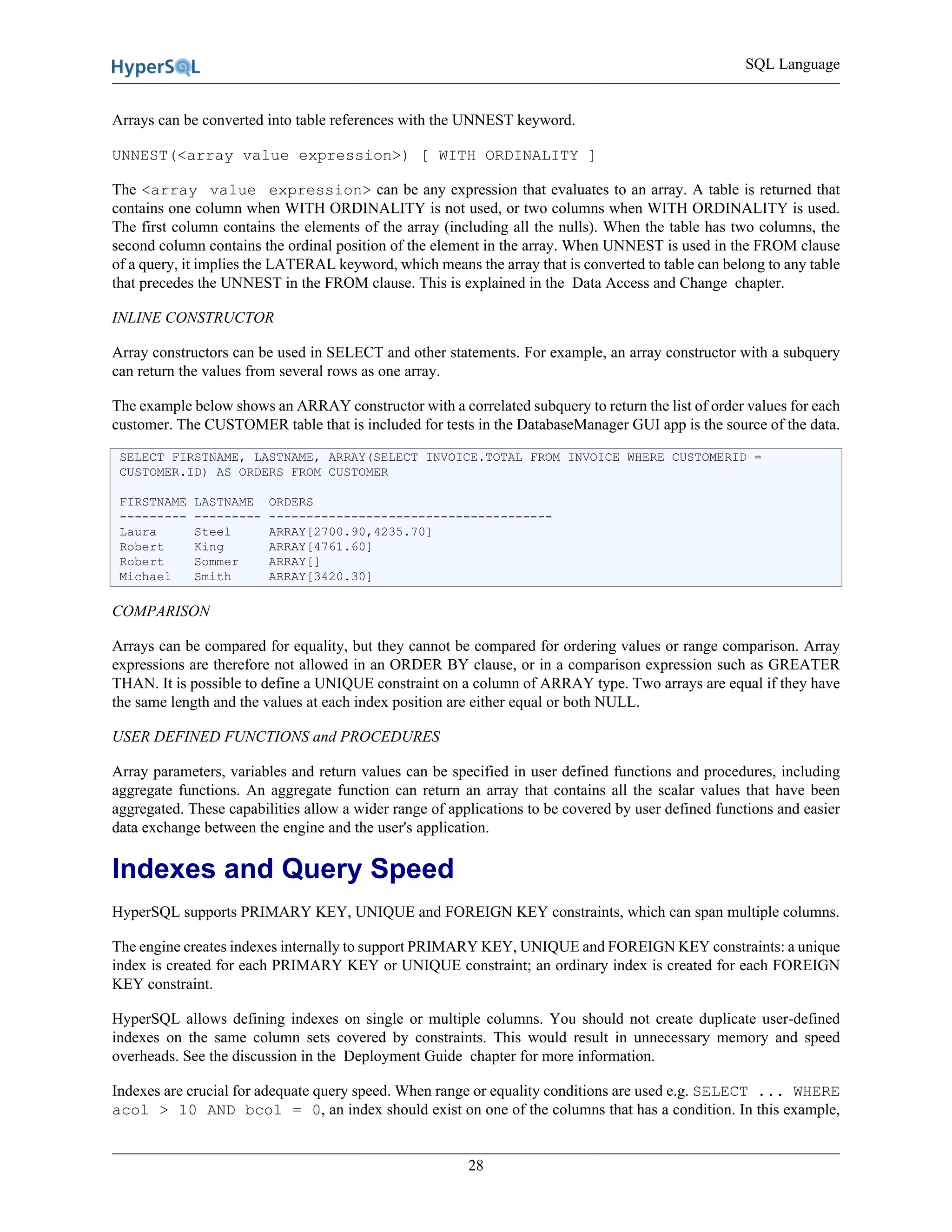SQL Language
28
Arrays can be converted into table references with the UNNEST keyword.
UNNEST(<array value expression>) [ WITH ORDINALITY ]
The <array value expression> can be any expression that evaluates to an array. A table is returned that
contains one column when WITH ORDINALITY is not used, or two columns when WITH ORDINALITY is used.
The first column contains the elements of the array (including all the nulls). When the table has two columns, the
second column contains the ordinal position of the element in the array. When UNNEST is used in the FROM clause
of a query, it implies the LATERAL keyword, which means the array that is converted to table can belong to any table
that precedes the UNNEST in the FROM clause. This is explained in the Data Access and Change chapter.
INLINE CONSTRUCTOR
Array constructors can be used in SELECT and other statements. For example, an array constructor with a subquery
can return the values from several rows as one array.
The example below shows an ARRAY constructor with a correlated subquery to return the list of order values for each
customer. The CUSTOMER table that is included for tests in the DatabaseManager GUI app is the source of the data.
SELECT FIRSTNAME, LASTNAME, ARRAY(SELECT INVOICE.TOTAL FROM INVOICE WHERE CUSTOMERID =
CUSTOMER.ID) AS ORDERS FROM CUSTOMER
FIRSTNAME LASTNAME ORDERS
--------- --------- --------------------------------------
Laura Steel ARRAY[2700.90,4235.70]
Robert King ARRAY[4761.60]
Robert Sommer ARRAY[]
Michael Smith ARRAY[3420.30]
COMPARISON
Arrays can be compared for equality, but they cannot be compared for ordering values or range comparison. Array
expressions are therefore not allowed in an ORDER BY clause, or in a comparison expression such as GREATER
THAN. It is possible to define a UNIQUE constraint on a column of ARRAY type. Two arrays are equal if they have
the same length and the values at each index position are either equal or both NULL.
USER DEFINED FUNCTIONS and PROCEDURES
Array parameters, variables and return values can be specified in user defined functions and procedures, including
aggregate functions. An aggregate function can return an array that contains all the scalar values that have been
aggregated. These capabilities allow a wider range of applications to be covered by user defined functions and easier
data exchange between the engine and the user's application.
Indexes and Query Speed
HyperSQL supports PRIMARY KEY, UNIQUE and FOREIGN KEY constraints, which can span multiple columns.
The engine creates indexes internally to support PRIMARY KEY, UNIQUE and FOREIGN KEY constraints: a unique
index is created for each PRIMARY KEY or UNIQUE constraint; an ordinary index is created for each FOREIGN
KEY constraint.
HyperSQL allows defining indexes on single or multiple columns. You should not create duplicate user-defined
indexes on the same column sets covered by constraints. This would result in unnecessary memory and speed
overheads. See the discussion in the Deployment Guide chapter for more information.
Indexes are crucial for adequate query speed. When range or equality conditions are used e.g. SELECT ... WHERE
acol > 10 AND bcol = 0, an index should exist on one of the columns that has a condition. In this example,
 