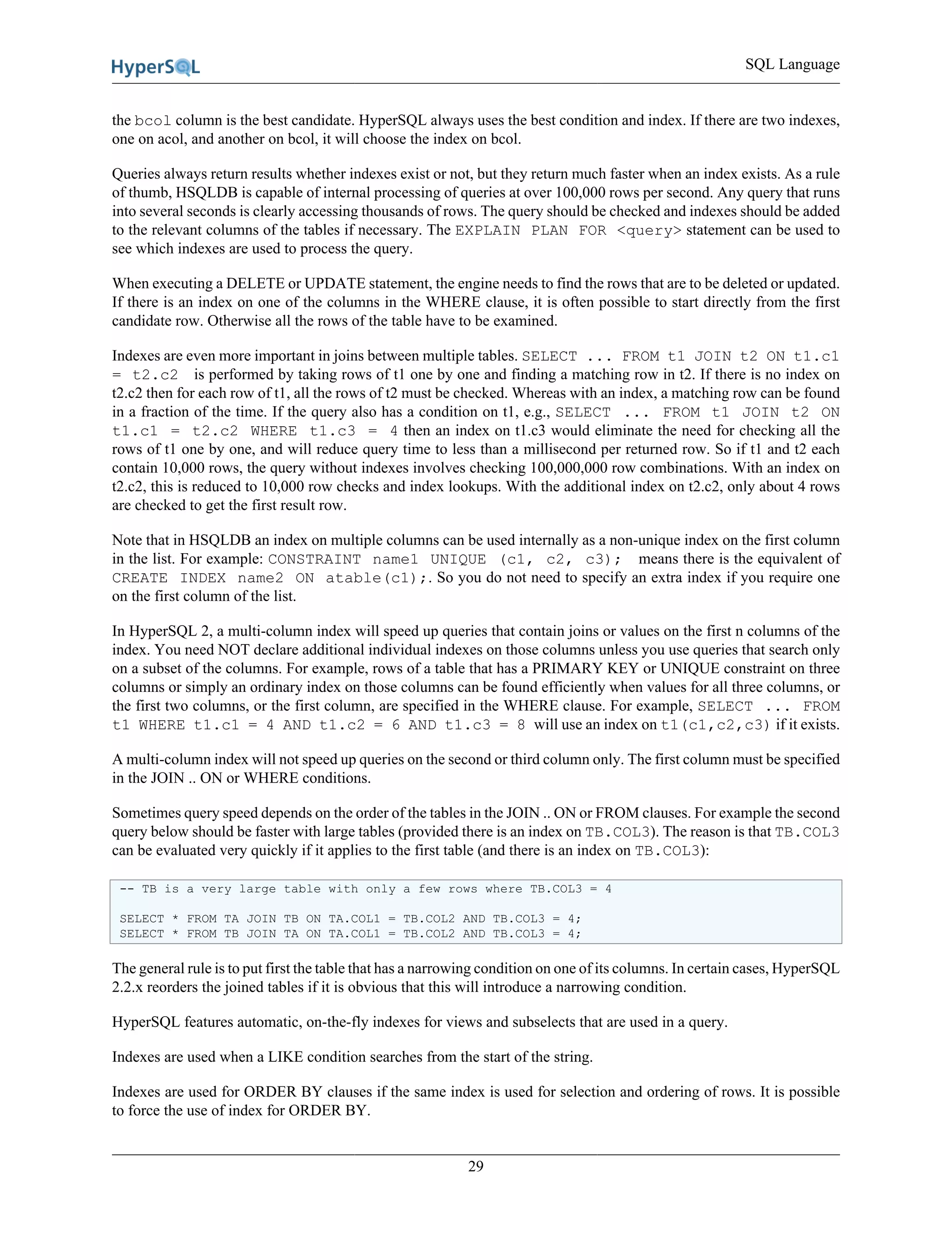 SQL Language
29
the bcol column is the best candidate. HyperSQL always uses the best condition and index. If there are two indexes,
one on acol, and another on bcol, it will choose the index on bcol.
Queries always return results whether indexes exist or not, but they return much faster when an index exists. As a rule
of thumb, HSQLDB is capable of internal processing of queries at over 100,000 rows per second. Any query that runs
into several seconds is clearly accessing thousands of rows. The query should be checked and indexes should be added
to the relevant columns of the tables if necessary. The EXPLAIN PLAN FOR <query> statement can be used to
see which indexes are used to process the query.
When executing a DELETE or UPDATE statement, the engine needs to find the rows that are to be deleted or updated.
If there is an index on one of the columns in the WHERE clause, it is often possible to start directly from the first
candidate row. Otherwise all the rows of the table have to be examined.
Indexes are even more important in joins between multiple tables. SELECT ... FROM t1 JOIN t2 ON t1.c1
= t2.c2 is performed by taking rows of t1 one by one and finding a matching row in t2. If there is no index on
t2.c2 then for each row of t1, all the rows of t2 must be checked. Whereas with an index, a matching row can be found
in a fraction of the time. If the query also has a condition on t1, e.g., SELECT ... FROM t1 JOIN t2 ON
t1.c1 = t2.c2 WHERE t1.c3 = 4 then an index on t1.c3 would eliminate the need for checking all the
rows of t1 one by one, and will reduce query time to less than a millisecond per returned row. So if t1 and t2 each
contain 10,000 rows, the query without indexes involves checking 100,000,000 row combinations. With an index on
t2.c2, this is reduced to 10,000 row checks and index lookups. With the additional index on t2.c2, only about 4 rows
are checked to get the first result row.
Note that in HSQLDB an index on multiple columns can be used internally as a non-unique index on the first column
in the list. For example: CONSTRAINT name1 UNIQUE (c1, c2, c3); means there is the equivalent of
CREATE INDEX name2 ON atable(c1);. So you do not need to specify an extra index if you require one
on the first column of the list.
In HyperSQL 2, a multi-column index will speed up queries that contain joins or values on the first n columns of the
index. You need NOT declare additional individual indexes on those columns unless you use queries that search only
on a subset of the columns. For example, rows of a table that has a PRIMARY KEY or UNIQUE constraint on three
columns or simply an ordinary index on those columns can be found efficiently when values for all three columns, or
the first two columns, or the first column, are specified in the WHERE clause. For example, SELECT ... FROM
t1 WHERE t1.c1 = 4 AND t1.c2 = 6 AND t1.c3 = 8 will use an index on t1(c1,c2,c3) if it exists.
A multi-column index will not speed up queries on the second or third column only. The first column must be specified
in the JOIN .. ON or WHERE conditions.
Sometimes query speed depends on the order of the tables in the JOIN .. ON or FROM clauses. For example the second
query below should be faster with large tables (provided there is an index on TB.COL3). The reason is that TB.COL3
can be evaluated very quickly if it applies to the first table (and there is an index on TB.COL3):
-- TB is a very large table with only a few rows where TB.COL3 = 4
SELECT * FROM TA JOIN TB ON TA.COL1 = TB.COL2 AND TB.COL3 = 4;
SELECT * FROM TB JOIN TA ON TA.COL1 = TB.COL2 AND TB.COL3 = 4;
The general rule is to put first the table that has a narrowing condition on one of its columns. In certain cases, HyperSQL
2.2.x reorders the joined tables if it is obvious that this will introduce a narrowing condition.
HyperSQL features automatic, on-the-fly indexes for views and subselects that are used in a query.
Indexes are used when a LIKE condition searches from the start of the string.
Indexes are used for ORDER BY clauses if the same index is used for selection and ordering of rows. It is possible
to force the use of index for ORDER BY.
 