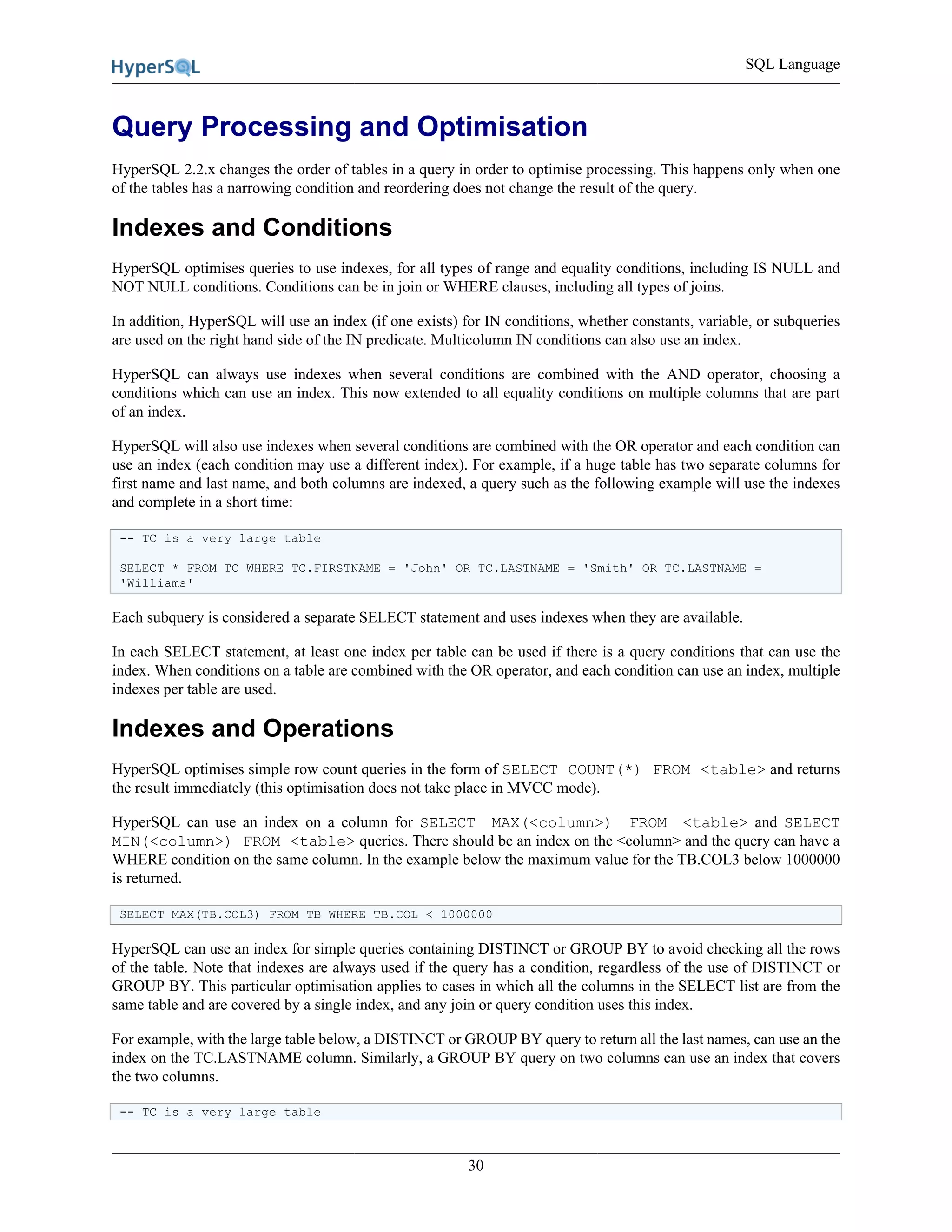 SQL Language
30
Query Processing and Optimisation
HyperSQL 2.2.x changes the order of tables in a query in order to optimise processing. This happens only when one
of the tables has a narrowing condition and reordering does not change the result of the query.
Indexes and Conditions
HyperSQL optimises queries to use indexes, for all types of range and equality conditions, including IS NULL and
NOT NULL conditions. Conditions can be in join or WHERE clauses, including all types of joins.
In addition, HyperSQL will use an index (if one exists) for IN conditions, whether constants, variable, or subqueries
are used on the right hand side of the IN predicate. Multicolumn IN conditions can also use an index.
HyperSQL can always use indexes when several conditions are combined with the AND operator, choosing a
conditions which can use an index. This now extended to all equality conditions on multiple columns that are part
of an index.
HyperSQL will also use indexes when several conditions are combined with the OR operator and each condition can
use an index (each condition may use a different index). For example, if a huge table has two separate columns for
first name and last name, and both columns are indexed, a query such as the following example will use the indexes
and complete in a short time:
-- TC is a very large table
SELECT * FROM TC WHERE TC.FIRSTNAME = 'John' OR TC.LASTNAME = 'Smith' OR TC.LASTNAME =
'Williams'
Each subquery is considered a separate SELECT statement and uses indexes when they are available.
In each SELECT statement, at least one index per table can be used if there is a query conditions that can use the
index. When conditions on a table are combined with the OR operator, and each condition can use an index, multiple
indexes per table are used.
Indexes and Operations
HyperSQL optimises simple row count queries in the form of SELECT COUNT(*) FROM <table> and returns
the result immediately (this optimisation does not take place in MVCC mode).
HyperSQL can use an index on a column for SELECT MAX(<column>) FROM <table> and SELECT
MIN(<column>) FROM <table> queries. There should be an index on the <column> and the query can have a
WHERE condition on the same column. In the example below the maximum value for the TB.COL3 below 1000000
is returned.
SELECT MAX(TB.COL3) FROM TB WHERE TB.COL < 1000000
HyperSQL can use an index for simple queries containing DISTINCT or GROUP BY to avoid checking all the rows
of the table. Note that indexes are always used if the query has a condition, regardless of the use of DISTINCT or
GROUP BY. This particular optimisation applies to cases in which all the columns in the SELECT list are from the
same table and are covered by a single index, and any join or query condition uses this index.
For example, with the large table below, a DISTINCT or GROUP BY query to return all the last names, can use an the
index on the TC.LASTNAME column. Similarly, a GROUP BY query on two columns can use an index that covers
the two columns.
-- TC is a very large table
 