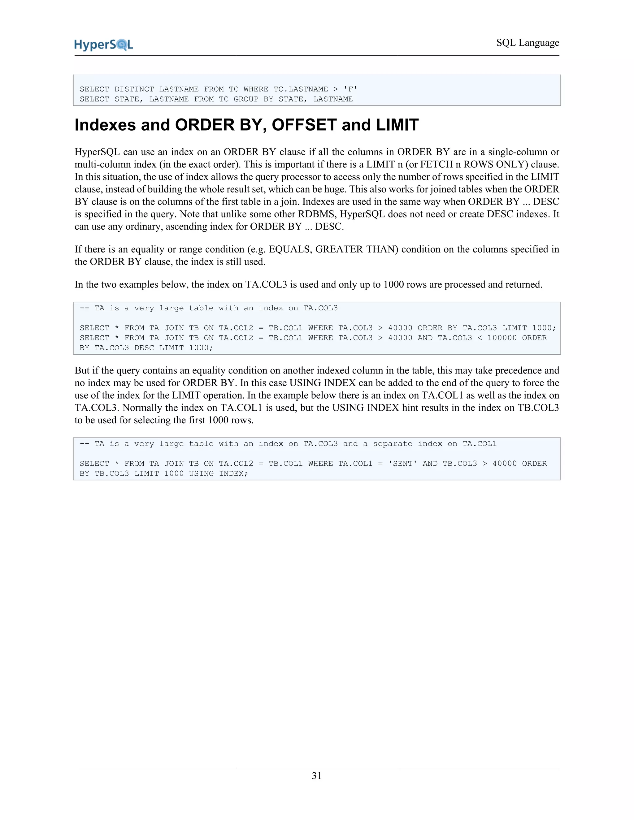 SQL Language
31
SELECT DISTINCT LASTNAME FROM TC WHERE TC.LASTNAME > 'F'
SELECT STATE, LASTNAME FROM TC GROUP BY STATE, LASTNAME
Indexes and ORDER BY, OFFSET and LIMIT
HyperSQL can use an index on an ORDER BY clause if all the columns in ORDER BY are in a single-column or
multi-column index (in the exact order). This is important if there is a LIMIT n (or FETCH n ROWS ONLY) clause.
In this situation, the use of index allows the query processor to access only the number of rows specified in the LIMIT
clause, instead of building the whole result set, which can be huge. This also works for joined tables when the ORDER
BY clause is on the columns of the first table in a join. Indexes are used in the same way when ORDER BY ... DESC
is specified in the query. Note that unlike some other RDBMS, HyperSQL does not need or create DESC indexes. It
can use any ordinary, ascending index for ORDER BY ... DESC.
If there is an equality or range condition (e.g. EQUALS, GREATER THAN) condition on the columns specified in
the ORDER BY clause, the index is still used.
In the two examples below, the index on TA.COL3 is used and only up to 1000 rows are processed and returned.
-- TA is a very large table with an index on TA.COL3
SELECT * FROM TA JOIN TB ON TA.COL2 = TB.COL1 WHERE TA.COL3 > 40000 ORDER BY TA.COL3 LIMIT 1000;
SELECT * FROM TA JOIN TB ON TA.COL2 = TB.COL1 WHERE TA.COL3 > 40000 AND TA.COL3 < 100000 ORDER
BY TA.COL3 DESC LIMIT 1000;
But if the query contains an equality condition on another indexed column in the table, this may take precedence and
no index may be used for ORDER BY. In this case USING INDEX can be added to the end of the query to force the
use of the index for the LIMIT operation. In the example below there is an index on TA.COL1 as well as the index on
TA.COL3. Normally the index on TA.COL1 is used, but the USING INDEX hint results in the index on TB.COL3
to be used for selecting the first 1000 rows.
-- TA is a very large table with an index on TA.COL3 and a separate index on TA.COL1
SELECT * FROM TA JOIN TB ON TA.COL2 = TB.COL1 WHERE TA.COL1 = 'SENT' AND TB.COL3 > 40000 ORDER
BY TB.COL3 LIMIT 1000 USING INDEX;
 