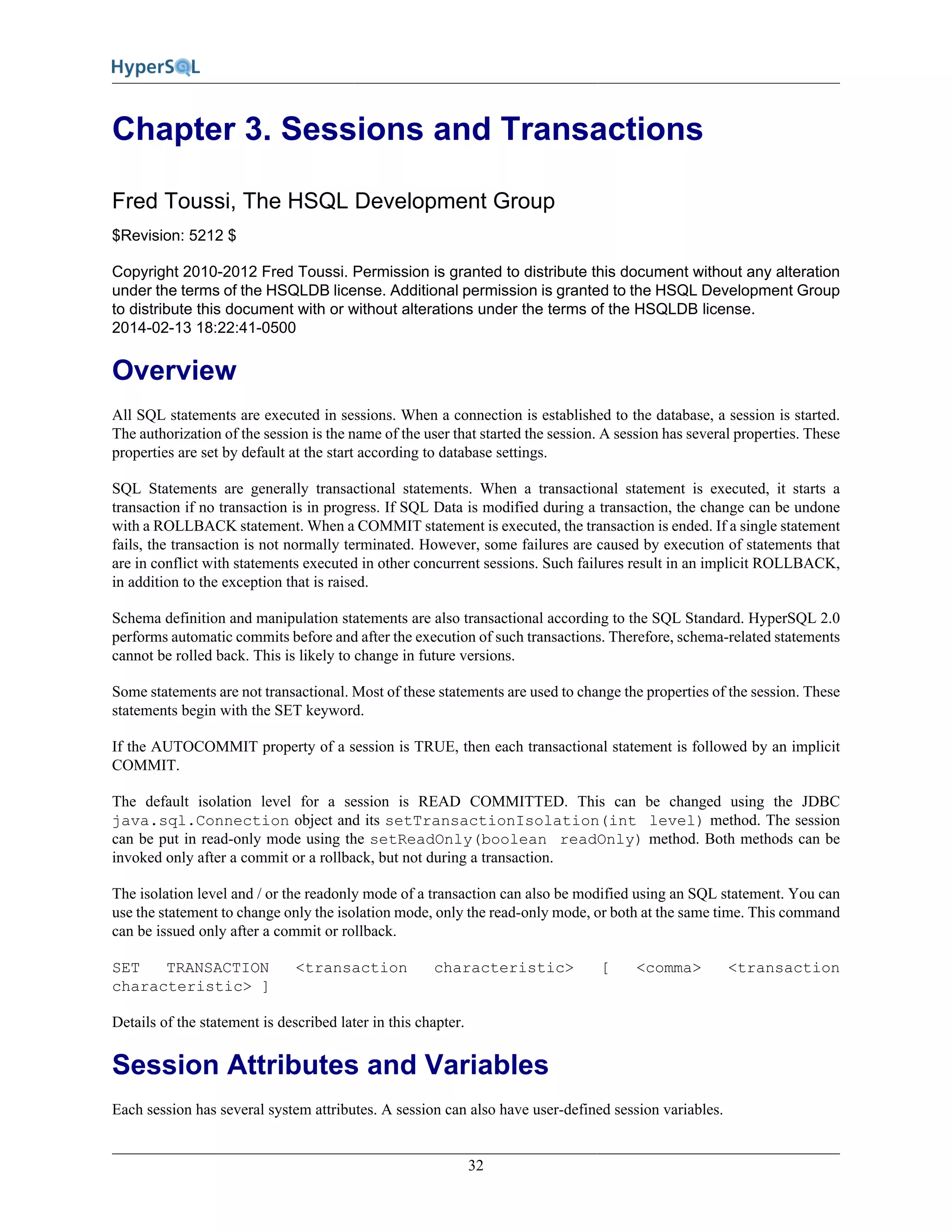 32
Chapter 3. Sessions and Transactions
Fred Toussi, The HSQL Development Group
$Revision: 5212 $
Copyright 2010-2012 Fred Toussi. Permission is granted to distribute this document without any alteration
under the terms of the HSQLDB license. Additional permission is granted to the HSQL Development Group
to distribute this document with or without alterations under the terms of the HSQLDB license.
2014-02-13 18:22:41-0500
Overview
All SQL statements are executed in sessions. When a connection is established to the database, a session is started.
The authorization of the session is the name of the user that started the session. A session has several properties. These
properties are set by default at the start according to database settings.
SQL Statements are generally transactional statements. When a transactional statement is executed, it starts a
transaction if no transaction is in progress. If SQL Data is modified during a transaction, the change can be undone
with a ROLLBACK statement. When a COMMIT statement is executed, the transaction is ended. If a single statement
fails, the transaction is not normally terminated. However, some failures are caused by execution of statements that
are in conflict with statements executed in other concurrent sessions. Such failures result in an implicit ROLLBACK,
in addition to the exception that is raised.
Schema definition and manipulation statements are also transactional according to the SQL Standard. HyperSQL 2.0
performs automatic commits before and after the execution of such transactions. Therefore, schema-related statements
cannot be rolled back. This is likely to change in future versions.
Some statements are not transactional. Most of these statements are used to change the properties of the session. These
statements begin with the SET keyword.
If the AUTOCOMMIT property of a session is TRUE, then each transactional statement is followed by an implicit
COMMIT.
The default isolation level for a session is READ COMMITTED. This can be changed using the JDBC
java.sql.Connection object and its setTransactionIsolation(int level) method. The session
can be put in read-only mode using the setReadOnly(boolean readOnly) method. Both methods can be
invoked only after a commit or a rollback, but not during a transaction.
The isolation level and / or the readonly mode of a transaction can also be modified using an SQL statement. You can
use the statement to change only the isolation mode, only the read-only mode, or both at the same time. This command
can be issued only after a commit or rollback.
SET TRANSACTION <transaction characteristic> [ <comma> <transaction
characteristic> ]
Details of the statement is described later in this chapter.
Session Attributes and Variables
Each session has several system attributes. A session can also have user-defined session variables.
 