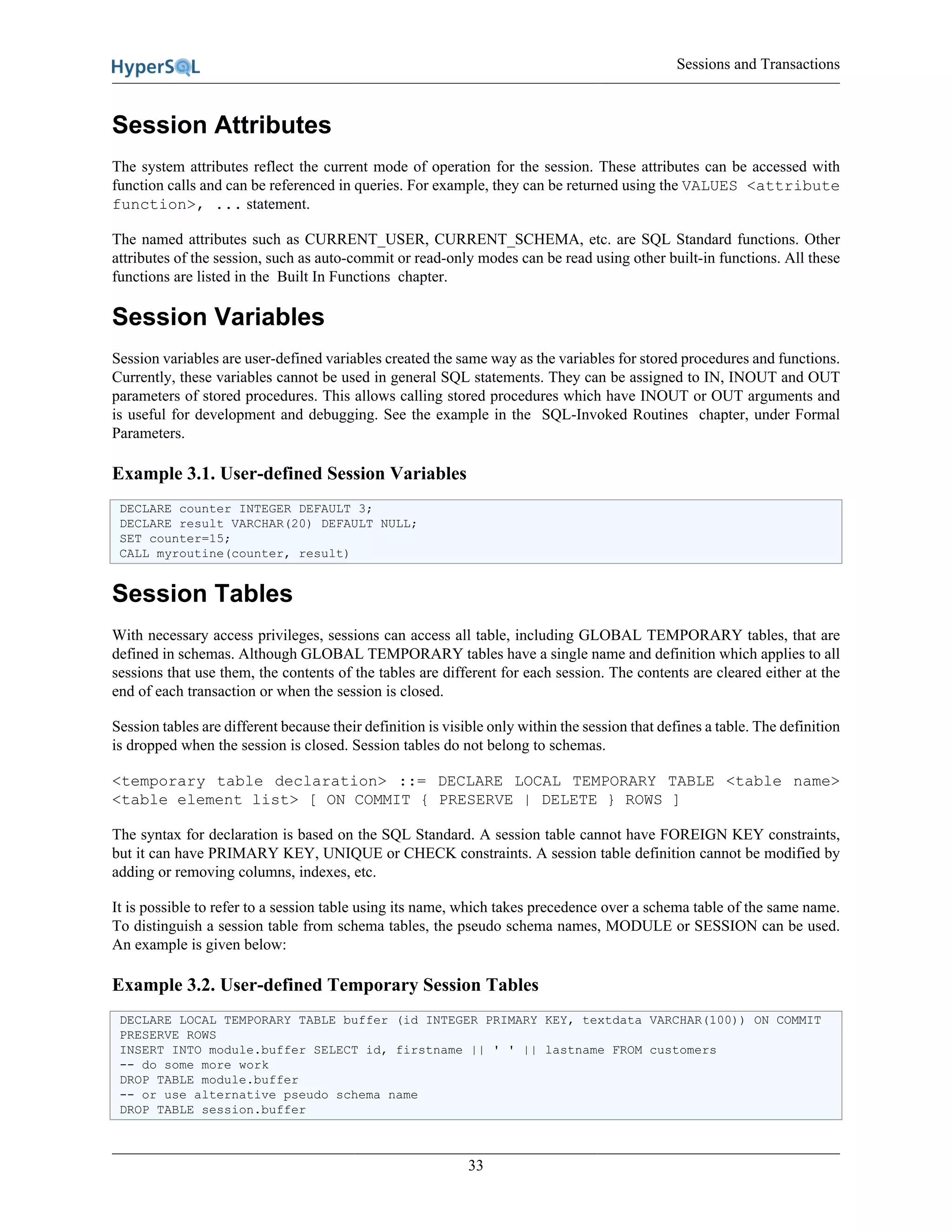 Sessions and Transactions
33
Session Attributes
The system attributes reflect the current mode of operation for the session. These attributes can be accessed with
function calls and can be referenced in queries. For example, they can be returned using the VALUES <attribute
function>, ... statement.
The named attributes such as CURRENT_USER, CURRENT_SCHEMA, etc. are SQL Standard functions. Other
attributes of the session, such as auto-commit or read-only modes can be read using other built-in functions. All these
functions are listed in the Built In Functions chapter.
Session Variables
Session variables are user-defined variables created the same way as the variables for stored procedures and functions.
Currently, these variables cannot be used in general SQL statements. They can be assigned to IN, INOUT and OUT
parameters of stored procedures. This allows calling stored procedures which have INOUT or OUT arguments and
is useful for development and debugging. See the example in the SQL-Invoked Routines chapter, under Formal
Parameters.
Example 3.1. User-defined Session Variables
DECLARE counter INTEGER DEFAULT 3;
DECLARE result VARCHAR(20) DEFAULT NULL;
SET counter=15;
CALL myroutine(counter, result)
Session Tables
With necessary access privileges, sessions can access all table, including GLOBAL TEMPORARY tables, that are
defined in schemas. Although GLOBAL TEMPORARY tables have a single name and definition which applies to all
sessions that use them, the contents of the tables are different for each session. The contents are cleared either at the
end of each transaction or when the session is closed.
Session tables are different because their definition is visible only within the session that defines a table. The definition
is dropped when the session is closed. Session tables do not belong to schemas.
<temporary table declaration> ::= DECLARE LOCAL TEMPORARY TABLE <table name>
<table element list> [ ON COMMIT { PRESERVE | DELETE } ROWS ]
The syntax for declaration is based on the SQL Standard. A session table cannot have FOREIGN KEY constraints,
but it can have PRIMARY KEY, UNIQUE or CHECK constraints. A session table definition cannot be modified by
adding or removing columns, indexes, etc.
It is possible to refer to a session table using its name, which takes precedence over a schema table of the same name.
To distinguish a session table from schema tables, the pseudo schema names, MODULE or SESSION can be used.
An example is given below:
Example 3.2. User-defined Temporary Session Tables
DECLARE LOCAL TEMPORARY TABLE buffer (id INTEGER PRIMARY KEY, textdata VARCHAR(100)) ON COMMIT
PRESERVE ROWS
INSERT INTO module.buffer SELECT id, firstname || ' ' || lastname FROM customers
-- do some more work
DROP TABLE module.buffer
-- or use alternative pseudo schema name
DROP TABLE session.buffer
 