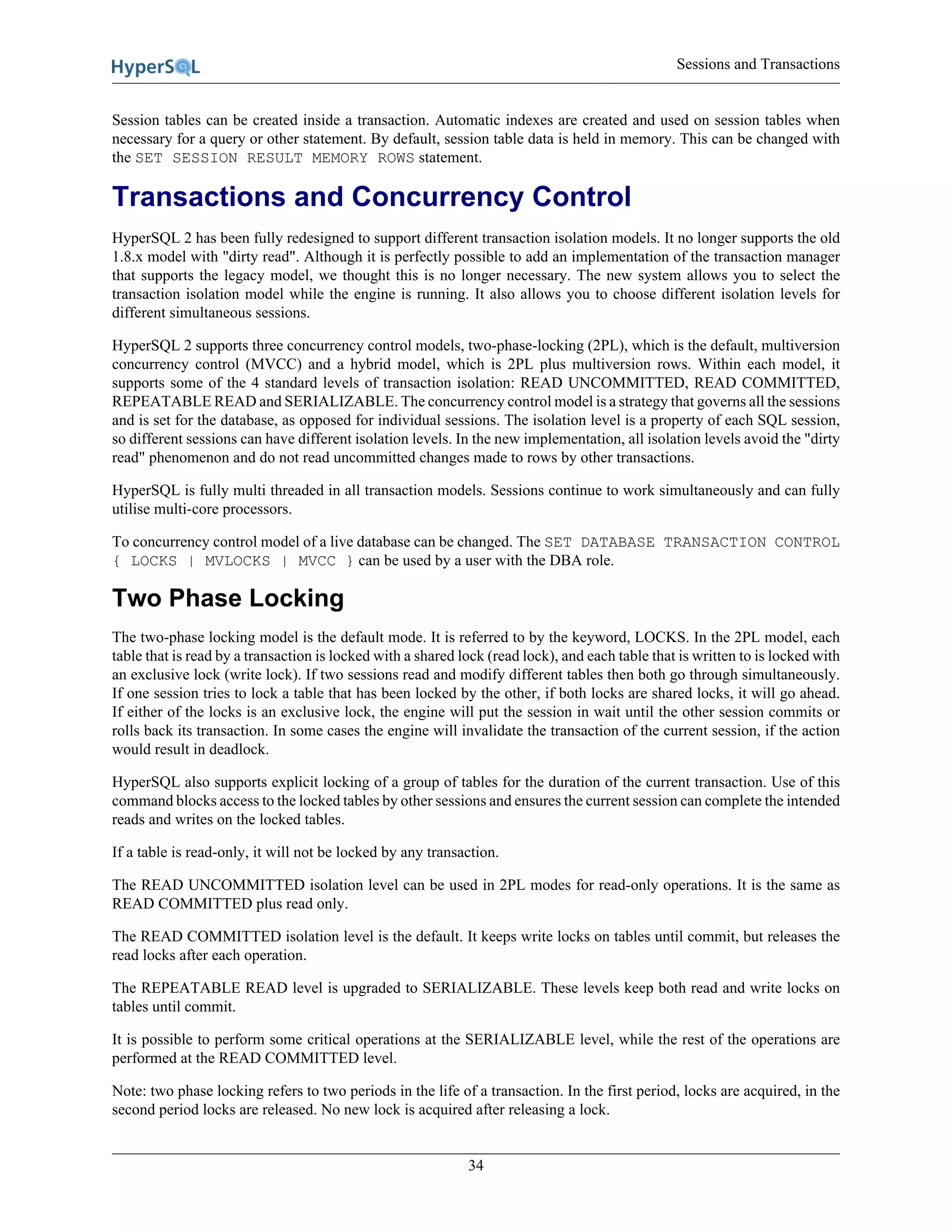 Sessions and Transactions
34
Session tables can be created inside a transaction. Automatic indexes are created and used on session tables when
necessary for a query or other statement. By default, session table data is held in memory. This can be changed with
the SET SESSION RESULT MEMORY ROWS statement.
Transactions and Concurrency Control
HyperSQL 2 has been fully redesigned to support different transaction isolation models. It no longer supports the old
1.8.x model with "dirty read". Although it is perfectly possible to add an implementation of the transaction manager
that supports the legacy model, we thought this is no longer necessary. The new system allows you to select the
transaction isolation model while the engine is running. It also allows you to choose different isolation levels for
different simultaneous sessions.
HyperSQL 2 supports three concurrency control models, two-phase-locking (2PL), which is the default, multiversion
concurrency control (MVCC) and a hybrid model, which is 2PL plus multiversion rows. Within each model, it
supports some of the 4 standard levels of transaction isolation: READ UNCOMMITTED, READ COMMITTED,
REPEATABLE READ and SERIALIZABLE. The concurrency control model is a strategy that governs all the sessions
and is set for the database, as opposed for individual sessions. The isolation level is a property of each SQL session,
so different sessions can have different isolation levels. In the new implementation, all isolation levels avoid the "dirty
read" phenomenon and do not read uncommitted changes made to rows by other transactions.
HyperSQL is fully multi threaded in all transaction models. Sessions continue to work simultaneously and can fully
utilise multi-core processors.
To concurrency control model of a live database can be changed. The SET DATABASE TRANSACTION CONTROL
{ LOCKS | MVLOCKS | MVCC } can be used by a user with the DBA role.
Two Phase Locking
The two-phase locking model is the default mode. It is referred to by the keyword, LOCKS. In the 2PL model, each
table that is read by a transaction is locked with a shared lock (read lock), and each table that is written to is locked with
an exclusive lock (write lock). If two sessions read and modify different tables then both go through simultaneously.
If one session tries to lock a table that has been locked by the other, if both locks are shared locks, it will go ahead.
If either of the locks is an exclusive lock, the engine will put the session in wait until the other session commits or
rolls back its transaction. In some cases the engine will invalidate the transaction of the current session, if the action
would result in deadlock.
HyperSQL also supports explicit locking of a group of tables for the duration of the current transaction. Use of this
command blocks access to the locked tables by other sessions and ensures the current session can complete the intended
reads and writes on the locked tables.
If a table is read-only, it will not be locked by any transaction.
The READ UNCOMMITTED isolation level can be used in 2PL modes for read-only operations. It is the same as
READ COMMITTED plus read only.
The READ COMMITTED isolation level is the default. It keeps write locks on tables until commit, but releases the
read locks after each operation.
The REPEATABLE READ level is upgraded to SERIALIZABLE. These levels keep both read and write locks on
tables until commit.
It is possible to perform some critical operations at the SERIALIZABLE level, while the rest of the operations are
performed at the READ COMMITTED level.
Note: two phase locking refers to two periods in the life of a transaction. In the first period, locks are acquired, in the
second period locks are released. No new lock is acquired after releasing a lock.
 