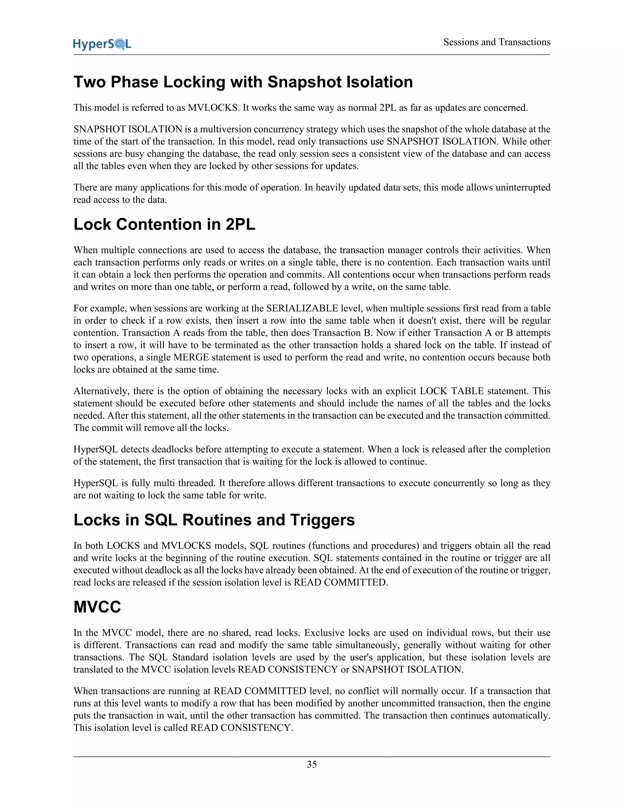 Sessions and Transactions
35
Two Phase Locking with Snapshot Isolation
This model is referred to as MVLOCKS. It works the same way as normal 2PL as far as updates are concerned.
SNAPSHOT ISOLATION is a multiversion concurrency strategy which uses the snapshot of the whole database at the
time of the start of the transaction. In this model, read only transactions use SNAPSHOT ISOLATION. While other
sessions are busy changing the database, the read only session sees a consistent view of the database and can access
all the tables even when they are locked by other sessions for updates.
There are many applications for this mode of operation. In heavily updated data sets, this mode allows uninterrupted
read access to the data.
Lock Contention in 2PL
When multiple connections are used to access the database, the transaction manager controls their activities. When
each transaction performs only reads or writes on a single table, there is no contention. Each transaction waits until
it can obtain a lock then performs the operation and commits. All contentions occur when transactions perform reads
and writes on more than one table, or perform a read, followed by a write, on the same table.
For example, when sessions are working at the SERIALIZABLE level, when multiple sessions first read from a table
in order to check if a row exists, then insert a row into the same table when it doesn't exist, there will be regular
contention. Transaction A reads from the table, then does Transaction B. Now if either Transaction A or B attempts
to insert a row, it will have to be terminated as the other transaction holds a shared lock on the table. If instead of
two operations, a single MERGE statement is used to perform the read and write, no contention occurs because both
locks are obtained at the same time.
Alternatively, there is the option of obtaining the necessary locks with an explicit LOCK TABLE statement. This
statement should be executed before other statements and should include the names of all the tables and the locks
needed. After this statement, all the other statements in the transaction can be executed and the transaction committed.
The commit will remove all the locks.
HyperSQL detects deadlocks before attempting to execute a statement. When a lock is released after the completion
of the statement, the first transaction that is waiting for the lock is allowed to continue.
HyperSQL is fully multi threaded. It therefore allows different transactions to execute concurrently so long as they
are not waiting to lock the same table for write.
Locks in SQL Routines and Triggers
In both LOCKS and MVLOCKS models, SQL routines (functions and procedures) and triggers obtain all the read
and write locks at the beginning of the routine execution. SQL statements contained in the routine or trigger are all
executed without deadlock as all the locks have already been obtained. At the end of execution of the routine or trigger,
read locks are released if the session isolation level is READ COMMITTED.
MVCC
In the MVCC model, there are no shared, read locks. Exclusive locks are used on individual rows, but their use
is different. Transactions can read and modify the same table simultaneously, generally without waiting for other
transactions. The SQL Standard isolation levels are used by the user's application, but these isolation levels are
translated to the MVCC isolation levels READ CONSISTENCY or SNAPSHOT ISOLATION.
When transactions are running at READ COMMITTED level, no conflict will normally occur. If a transaction that
runs at this level wants to modify a row that has been modified by another uncommitted transaction, then the engine
puts the transaction in wait, until the other transaction has committed. The transaction then continues automatically.
This isolation level is called READ CONSISTENCY.
 