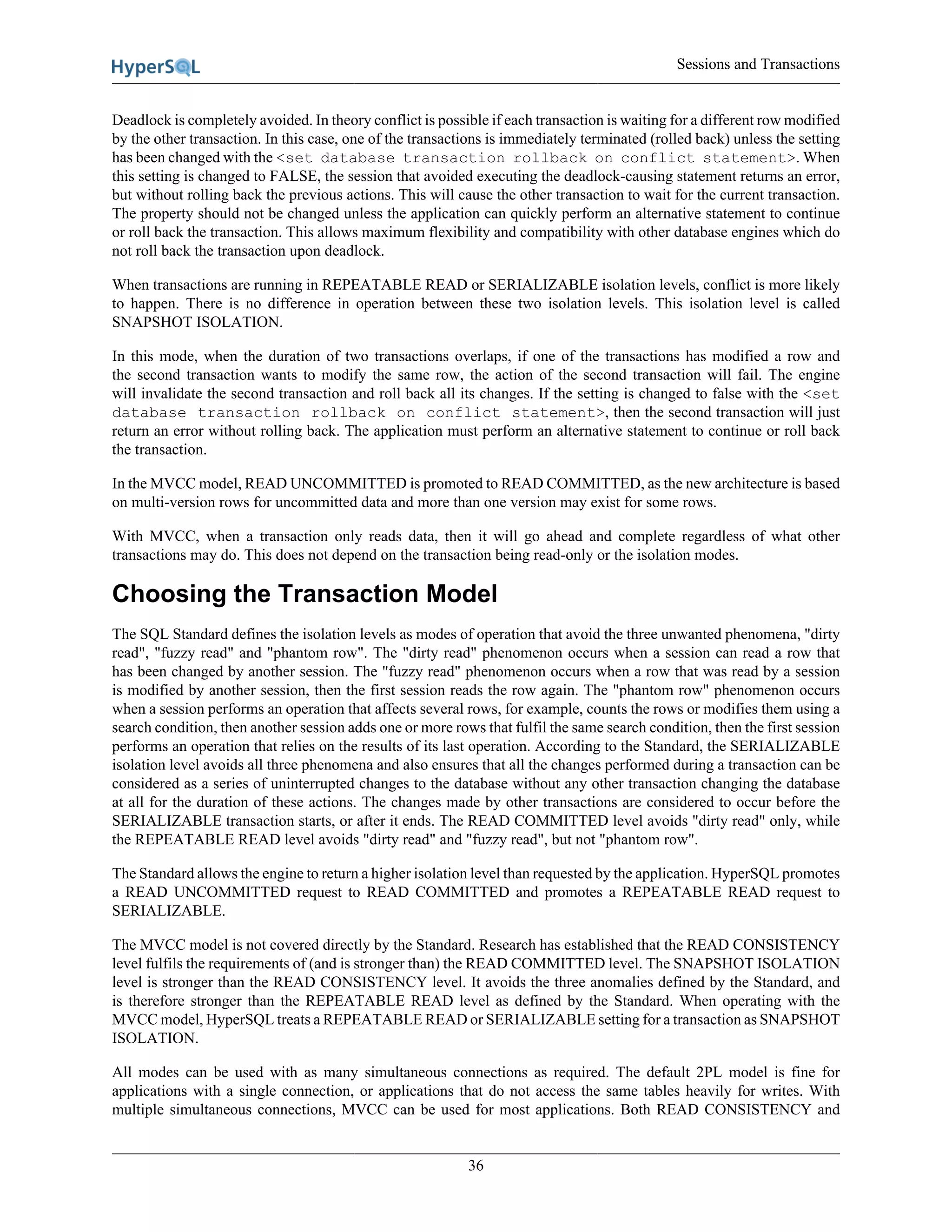 Sessions and Transactions
36
Deadlock is completely avoided. In theory conflict is possible if each transaction is waiting for a different row modified
by the other transaction. In this case, one of the transactions is immediately terminated (rolled back) unless the setting
has been changed with the <set database transaction rollback on conflict statement>. When
this setting is changed to FALSE, the session that avoided executing the deadlock-causing statement returns an error,
but without rolling back the previous actions. This will cause the other transaction to wait for the current transaction.
The property should not be changed unless the application can quickly perform an alternative statement to continue
or roll back the transaction. This allows maximum flexibility and compatibility with other database engines which do
not roll back the transaction upon deadlock.
When transactions are running in REPEATABLE READ or SERIALIZABLE isolation levels, conflict is more likely
to happen. There is no difference in operation between these two isolation levels. This isolation level is called
SNAPSHOT ISOLATION.
In this mode, when the duration of two transactions overlaps, if one of the transactions has modified a row and
the second transaction wants to modify the same row, the action of the second transaction will fail. The engine
will invalidate the second transaction and roll back all its changes. If the setting is changed to false with the <set
database transaction rollback on conflict statement>, then the second transaction will just
return an error without rolling back. The application must perform an alternative statement to continue or roll back
the transaction.
In the MVCC model, READ UNCOMMITTED is promoted to READ COMMITTED, as the new architecture is based
on multi-version rows for uncommitted data and more than one version may exist for some rows.
With MVCC, when a transaction only reads data, then it will go ahead and complete regardless of what other
transactions may do. This does not depend on the transaction being read-only or the isolation modes.
Choosing the Transaction Model
The SQL Standard defines the isolation levels as modes of operation that avoid the three unwanted phenomena, "dirty
read", "fuzzy read" and "phantom row". The "dirty read" phenomenon occurs when a session can read a row that
has been changed by another session. The "fuzzy read" phenomenon occurs when a row that was read by a session
is modified by another session, then the first session reads the row again. The "phantom row" phenomenon occurs
when a session performs an operation that affects several rows, for example, counts the rows or modifies them using a
search condition, then another session adds one or more rows that fulfil the same search condition, then the first session
performs an operation that relies on the results of its last operation. According to the Standard, the SERIALIZABLE
isolation level avoids all three phenomena and also ensures that all the changes performed during a transaction can be
considered as a series of uninterrupted changes to the database without any other transaction changing the database
at all for the duration of these actions. The changes made by other transactions are considered to occur before the
SERIALIZABLE transaction starts, or after it ends. The READ COMMITTED level avoids "dirty read" only, while
the REPEATABLE READ level avoids "dirty read" and "fuzzy read", but not "phantom row".
The Standard allows the engine to return a higher isolation level than requested by the application. HyperSQL promotes
a READ UNCOMMITTED request to READ COMMITTED and promotes a REPEATABLE READ request to
SERIALIZABLE.
The MVCC model is not covered directly by the Standard. Research has established that the READ CONSISTENCY
level fulfils the requirements of (and is stronger than) the READ COMMITTED level. The SNAPSHOT ISOLATION
level is stronger than the READ CONSISTENCY level. It avoids the three anomalies defined by the Standard, and
is therefore stronger than the REPEATABLE READ level as defined by the Standard. When operating with the
MVCC model, HyperSQL treats a REPEATABLE READ or SERIALIZABLE setting for a transaction as SNAPSHOT
ISOLATION.
All modes can be used with as many simultaneous connections as required. The default 2PL model is fine for
applications with a single connection, or applications that do not access the same tables heavily for writes. With
multiple simultaneous connections, MVCC can be used for most applications. Both READ CONSISTENCY and
 