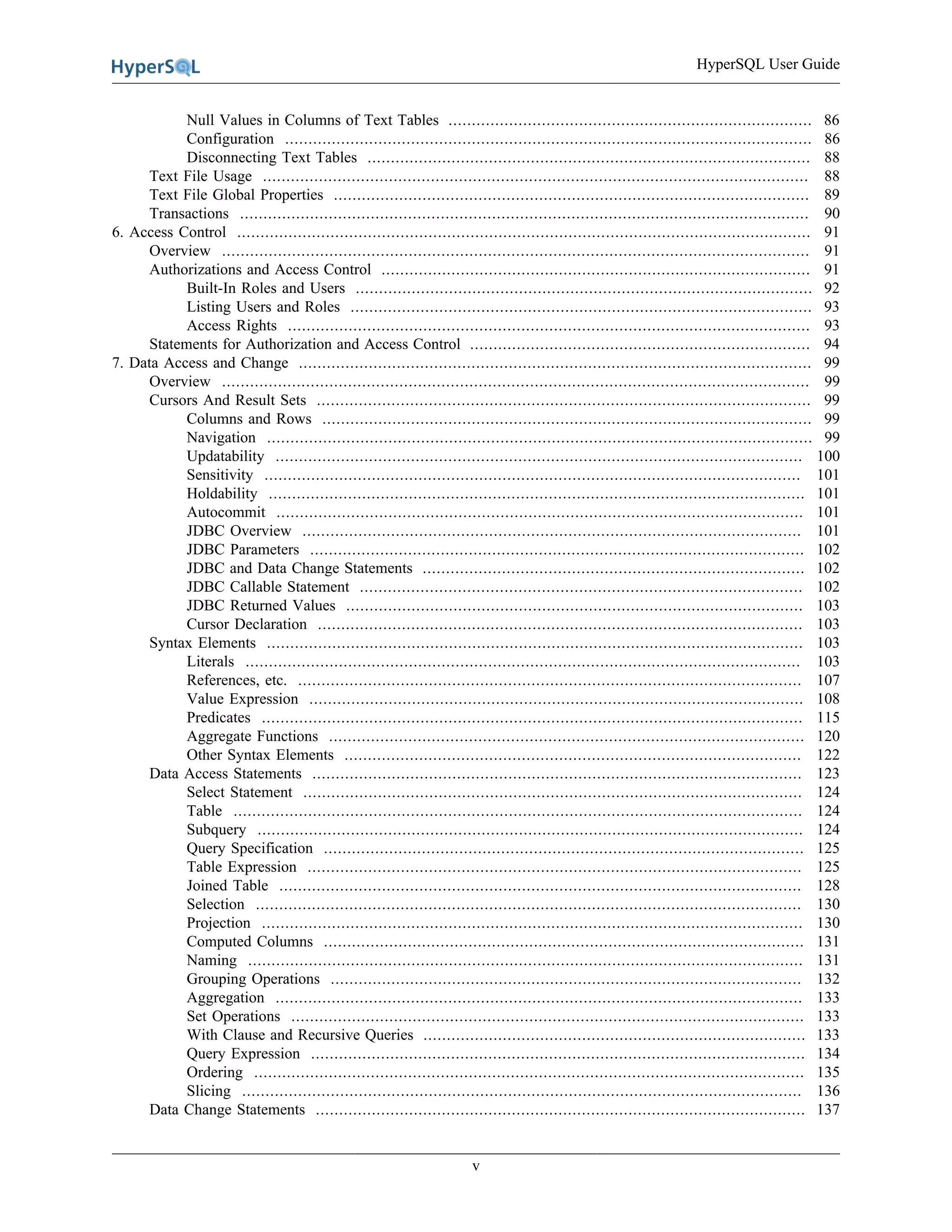 HyperSQL User Guide
v
Null Values in Columns of Text Tables .............................................................................. 86
Configuration ................................................................................................................. 86
Disconnecting Text Tables ............................................................................................... 88
Text File Usage ..................................................................................................................... 88
Text File Global Properties ...................................................................................................... 89
Transactions .......................................................................................................................... 90
6. Access Control ........................................................................................................................... 91
Overview .............................................................................................................................. 91
Authorizations and Access Control ............................................................................................ 91
Built-In Roles and Users .................................................................................................. 92
Listing Users and Roles ................................................................................................... 93
Access Rights ................................................................................................................ 93
Statements for Authorization and Access Control ......................................................................... 94
7. Data Access and Change .............................................................................................................. 99
Overview .............................................................................................................................. 99
Cursors And Result Sets .......................................................................................................... 99
Columns and Rows ......................................................................................................... 99
Navigation ..................................................................................................................... 99
Updatability ................................................................................................................. 100
Sensitivity ................................................................................................................... 101
Holdability ................................................................................................................... 101
Autocommit ................................................................................................................. 101
JDBC Overview ........................................................................................................... 101
JDBC Parameters .......................................................................................................... 102
JDBC and Data Change Statements .................................................................................. 102
JDBC Callable Statement ............................................................................................... 102
JDBC Returned Values .................................................................................................. 103
Cursor Declaration ........................................................................................................ 103
Syntax Elements ................................................................................................................... 103
Literals ....................................................................................................................... 103
References, etc. ............................................................................................................ 107
Value Expression .......................................................................................................... 108
Predicates .................................................................................................................... 115
Aggregate Functions ...................................................................................................... 120
Other Syntax Elements .................................................................................................. 122
Data Access Statements ......................................................................................................... 123
Select Statement ........................................................................................................... 124
Table .......................................................................................................................... 124
Subquery ..................................................................................................................... 124
Query Specification ....................................................................................................... 125
Table Expression .......................................................................................................... 125
Joined Table ................................................................................................................ 128
Selection ..................................................................................................................... 130
Projection .................................................................................................................... 130
Computed Columns ....................................................................................................... 131
Naming ....................................................................................................................... 131
Grouping Operations ..................................................................................................... 132
Aggregation ................................................................................................................. 133
Set Operations .............................................................................................................. 133
With Clause and Recursive Queries .................................................................................. 133
Query Expression .......................................................................................................... 134
Ordering ...................................................................................................................... 135
Slicing ........................................................................................................................ 136
Data Change Statements ......................................................................................................... 137
 