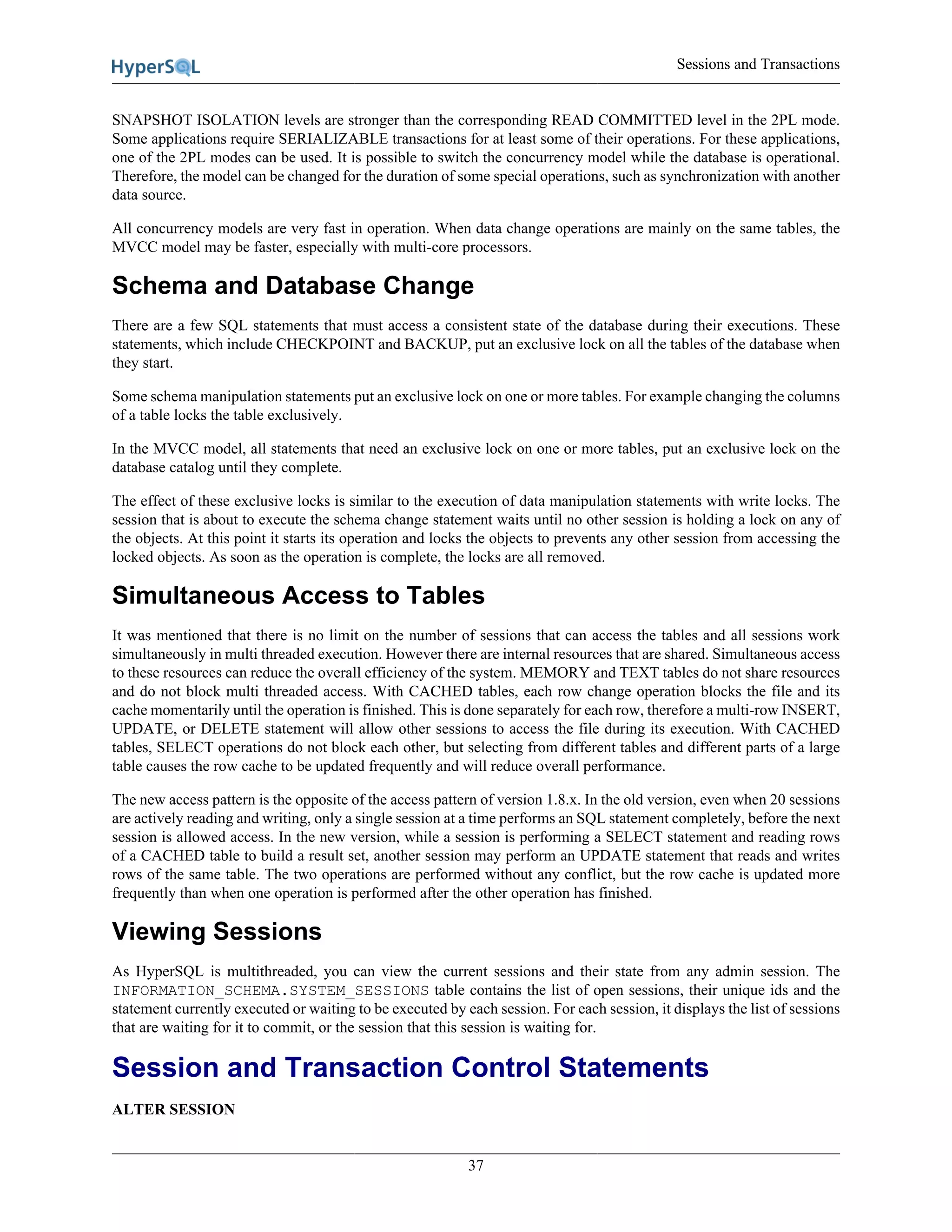 Sessions and Transactions
37
SNAPSHOT ISOLATION levels are stronger than the corresponding READ COMMITTED level in the 2PL mode.
Some applications require SERIALIZABLE transactions for at least some of their operations. For these applications,
one of the 2PL modes can be used. It is possible to switch the concurrency model while the database is operational.
Therefore, the model can be changed for the duration of some special operations, such as synchronization with another
data source.
All concurrency models are very fast in operation. When data change operations are mainly on the same tables, the
MVCC model may be faster, especially with multi-core processors.
Schema and Database Change
There are a few SQL statements that must access a consistent state of the database during their executions. These
statements, which include CHECKPOINT and BACKUP, put an exclusive lock on all the tables of the database when
they start.
Some schema manipulation statements put an exclusive lock on one or more tables. For example changing the columns
of a table locks the table exclusively.
In the MVCC model, all statements that need an exclusive lock on one or more tables, put an exclusive lock on the
database catalog until they complete.
The effect of these exclusive locks is similar to the execution of data manipulation statements with write locks. The
session that is about to execute the schema change statement waits until no other session is holding a lock on any of
the objects. At this point it starts its operation and locks the objects to prevents any other session from accessing the
locked objects. As soon as the operation is complete, the locks are all removed.
Simultaneous Access to Tables
It was mentioned that there is no limit on the number of sessions that can access the tables and all sessions work
simultaneously in multi threaded execution. However there are internal resources that are shared. Simultaneous access
to these resources can reduce the overall efficiency of the system. MEMORY and TEXT tables do not share resources
and do not block multi threaded access. With CACHED tables, each row change operation blocks the file and its
cache momentarily until the operation is finished. This is done separately for each row, therefore a multi-row INSERT,
UPDATE, or DELETE statement will allow other sessions to access the file during its execution. With CACHED
tables, SELECT operations do not block each other, but selecting from different tables and different parts of a large
table causes the row cache to be updated frequently and will reduce overall performance.
The new access pattern is the opposite of the access pattern of version 1.8.x. In the old version, even when 20 sessions
are actively reading and writing, only a single session at a time performs an SQL statement completely, before the next
session is allowed access. In the new version, while a session is performing a SELECT statement and reading rows
of a CACHED table to build a result set, another session may perform an UPDATE statement that reads and writes
rows of the same table. The two operations are performed without any conflict, but the row cache is updated more
frequently than when one operation is performed after the other operation has finished.
Viewing Sessions
As HyperSQL is multithreaded, you can view the current sessions and their state from any admin session. The
INFORMATION_SCHEMA.SYSTEM_SESSIONS table contains the list of open sessions, their unique ids and the
statement currently executed or waiting to be executed by each session. For each session, it displays the list of sessions
that are waiting for it to commit, or the session that this session is waiting for.
Session and Transaction Control Statements
ALTER SESSION
 