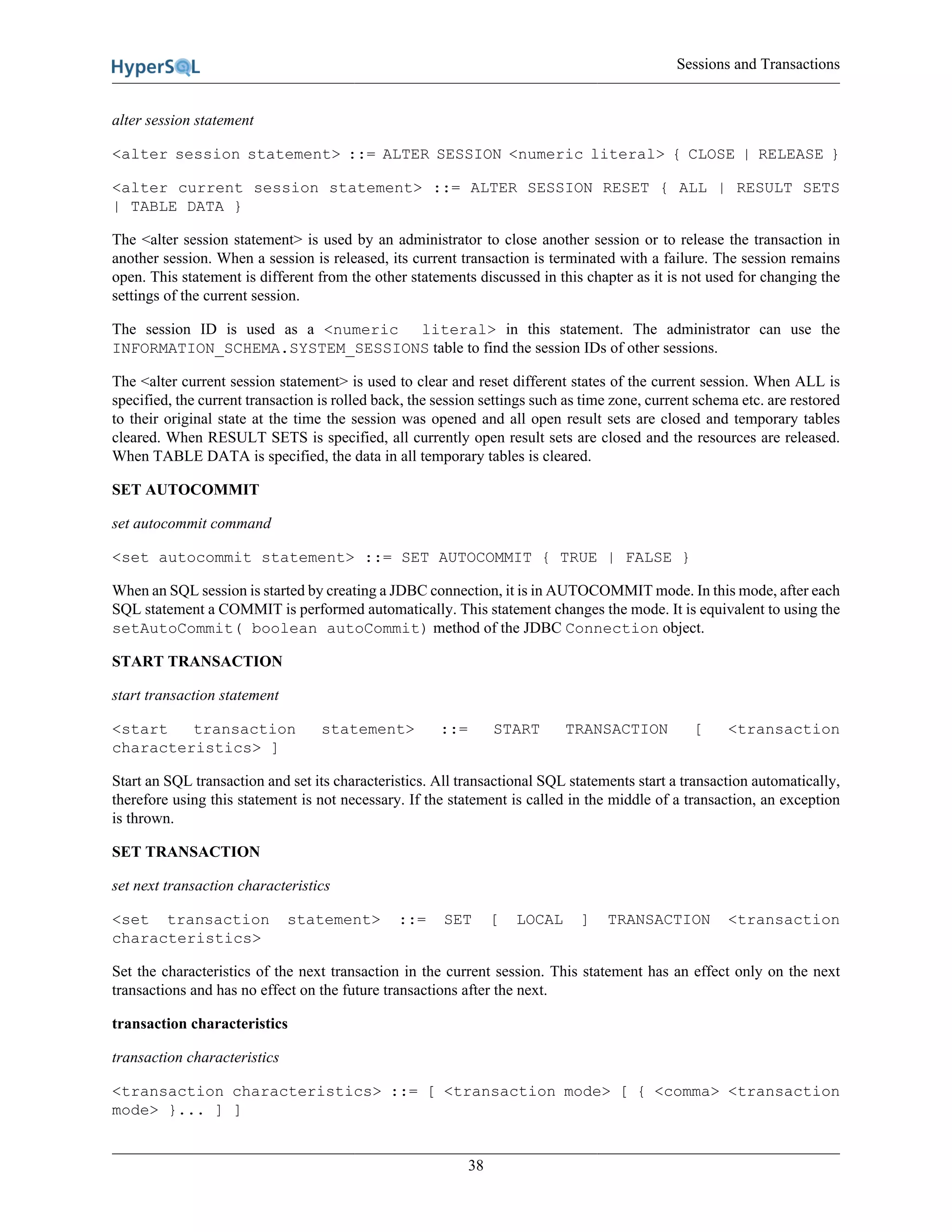 Sessions and Transactions
38
alter session statement
<alter session statement> ::= ALTER SESSION <numeric literal> { CLOSE | RELEASE }
<alter current session statement> ::= ALTER SESSION RESET { ALL | RESULT SETS
| TABLE DATA }
The <alter session statement> is used by an administrator to close another session or to release the transaction in
another session. When a session is released, its current transaction is terminated with a failure. The session remains
open. This statement is different from the other statements discussed in this chapter as it is not used for changing the
settings of the current session.
The session ID is used as a <numeric literal> in this statement. The administrator can use the
INFORMATION_SCHEMA.SYSTEM_SESSIONS table to find the session IDs of other sessions.
The <alter current session statement> is used to clear and reset different states of the current session. When ALL is
specified, the current transaction is rolled back, the session settings such as time zone, current schema etc. are restored
to their original state at the time the session was opened and all open result sets are closed and temporary tables
cleared. When RESULT SETS is specified, all currently open result sets are closed and the resources are released.
When TABLE DATA is specified, the data in all temporary tables is cleared.
SET AUTOCOMMIT
set autocommit command
<set autocommit statement> ::= SET AUTOCOMMIT { TRUE | FALSE }
When an SQL session is started by creating a JDBC connection, it is in AUTOCOMMIT mode. In this mode, after each
SQL statement a COMMIT is performed automatically. This statement changes the mode. It is equivalent to using the
setAutoCommit( boolean autoCommit) method of the JDBC Connection object.
START TRANSACTION
start transaction statement
<start transaction statement> ::= START TRANSACTION [ <transaction
characteristics> ]
Start an SQL transaction and set its characteristics. All transactional SQL statements start a transaction automatically,
therefore using this statement is not necessary. If the statement is called in the middle of a transaction, an exception
is thrown.
SET TRANSACTION
set next transaction characteristics
<set transaction statement> ::= SET [ LOCAL ] TRANSACTION <transaction
characteristics>
Set the characteristics of the next transaction in the current session. This statement has an effect only on the next
transactions and has no effect on the future transactions after the next.
transaction characteristics
transaction characteristics
<transaction characteristics> ::= [ <transaction mode> [ { <comma> <transaction
mode> }... ] ]
 
