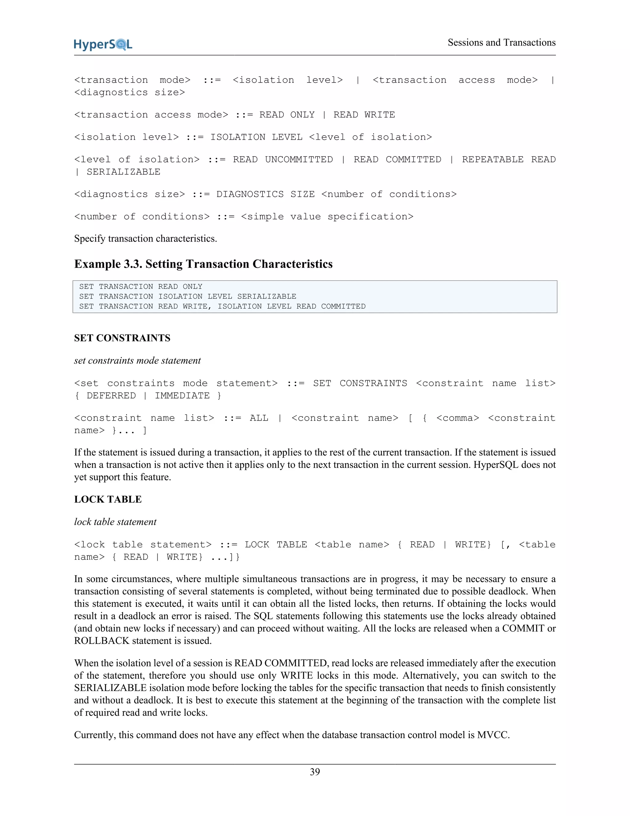Sessions and Transactions
39
<transaction mode> ::= <isolation level> | <transaction access mode> |
<diagnostics size>
<transaction access mode> ::= READ ONLY | READ WRITE
<isolation level> ::= ISOLATION LEVEL <level of isolation>
<level of isolation> ::= READ UNCOMMITTED | READ COMMITTED | REPEATABLE READ
| SERIALIZABLE
<diagnostics size> ::= DIAGNOSTICS SIZE <number of conditions>
<number of conditions> ::= <simple value specification>
Specify transaction characteristics.
Example 3.3. Setting Transaction Characteristics
SET TRANSACTION READ ONLY
SET TRANSACTION ISOLATION LEVEL SERIALIZABLE
SET TRANSACTION READ WRITE, ISOLATION LEVEL READ COMMITTED
SET CONSTRAINTS
set constraints mode statement
<set constraints mode statement> ::= SET CONSTRAINTS <constraint name list>
{ DEFERRED | IMMEDIATE }
<constraint name list> ::= ALL | <constraint name> [ { <comma> <constraint
name> }... ]
If the statement is issued during a transaction, it applies to the rest of the current transaction. If the statement is issued
when a transaction is not active then it applies only to the next transaction in the current session. HyperSQL does not
yet support this feature.
LOCK TABLE
lock table statement
<lock table statement> ::= LOCK TABLE <table name> { READ | WRITE} [, <table
name> { READ | WRITE} ...]}
In some circumstances, where multiple simultaneous transactions are in progress, it may be necessary to ensure a
transaction consisting of several statements is completed, without being terminated due to possible deadlock. When
this statement is executed, it waits until it can obtain all the listed locks, then returns. If obtaining the locks would
result in a deadlock an error is raised. The SQL statements following this statements use the locks already obtained
(and obtain new locks if necessary) and can proceed without waiting. All the locks are released when a COMMIT or
ROLLBACK statement is issued.
When the isolation level of a session is READ COMMITTED, read locks are released immediately after the execution
of the statement, therefore you should use only WRITE locks in this mode. Alternatively, you can switch to the
SERIALIZABLE isolation mode before locking the tables for the specific transaction that needs to finish consistently
and without a deadlock. It is best to execute this statement at the beginning of the transaction with the complete list
of required read and write locks.
Currently, this command does not have any effect when the database transaction control model is MVCC.
 