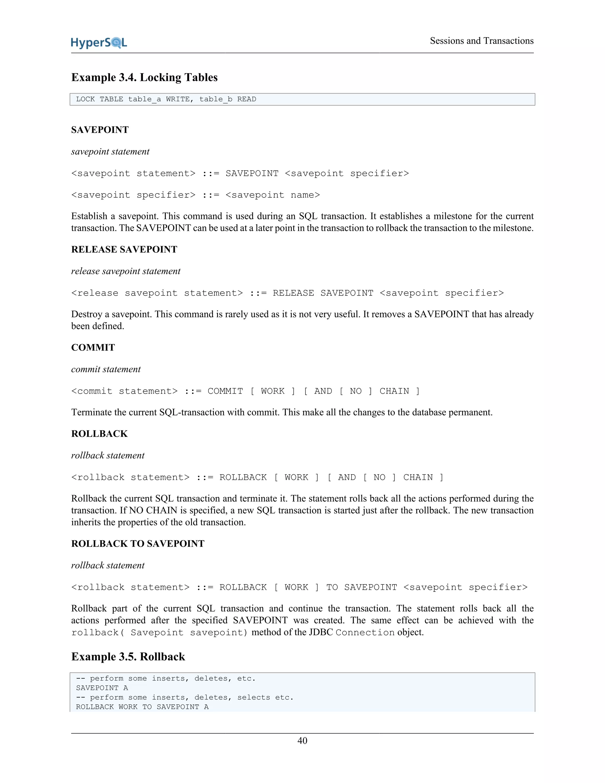 Sessions and Transactions
40
Example 3.4. Locking Tables
LOCK TABLE table_a WRITE, table_b READ
SAVEPOINT
savepoint statement
<savepoint statement> ::= SAVEPOINT <savepoint specifier>
<savepoint specifier> ::= <savepoint name>
Establish a savepoint. This command is used during an SQL transaction. It establishes a milestone for the current
transaction. The SAVEPOINT can be used at a later point in the transaction to rollback the transaction to the milestone.
RELEASE SAVEPOINT
release savepoint statement
<release savepoint statement> ::= RELEASE SAVEPOINT <savepoint specifier>
Destroy a savepoint. This command is rarely used as it is not very useful. It removes a SAVEPOINT that has already
been defined.
COMMIT
commit statement
<commit statement> ::= COMMIT [ WORK ] [ AND [ NO ] CHAIN ]
Terminate the current SQL-transaction with commit. This make all the changes to the database permanent.
ROLLBACK
rollback statement
<rollback statement> ::= ROLLBACK [ WORK ] [ AND [ NO ] CHAIN ]
Rollback the current SQL transaction and terminate it. The statement rolls back all the actions performed during the
transaction. If NO CHAIN is specified, a new SQL transaction is started just after the rollback. The new transaction
inherits the properties of the old transaction.
ROLLBACK TO SAVEPOINT
rollback statement
<rollback statement> ::= ROLLBACK [ WORK ] TO SAVEPOINT <savepoint specifier>
Rollback part of the current SQL transaction and continue the transaction. The statement rolls back all the
actions performed after the specified SAVEPOINT was created. The same effect can be achieved with the
rollback( Savepoint savepoint) method of the JDBC Connection object.
Example 3.5. Rollback
-- perform some inserts, deletes, etc.
SAVEPOINT A
-- perform some inserts, deletes, selects etc.
ROLLBACK WORK TO SAVEPOINT A
 
