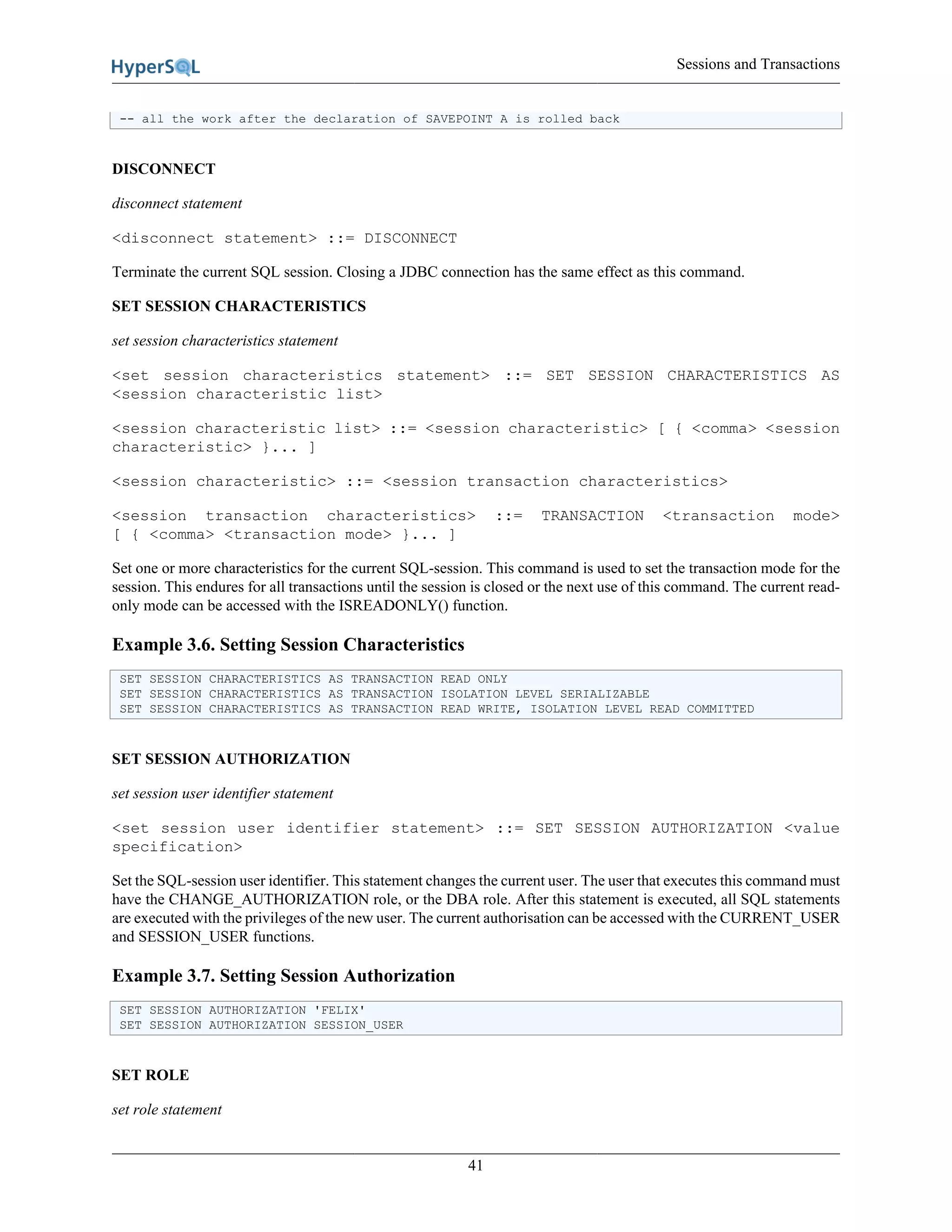 Sessions and Transactions
41
-- all the work after the declaration of SAVEPOINT A is rolled back
DISCONNECT
disconnect statement
<disconnect statement> ::= DISCONNECT
Terminate the current SQL session. Closing a JDBC connection has the same effect as this command.
SET SESSION CHARACTERISTICS
set session characteristics statement
<set session characteristics statement> ::= SET SESSION CHARACTERISTICS AS
<session characteristic list>
<session characteristic list> ::= <session characteristic> [ { <comma> <session
characteristic> }... ]
<session characteristic> ::= <session transaction characteristics>
<session transaction characteristics> ::= TRANSACTION <transaction mode>
[ { <comma> <transaction mode> }... ]
Set one or more characteristics for the current SQL-session. This command is used to set the transaction mode for the
session. This endures for all transactions until the session is closed or the next use of this command. The current read-
only mode can be accessed with the ISREADONLY() function.
Example 3.6. Setting Session Characteristics
SET SESSION CHARACTERISTICS AS TRANSACTION READ ONLY
SET SESSION CHARACTERISTICS AS TRANSACTION ISOLATION LEVEL SERIALIZABLE
SET SESSION CHARACTERISTICS AS TRANSACTION READ WRITE, ISOLATION LEVEL READ COMMITTED
SET SESSION AUTHORIZATION
set session user identifier statement
<set session user identifier statement> ::= SET SESSION AUTHORIZATION <value
specification>
Set the SQL-session user identifier. This statement changes the current user. The user that executes this command must
have the CHANGE_AUTHORIZATION role, or the DBA role. After this statement is executed, all SQL statements
are executed with the privileges of the new user. The current authorisation can be accessed with the CURRENT_USER
and SESSION_USER functions.
Example 3.7. Setting Session Authorization
SET SESSION AUTHORIZATION 'FELIX'
SET SESSION AUTHORIZATION SESSION_USER
SET ROLE
set role statement
 