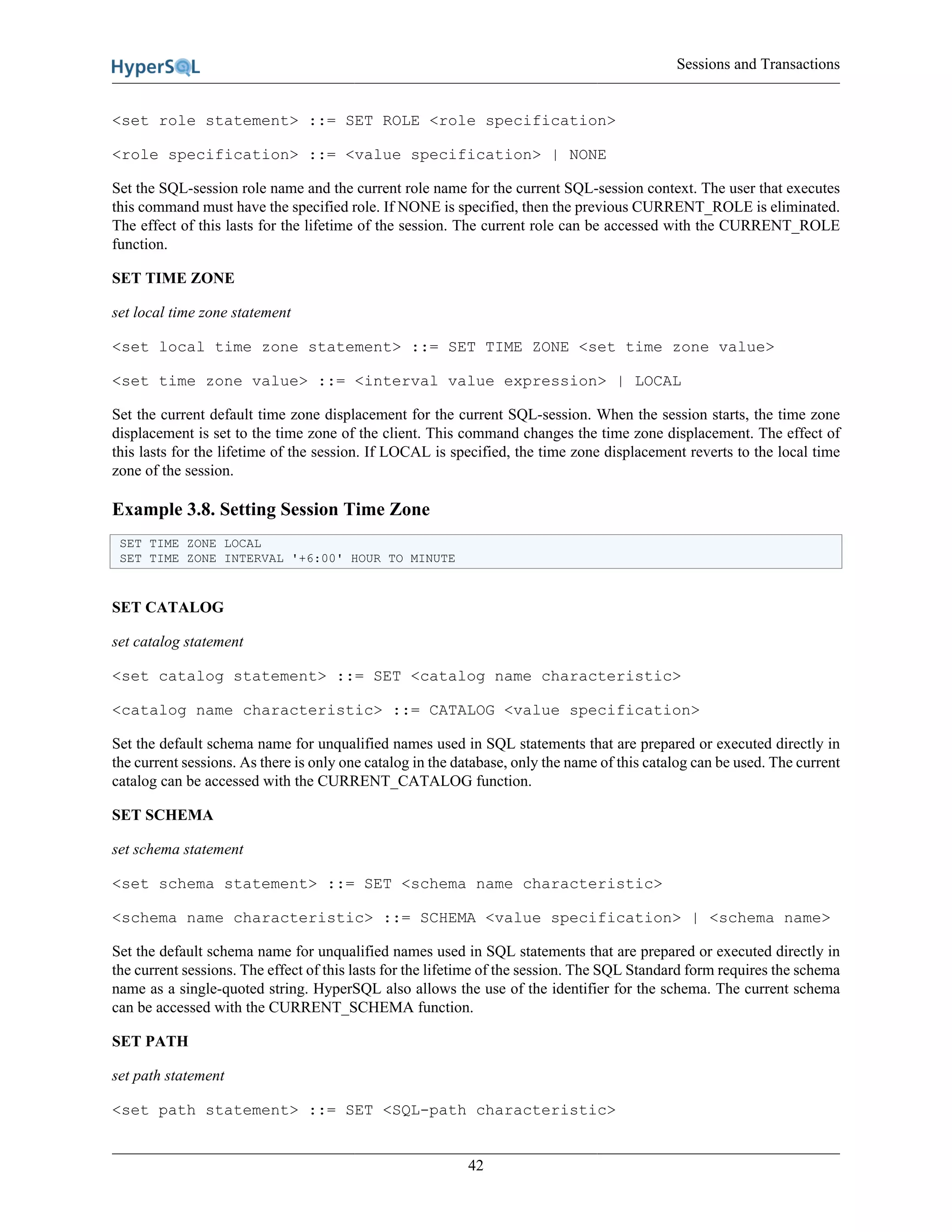 Sessions and Transactions
42
<set role statement> ::= SET ROLE <role specification>
<role specification> ::= <value specification> | NONE
Set the SQL-session role name and the current role name for the current SQL-session context. The user that executes
this command must have the specified role. If NONE is specified, then the previous CURRENT_ROLE is eliminated.
The effect of this lasts for the lifetime of the session. The current role can be accessed with the CURRENT_ROLE
function.
SET TIME ZONE
set local time zone statement
<set local time zone statement> ::= SET TIME ZONE <set time zone value>
<set time zone value> ::= <interval value expression> | LOCAL
Set the current default time zone displacement for the current SQL-session. When the session starts, the time zone
displacement is set to the time zone of the client. This command changes the time zone displacement. The effect of
this lasts for the lifetime of the session. If LOCAL is specified, the time zone displacement reverts to the local time
zone of the session.
Example 3.8. Setting Session Time Zone
SET TIME ZONE LOCAL
SET TIME ZONE INTERVAL '+6:00' HOUR TO MINUTE
SET CATALOG
set catalog statement
<set catalog statement> ::= SET <catalog name characteristic>
<catalog name characteristic> ::= CATALOG <value specification>
Set the default schema name for unqualified names used in SQL statements that are prepared or executed directly in
the current sessions. As there is only one catalog in the database, only the name of this catalog can be used. The current
catalog can be accessed with the CURRENT_CATALOG function.
SET SCHEMA
set schema statement
<set schema statement> ::= SET <schema name characteristic>
<schema name characteristic> ::= SCHEMA <value specification> | <schema name>
Set the default schema name for unqualified names used in SQL statements that are prepared or executed directly in
the current sessions. The effect of this lasts for the lifetime of the session. The SQL Standard form requires the schema
name as a single-quoted string. HyperSQL also allows the use of the identifier for the schema. The current schema
can be accessed with the CURRENT_SCHEMA function.
SET PATH
set path statement
<set path statement> ::= SET <SQL-path characteristic>
 