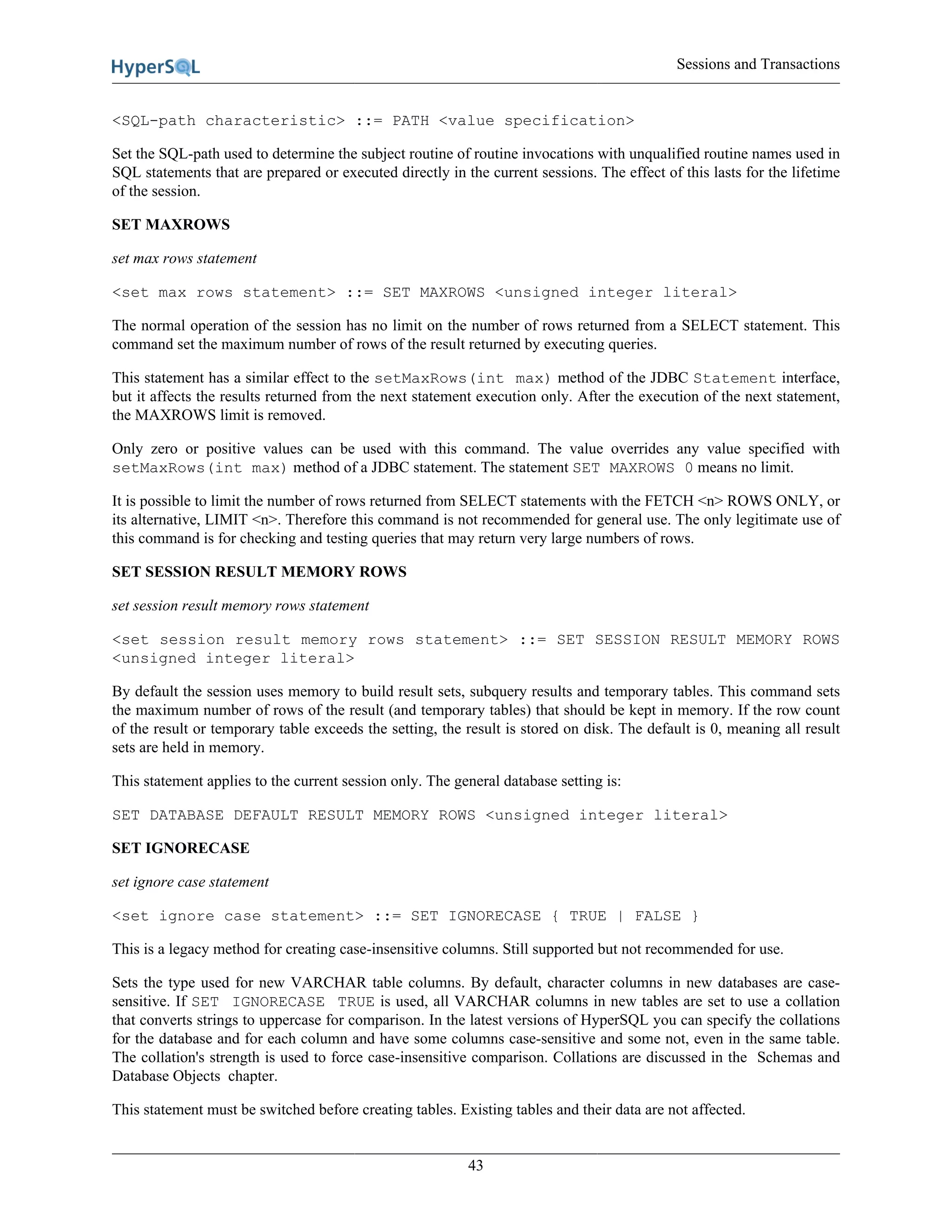 Sessions and Transactions
43
<SQL-path characteristic> ::= PATH <value specification>
Set the SQL-path used to determine the subject routine of routine invocations with unqualified routine names used in
SQL statements that are prepared or executed directly in the current sessions. The effect of this lasts for the lifetime
of the session.
SET MAXROWS
set max rows statement
<set max rows statement> ::= SET MAXROWS <unsigned integer literal>
The normal operation of the session has no limit on the number of rows returned from a SELECT statement. This
command set the maximum number of rows of the result returned by executing queries.
This statement has a similar effect to the setMaxRows(int max) method of the JDBC Statement interface,
but it affects the results returned from the next statement execution only. After the execution of the next statement,
the MAXROWS limit is removed.
Only zero or positive values can be used with this command. The value overrides any value specified with
setMaxRows(int max) method of a JDBC statement. The statement SET MAXROWS 0 means no limit.
It is possible to limit the number of rows returned from SELECT statements with the FETCH <n> ROWS ONLY, or
its alternative, LIMIT <n>. Therefore this command is not recommended for general use. The only legitimate use of
this command is for checking and testing queries that may return very large numbers of rows.
SET SESSION RESULT MEMORY ROWS
set session result memory rows statement
<set session result memory rows statement> ::= SET SESSION RESULT MEMORY ROWS
<unsigned integer literal>
By default the session uses memory to build result sets, subquery results and temporary tables. This command sets
the maximum number of rows of the result (and temporary tables) that should be kept in memory. If the row count
of the result or temporary table exceeds the setting, the result is stored on disk. The default is 0, meaning all result
sets are held in memory.
This statement applies to the current session only. The general database setting is:
SET DATABASE DEFAULT RESULT MEMORY ROWS <unsigned integer literal>
SET IGNORECASE
set ignore case statement
<set ignore case statement> ::= SET IGNORECASE { TRUE | FALSE }
This is a legacy method for creating case-insensitive columns. Still supported but not recommended for use.
Sets the type used for new VARCHAR table columns. By default, character columns in new databases are case-
sensitive. If SET IGNORECASE TRUE is used, all VARCHAR columns in new tables are set to use a collation
that converts strings to uppercase for comparison. In the latest versions of HyperSQL you can specify the collations
for the database and for each column and have some columns case-sensitive and some not, even in the same table.
The collation's strength is used to force case-insensitive comparison. Collations are discussed in the Schemas and
Database Objects chapter.
This statement must be switched before creating tables. Existing tables and their data are not affected.
 