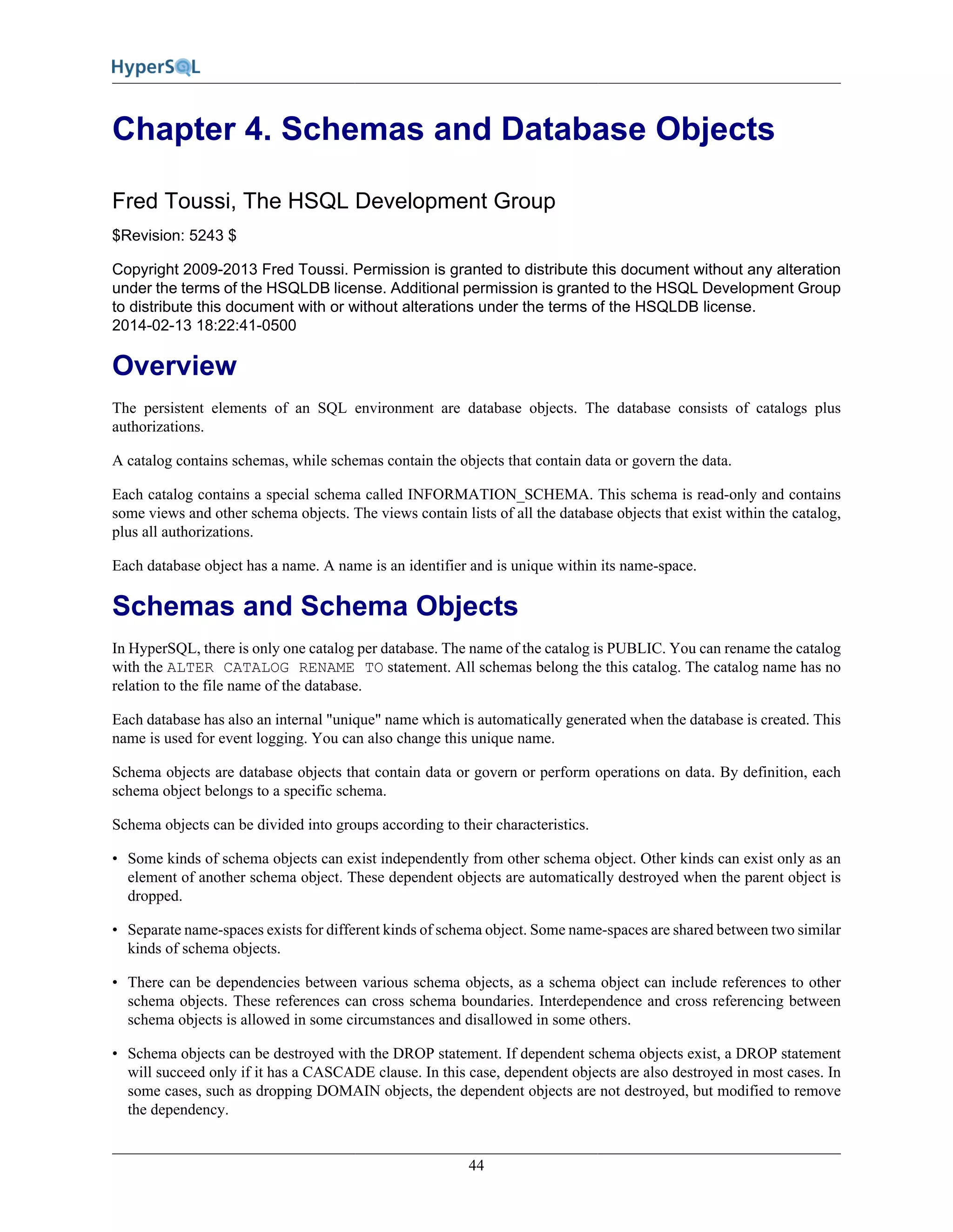 44
Chapter 4. Schemas and Database Objects
Fred Toussi, The HSQL Development Group
$Revision: 5243 $
Copyright 2009-2013 Fred Toussi. Permission is granted to distribute this document without any alteration
under the terms of the HSQLDB license. Additional permission is granted to the HSQL Development Group
to distribute this document with or without alterations under the terms of the HSQLDB license.
2014-02-13 18:22:41-0500
Overview
The persistent elements of an SQL environment are database objects. The database consists of catalogs plus
authorizations.
A catalog contains schemas, while schemas contain the objects that contain data or govern the data.
Each catalog contains a special schema called INFORMATION_SCHEMA. This schema is read-only and contains
some views and other schema objects. The views contain lists of all the database objects that exist within the catalog,
plus all authorizations.
Each database object has a name. A name is an identifier and is unique within its name-space.
Schemas and Schema Objects
In HyperSQL, there is only one catalog per database. The name of the catalog is PUBLIC. You can rename the catalog
with the ALTER CATALOG RENAME TO statement. All schemas belong the this catalog. The catalog name has no
relation to the file name of the database.
Each database has also an internal "unique" name which is automatically generated when the database is created. This
name is used for event logging. You can also change this unique name.
Schema objects are database objects that contain data or govern or perform operations on data. By definition, each
schema object belongs to a specific schema.
Schema objects can be divided into groups according to their characteristics.
• Some kinds of schema objects can exist independently from other schema object. Other kinds can exist only as an
element of another schema object. These dependent objects are automatically destroyed when the parent object is
dropped.
• Separate name-spaces exists for different kinds of schema object. Some name-spaces are shared between two similar
kinds of schema objects.
• There can be dependencies between various schema objects, as a schema object can include references to other
schema objects. These references can cross schema boundaries. Interdependence and cross referencing between
schema objects is allowed in some circumstances and disallowed in some others.
• Schema objects can be destroyed with the DROP statement. If dependent schema objects exist, a DROP statement
will succeed only if it has a CASCADE clause. In this case, dependent objects are also destroyed in most cases. In
some cases, such as dropping DOMAIN objects, the dependent objects are not destroyed, but modified to remove
the dependency.
 