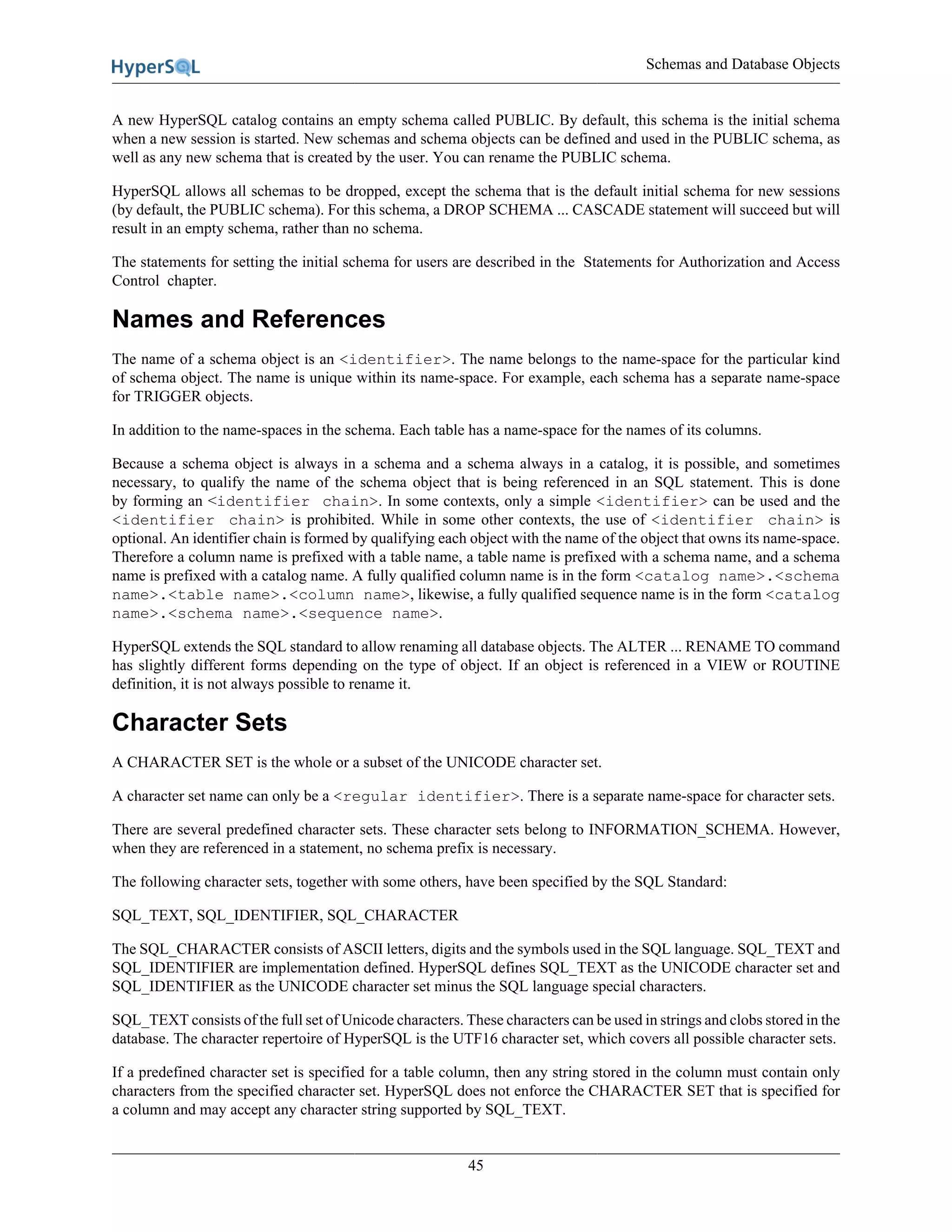 Schemas and Database Objects
45
A new HyperSQL catalog contains an empty schema called PUBLIC. By default, this schema is the initial schema
when a new session is started. New schemas and schema objects can be defined and used in the PUBLIC schema, as
well as any new schema that is created by the user. You can rename the PUBLIC schema.
HyperSQL allows all schemas to be dropped, except the schema that is the default initial schema for new sessions
(by default, the PUBLIC schema). For this schema, a DROP SCHEMA ... CASCADE statement will succeed but will
result in an empty schema, rather than no schema.
The statements for setting the initial schema for users are described in the Statements for Authorization and Access
Control chapter.
Names and References
The name of a schema object is an <identifier>. The name belongs to the name-space for the particular kind
of schema object. The name is unique within its name-space. For example, each schema has a separate name-space
for TRIGGER objects.
In addition to the name-spaces in the schema. Each table has a name-space for the names of its columns.
Because a schema object is always in a schema and a schema always in a catalog, it is possible, and sometimes
necessary, to qualify the name of the schema object that is being referenced in an SQL statement. This is done
by forming an <identifier chain>. In some contexts, only a simple <identifier> can be used and the
<identifier chain> is prohibited. While in some other contexts, the use of <identifier chain> is
optional. An identifier chain is formed by qualifying each object with the name of the object that owns its name-space.
Therefore a column name is prefixed with a table name, a table name is prefixed with a schema name, and a schema
name is prefixed with a catalog name. A fully qualified column name is in the form <catalog name>.<schema
name>.<table name>.<column name>, likewise, a fully qualified sequence name is in the form <catalog
name>.<schema name>.<sequence name>.
HyperSQL extends the SQL standard to allow renaming all database objects. The ALTER ... RENAME TO command
has slightly different forms depending on the type of object. If an object is referenced in a VIEW or ROUTINE
definition, it is not always possible to rename it.
Character Sets
A CHARACTER SET is the whole or a subset of the UNICODE character set.
A character set name can only be a <regular identifier>. There is a separate name-space for character sets.
There are several predefined character sets. These character sets belong to INFORMATION_SCHEMA. However,
when they are referenced in a statement, no schema prefix is necessary.
The following character sets, together with some others, have been specified by the SQL Standard:
SQL_TEXT, SQL_IDENTIFIER, SQL_CHARACTER
The SQL_CHARACTER consists of ASCII letters, digits and the symbols used in the SQL language. SQL_TEXT and
SQL_IDENTIFIER are implementation defined. HyperSQL defines SQL_TEXT as the UNICODE character set and
SQL_IDENTIFIER as the UNICODE character set minus the SQL language special characters.
SQL_TEXT consists of the full set of Unicode characters. These characters can be used in strings and clobs stored in the
database. The character repertoire of HyperSQL is the UTF16 character set, which covers all possible character sets.
If a predefined character set is specified for a table column, then any string stored in the column must contain only
characters from the specified character set. HyperSQL does not enforce the CHARACTER SET that is specified for
a column and may accept any character string supported by SQL_TEXT.
 