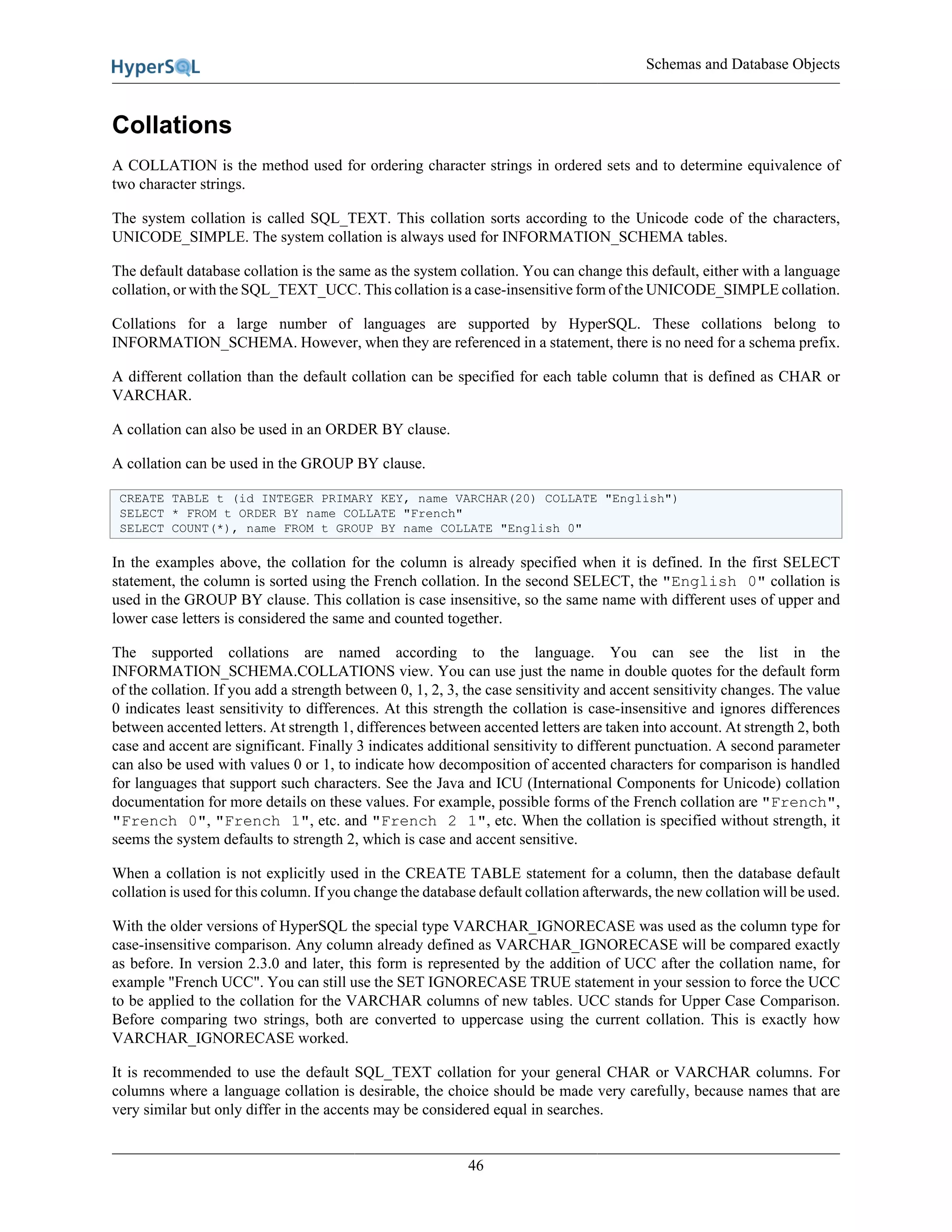 Schemas and Database Objects
46
Collations
A COLLATION is the method used for ordering character strings in ordered sets and to determine equivalence of
two character strings.
The system collation is called SQL_TEXT. This collation sorts according to the Unicode code of the characters,
UNICODE_SIMPLE. The system collation is always used for INFORMATION_SCHEMA tables.
The default database collation is the same as the system collation. You can change this default, either with a language
collation, or with the SQL_TEXT_UCC. This collation is a case-insensitive form of the UNICODE_SIMPLE collation.
Collations for a large number of languages are supported by HyperSQL. These collations belong to
INFORMATION_SCHEMA. However, when they are referenced in a statement, there is no need for a schema prefix.
A different collation than the default collation can be specified for each table column that is defined as CHAR or
VARCHAR.
A collation can also be used in an ORDER BY clause.
A collation can be used in the GROUP BY clause.
CREATE TABLE t (id INTEGER PRIMARY KEY, name VARCHAR(20) COLLATE "English")
SELECT * FROM t ORDER BY name COLLATE "French"
SELECT COUNT(*), name FROM t GROUP BY name COLLATE "English 0"
In the examples above, the collation for the column is already specified when it is defined. In the first SELECT
statement, the column is sorted using the French collation. In the second SELECT, the "English 0" collation is
used in the GROUP BY clause. This collation is case insensitive, so the same name with different uses of upper and
lower case letters is considered the same and counted together.
The supported collations are named according to the language. You can see the list in the
INFORMATION_SCHEMA.COLLATIONS view. You can use just the name in double quotes for the default form
of the collation. If you add a strength between 0, 1, 2, 3, the case sensitivity and accent sensitivity changes. The value
0 indicates least sensitivity to differences. At this strength the collation is case-insensitive and ignores differences
between accented letters. At strength 1, differences between accented letters are taken into account. At strength 2, both
case and accent are significant. Finally 3 indicates additional sensitivity to different punctuation. A second parameter
can also be used with values 0 or 1, to indicate how decomposition of accented characters for comparison is handled
for languages that support such characters. See the Java and ICU (International Components for Unicode) collation
documentation for more details on these values. For example, possible forms of the French collation are "French",
"French 0", "French 1", etc. and "French 2 1", etc. When the collation is specified without strength, it
seems the system defaults to strength 2, which is case and accent sensitive.
When a collation is not explicitly used in the CREATE TABLE statement for a column, then the database default
collation is used for this column. If you change the database default collation afterwards, the new collation will be used.
With the older versions of HyperSQL the special type VARCHAR_IGNORECASE was used as the column type for
case-insensitive comparison. Any column already defined as VARCHAR_IGNORECASE will be compared exactly
as before. In version 2.3.0 and later, this form is represented by the addition of UCC after the collation name, for
example "French UCC". You can still use the SET IGNORECASE TRUE statement in your session to force the UCC
to be applied to the collation for the VARCHAR columns of new tables. UCC stands for Upper Case Comparison.
Before comparing two strings, both are converted to uppercase using the current collation. This is exactly how
VARCHAR_IGNORECASE worked.
It is recommended to use the default SQL_TEXT collation for your general CHAR or VARCHAR columns. For
columns where a language collation is desirable, the choice should be made very carefully, because names that are
very similar but only differ in the accents may be considered equal in searches.
 