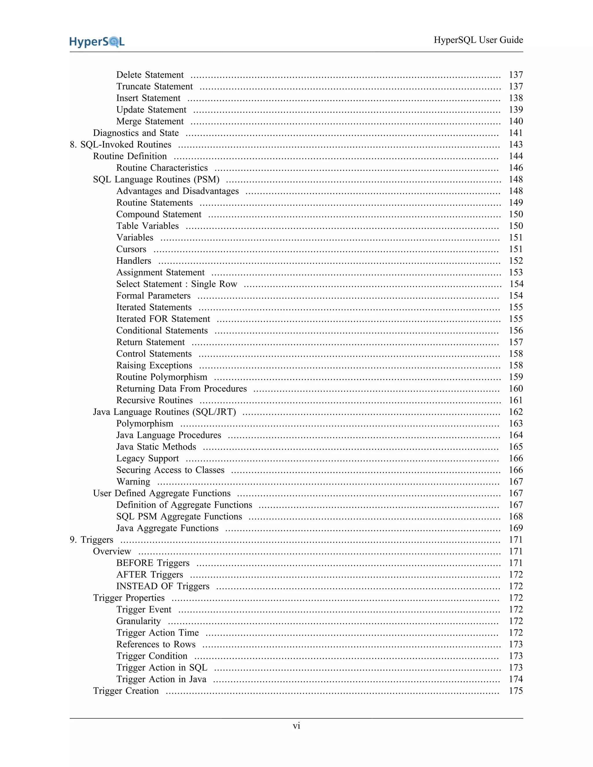 HyperSQL User Guide
vi
Delete Statement ........................................................................................................... 137
Truncate Statement ........................................................................................................ 137
Insert Statement ............................................................................................................ 138
Update Statement .......................................................................................................... 139
Merge Statement ........................................................................................................... 140
Diagnostics and State ............................................................................................................ 141
8. SQL-Invoked Routines ............................................................................................................... 143
Routine Definition ................................................................................................................ 144
Routine Characteristics .................................................................................................. 146
SQL Language Routines (PSM) ............................................................................................... 148
Advantages and Disadvantages ........................................................................................ 148
Routine Statements ........................................................................................................ 149
Compound Statement ..................................................................................................... 150
Table Variables ............................................................................................................ 150
Variables ..................................................................................................................... 151
Cursors ....................................................................................................................... 151
Handlers ...................................................................................................................... 152
Assignment Statement .................................................................................................... 153
Select Statement : Single Row ......................................................................................... 154
Formal Parameters ........................................................................................................ 154
Iterated Statements ........................................................................................................ 155
Iterated FOR Statement .................................................................................................. 155
Conditional Statements .................................................................................................. 156
Return Statement .......................................................................................................... 157
Control Statements ........................................................................................................ 158
Raising Exceptions ........................................................................................................ 158
Routine Polymorphism ................................................................................................... 159
Returning Data From Procedures ..................................................................................... 160
Recursive Routines ........................................................................................................ 161
Java Language Routines (SQL/JRT) ......................................................................................... 162
Polymorphism .............................................................................................................. 163
Java Language Procedures .............................................................................................. 164
Java Static Methods ...................................................................................................... 165
Legacy Support ............................................................................................................ 166
Securing Access to Classes ............................................................................................. 166
Warning ...................................................................................................................... 167
User Defined Aggregate Functions ........................................................................................... 167
Definition of Aggregate Functions ................................................................................... 167
SQL PSM Aggregate Functions ....................................................................................... 168
Java Aggregate Functions ............................................................................................... 169
9. Triggers ................................................................................................................................... 171
Overview ............................................................................................................................. 171
BEFORE Triggers ......................................................................................................... 171
AFTER Triggers ........................................................................................................... 172
INSTEAD OF Triggers .................................................................................................. 172
Trigger Properties ................................................................................................................. 172
Trigger Event ............................................................................................................... 172
Granularity .................................................................................................................. 172
Trigger Action Time ..................................................................................................... 172
References to Rows ....................................................................................................... 173
Trigger Condition ......................................................................................................... 173
Trigger Action in SQL ................................................................................................... 173
Trigger Action in Java ................................................................................................... 174
Trigger Creation ................................................................................................................... 175
 