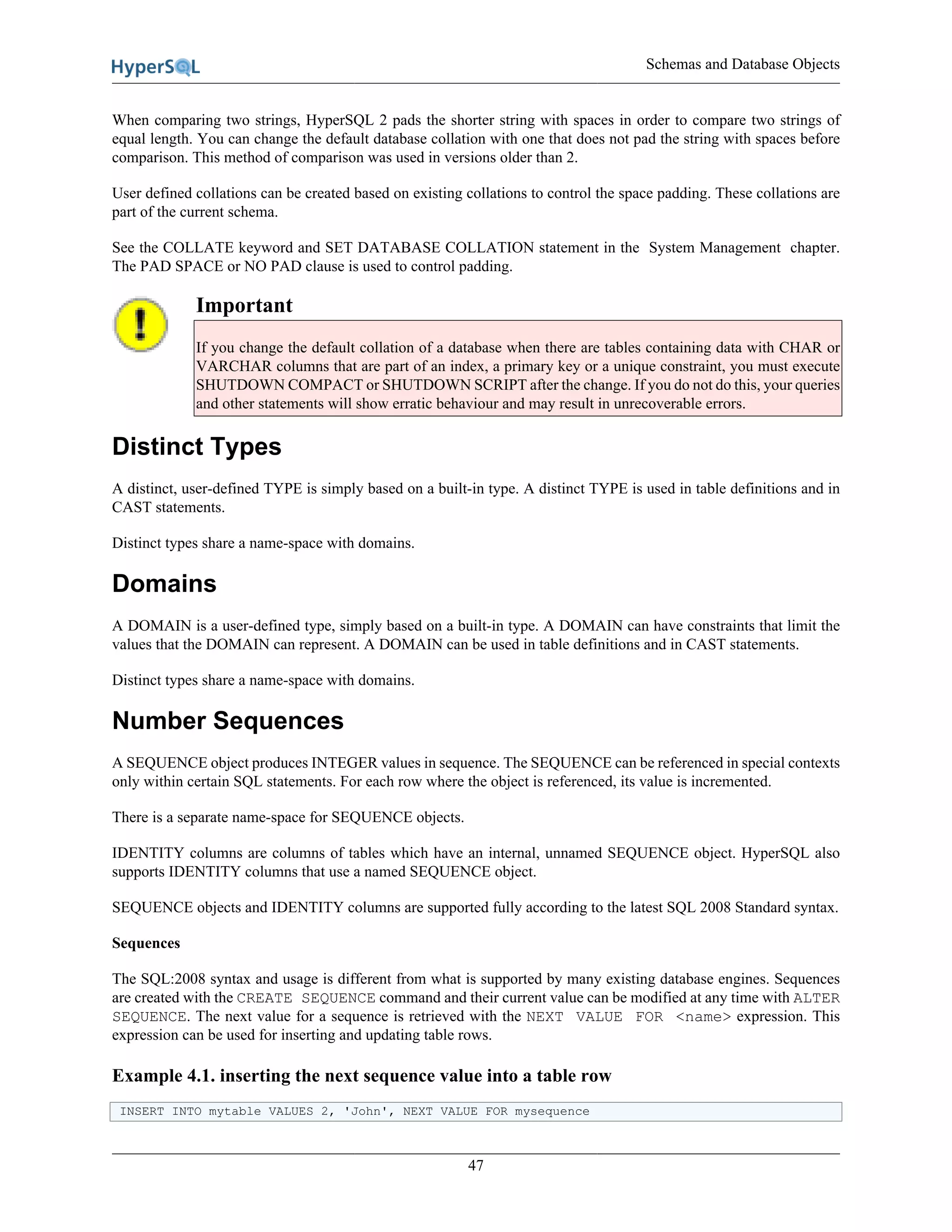 Schemas and Database Objects
47
When comparing two strings, HyperSQL 2 pads the shorter string with spaces in order to compare two strings of
equal length. You can change the default database collation with one that does not pad the string with spaces before
comparison. This method of comparison was used in versions older than 2.
User defined collations can be created based on existing collations to control the space padding. These collations are
part of the current schema.
See the COLLATE keyword and SET DATABASE COLLATION statement in the System Management chapter.
The PAD SPACE or NO PAD clause is used to control padding.
Important
If you change the default collation of a database when there are tables containing data with CHAR or
VARCHAR columns that are part of an index, a primary key or a unique constraint, you must execute
SHUTDOWN COMPACT or SHUTDOWN SCRIPT after the change. If you do not do this, your queries
and other statements will show erratic behaviour and may result in unrecoverable errors.
Distinct Types
A distinct, user-defined TYPE is simply based on a built-in type. A distinct TYPE is used in table definitions and in
CAST statements.
Distinct types share a name-space with domains.
Domains
A DOMAIN is a user-defined type, simply based on a built-in type. A DOMAIN can have constraints that limit the
values that the DOMAIN can represent. A DOMAIN can be used in table definitions and in CAST statements.
Distinct types share a name-space with domains.
Number Sequences
A SEQUENCE object produces INTEGER values in sequence. The SEQUENCE can be referenced in special contexts
only within certain SQL statements. For each row where the object is referenced, its value is incremented.
There is a separate name-space for SEQUENCE objects.
IDENTITY columns are columns of tables which have an internal, unnamed SEQUENCE object. HyperSQL also
supports IDENTITY columns that use a named SEQUENCE object.
SEQUENCE objects and IDENTITY columns are supported fully according to the latest SQL 2008 Standard syntax.
Sequences
The SQL:2008 syntax and usage is different from what is supported by many existing database engines. Sequences
are created with the CREATE SEQUENCE command and their current value can be modified at any time with ALTER
SEQUENCE. The next value for a sequence is retrieved with the NEXT VALUE FOR <name> expression. This
expression can be used for inserting and updating table rows.
Example 4.1. inserting the next sequence value into a table row
INSERT INTO mytable VALUES 2, 'John', NEXT VALUE FOR mysequence
 