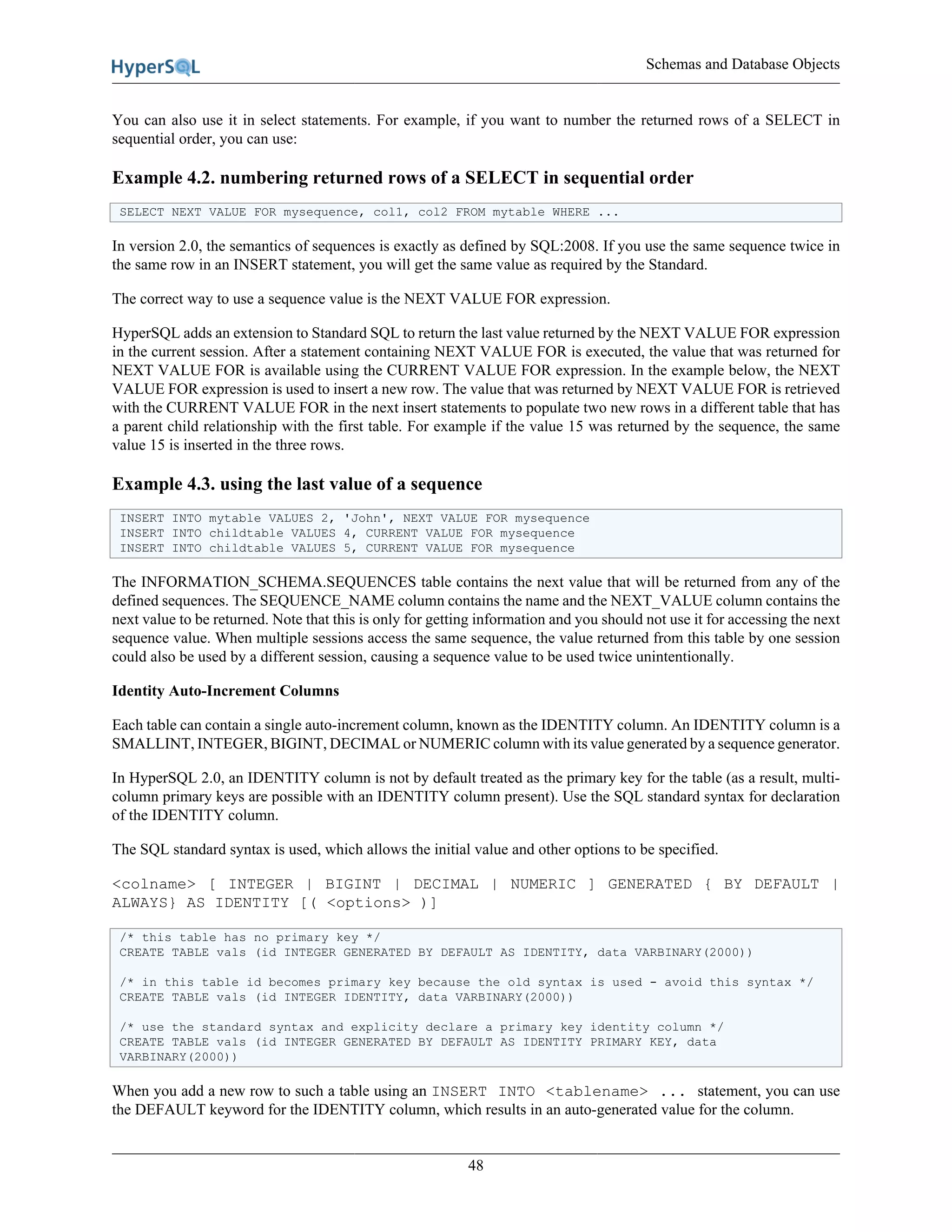 Schemas and Database Objects
48
You can also use it in select statements. For example, if you want to number the returned rows of a SELECT in
sequential order, you can use:
Example 4.2. numbering returned rows of a SELECT in sequential order
SELECT NEXT VALUE FOR mysequence, col1, col2 FROM mytable WHERE ...
In version 2.0, the semantics of sequences is exactly as defined by SQL:2008. If you use the same sequence twice in
the same row in an INSERT statement, you will get the same value as required by the Standard.
The correct way to use a sequence value is the NEXT VALUE FOR expression.
HyperSQL adds an extension to Standard SQL to return the last value returned by the NEXT VALUE FOR expression
in the current session. After a statement containing NEXT VALUE FOR is executed, the value that was returned for
NEXT VALUE FOR is available using the CURRENT VALUE FOR expression. In the example below, the NEXT
VALUE FOR expression is used to insert a new row. The value that was returned by NEXT VALUE FOR is retrieved
with the CURRENT VALUE FOR in the next insert statements to populate two new rows in a different table that has
a parent child relationship with the first table. For example if the value 15 was returned by the sequence, the same
value 15 is inserted in the three rows.
Example 4.3. using the last value of a sequence
INSERT INTO mytable VALUES 2, 'John', NEXT VALUE FOR mysequence
INSERT INTO childtable VALUES 4, CURRENT VALUE FOR mysequence
INSERT INTO childtable VALUES 5, CURRENT VALUE FOR mysequence
The INFORMATION_SCHEMA.SEQUENCES table contains the next value that will be returned from any of the
defined sequences. The SEQUENCE_NAME column contains the name and the NEXT_VALUE column contains the
next value to be returned. Note that this is only for getting information and you should not use it for accessing the next
sequence value. When multiple sessions access the same sequence, the value returned from this table by one session
could also be used by a different session, causing a sequence value to be used twice unintentionally.
Identity Auto-Increment Columns
Each table can contain a single auto-increment column, known as the IDENTITY column. An IDENTITY column is a
SMALLINT, INTEGER, BIGINT, DECIMAL or NUMERIC column with its value generated by a sequence generator.
In HyperSQL 2.0, an IDENTITY column is not by default treated as the primary key for the table (as a result, multi-
column primary keys are possible with an IDENTITY column present). Use the SQL standard syntax for declaration
of the IDENTITY column.
The SQL standard syntax is used, which allows the initial value and other options to be specified.
<colname> [ INTEGER | BIGINT | DECIMAL | NUMERIC ] GENERATED { BY DEFAULT |
ALWAYS} AS IDENTITY [( <options> )]
/* this table has no primary key */
CREATE TABLE vals (id INTEGER GENERATED BY DEFAULT AS IDENTITY, data VARBINARY(2000))
/* in this table id becomes primary key because the old syntax is used - avoid this syntax */
CREATE TABLE vals (id INTEGER IDENTITY, data VARBINARY(2000))
/* use the standard syntax and explicity declare a primary key identity column */
CREATE TABLE vals (id INTEGER GENERATED BY DEFAULT AS IDENTITY PRIMARY KEY, data
VARBINARY(2000))
When you add a new row to such a table using an INSERT INTO <tablename> ... statement, you can use
the DEFAULT keyword for the IDENTITY column, which results in an auto-generated value for the column.
 