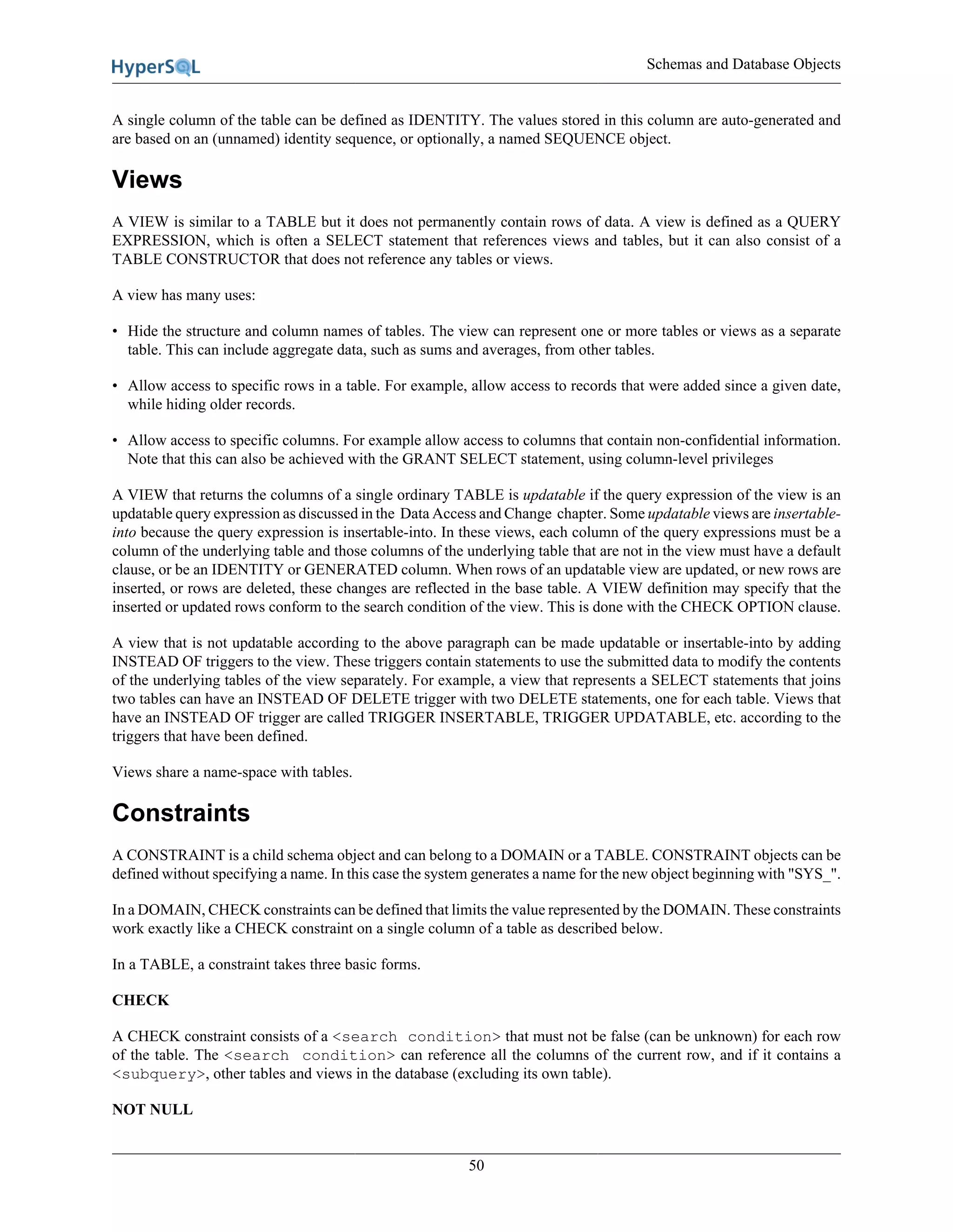 Schemas and Database Objects
50
A single column of the table can be defined as IDENTITY. The values stored in this column are auto-generated and
are based on an (unnamed) identity sequence, or optionally, a named SEQUENCE object.
Views
A VIEW is similar to a TABLE but it does not permanently contain rows of data. A view is defined as a QUERY
EXPRESSION, which is often a SELECT statement that references views and tables, but it can also consist of a
TABLE CONSTRUCTOR that does not reference any tables or views.
A view has many uses:
• Hide the structure and column names of tables. The view can represent one or more tables or views as a separate
table. This can include aggregate data, such as sums and averages, from other tables.
• Allow access to specific rows in a table. For example, allow access to records that were added since a given date,
while hiding older records.
• Allow access to specific columns. For example allow access to columns that contain non-confidential information.
Note that this can also be achieved with the GRANT SELECT statement, using column-level privileges
A VIEW that returns the columns of a single ordinary TABLE is updatable if the query expression of the view is an
updatable query expression as discussed in the Data Access and Change chapter. Some updatable views are insertable-
into because the query expression is insertable-into. In these views, each column of the query expressions must be a
column of the underlying table and those columns of the underlying table that are not in the view must have a default
clause, or be an IDENTITY or GENERATED column. When rows of an updatable view are updated, or new rows are
inserted, or rows are deleted, these changes are reflected in the base table. A VIEW definition may specify that the
inserted or updated rows conform to the search condition of the view. This is done with the CHECK OPTION clause.
A view that is not updatable according to the above paragraph can be made updatable or insertable-into by adding
INSTEAD OF triggers to the view. These triggers contain statements to use the submitted data to modify the contents
of the underlying tables of the view separately. For example, a view that represents a SELECT statements that joins
two tables can have an INSTEAD OF DELETE trigger with two DELETE statements, one for each table. Views that
have an INSTEAD OF trigger are called TRIGGER INSERTABLE, TRIGGER UPDATABLE, etc. according to the
triggers that have been defined.
Views share a name-space with tables.
Constraints
A CONSTRAINT is a child schema object and can belong to a DOMAIN or a TABLE. CONSTRAINT objects can be
defined without specifying a name. In this case the system generates a name for the new object beginning with "SYS_".
In a DOMAIN, CHECK constraints can be defined that limits the value represented by the DOMAIN. These constraints
work exactly like a CHECK constraint on a single column of a table as described below.
In a TABLE, a constraint takes three basic forms.
CHECK
A CHECK constraint consists of a <search condition> that must not be false (can be unknown) for each row
of the table. The <search condition> can reference all the columns of the current row, and if it contains a
<subquery>, other tables and views in the database (excluding its own table).
NOT NULL
 