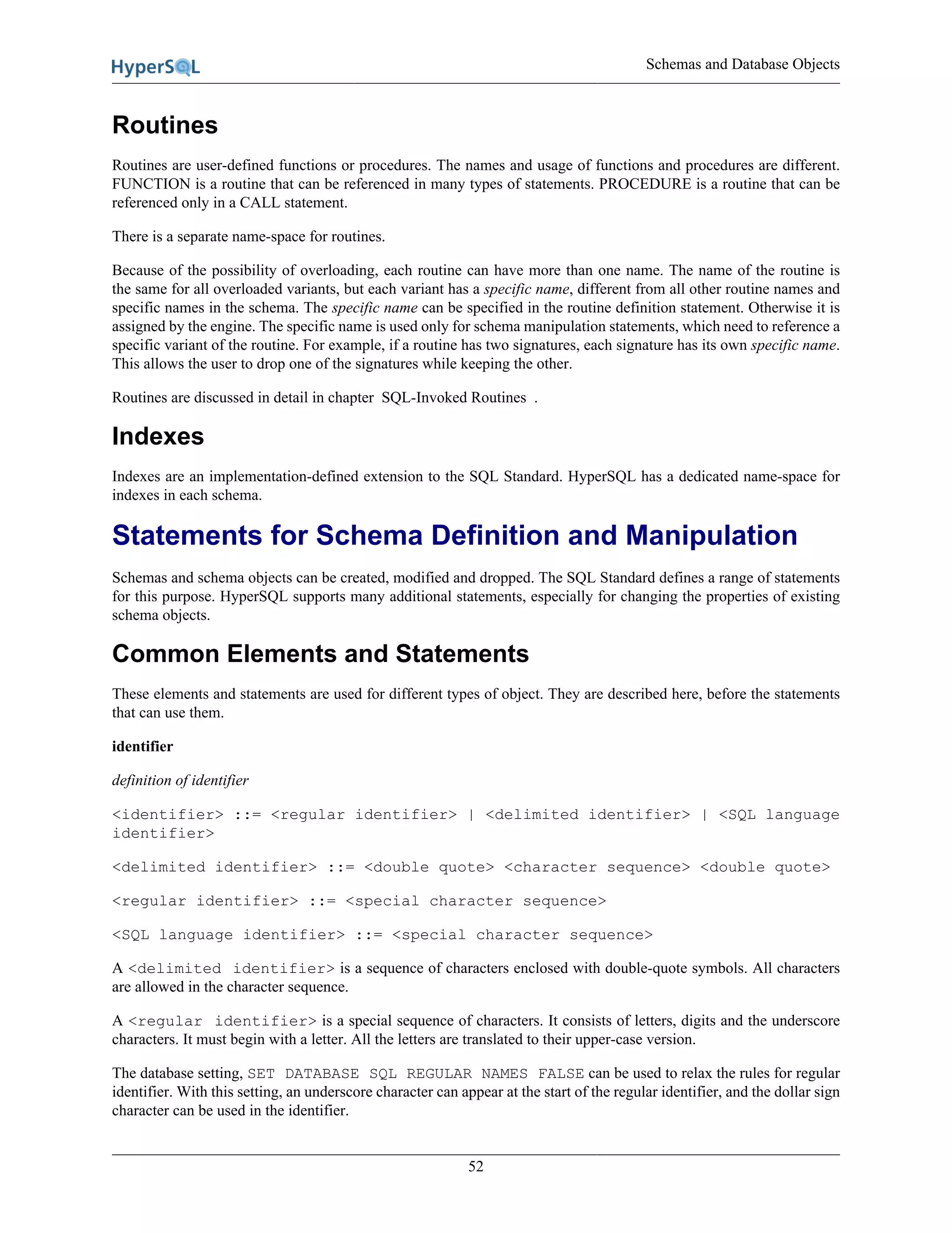 Schemas and Database Objects
52
Routines
Routines are user-defined functions or procedures. The names and usage of functions and procedures are different.
FUNCTION is a routine that can be referenced in many types of statements. PROCEDURE is a routine that can be
referenced only in a CALL statement.
There is a separate name-space for routines.
Because of the possibility of overloading, each routine can have more than one name. The name of the routine is
the same for all overloaded variants, but each variant has a specific name, different from all other routine names and
specific names in the schema. The specific name can be specified in the routine definition statement. Otherwise it is
assigned by the engine. The specific name is used only for schema manipulation statements, which need to reference a
specific variant of the routine. For example, if a routine has two signatures, each signature has its own specific name.
This allows the user to drop one of the signatures while keeping the other.
Routines are discussed in detail in chapter SQL-Invoked Routines .
Indexes
Indexes are an implementation-defined extension to the SQL Standard. HyperSQL has a dedicated name-space for
indexes in each schema.
Statements for Schema Definition and Manipulation
Schemas and schema objects can be created, modified and dropped. The SQL Standard defines a range of statements
for this purpose. HyperSQL supports many additional statements, especially for changing the properties of existing
schema objects.
Common Elements and Statements
These elements and statements are used for different types of object. They are described here, before the statements
that can use them.
identifier
definition of identifier
<identifier> ::= <regular identifier> | <delimited identifier> | <SQL language
identifier>
<delimited identifier> ::= <double quote> <character sequence> <double quote>
<regular identifier> ::= <special character sequence>
<SQL language identifier> ::= <special character sequence>
A <delimited identifier> is a sequence of characters enclosed with double-quote symbols. All characters
are allowed in the character sequence.
A <regular identifier> is a special sequence of characters. It consists of letters, digits and the underscore
characters. It must begin with a letter. All the letters are translated to their upper-case version.
The database setting, SET DATABASE SQL REGULAR NAMES FALSE can be used to relax the rules for regular
identifier. With this setting, an underscore character can appear at the start of the regular identifier, and the dollar sign
character can be used in the identifier.
 