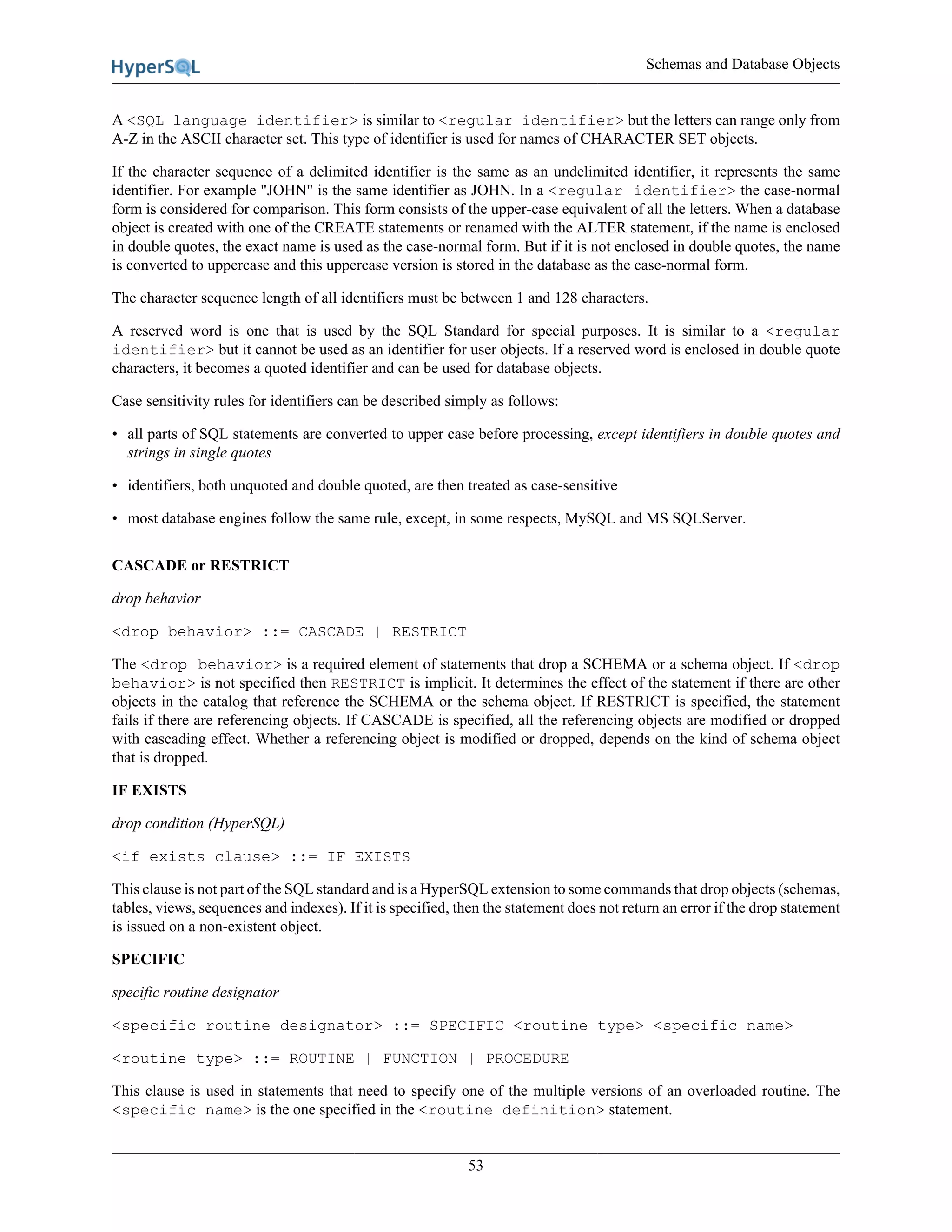 Schemas and Database Objects
53
A <SQL language identifier> is similar to <regular identifier> but the letters can range only from
A-Z in the ASCII character set. This type of identifier is used for names of CHARACTER SET objects.
If the character sequence of a delimited identifier is the same as an undelimited identifier, it represents the same
identifier. For example "JOHN" is the same identifier as JOHN. In a <regular identifier> the case-normal
form is considered for comparison. This form consists of the upper-case equivalent of all the letters. When a database
object is created with one of the CREATE statements or renamed with the ALTER statement, if the name is enclosed
in double quotes, the exact name is used as the case-normal form. But if it is not enclosed in double quotes, the name
is converted to uppercase and this uppercase version is stored in the database as the case-normal form.
The character sequence length of all identifiers must be between 1 and 128 characters.
A reserved word is one that is used by the SQL Standard for special purposes. It is similar to a <regular
identifier> but it cannot be used as an identifier for user objects. If a reserved word is enclosed in double quote
characters, it becomes a quoted identifier and can be used for database objects.
Case sensitivity rules for identifiers can be described simply as follows:
• all parts of SQL statements are converted to upper case before processing, except identifiers in double quotes and
strings in single quotes
• identifiers, both unquoted and double quoted, are then treated as case-sensitive
• most database engines follow the same rule, except, in some respects, MySQL and MS SQLServer.
CASCADE or RESTRICT
drop behavior
<drop behavior> ::= CASCADE | RESTRICT
The <drop behavior> is a required element of statements that drop a SCHEMA or a schema object. If <drop
behavior> is not specified then RESTRICT is implicit. It determines the effect of the statement if there are other
objects in the catalog that reference the SCHEMA or the schema object. If RESTRICT is specified, the statement
fails if there are referencing objects. If CASCADE is specified, all the referencing objects are modified or dropped
with cascading effect. Whether a referencing object is modified or dropped, depends on the kind of schema object
that is dropped.
IF EXISTS
drop condition (HyperSQL)
<if exists clause> ::= IF EXISTS
This clause is not part of the SQL standard and is a HyperSQL extension to some commands that drop objects (schemas,
tables, views, sequences and indexes). If it is specified, then the statement does not return an error if the drop statement
is issued on a non-existent object.
SPECIFIC
specific routine designator
<specific routine designator> ::= SPECIFIC <routine type> <specific name>
<routine type> ::= ROUTINE | FUNCTION | PROCEDURE
This clause is used in statements that need to specify one of the multiple versions of an overloaded routine. The
<specific name> is the one specified in the <routine definition> statement.
 