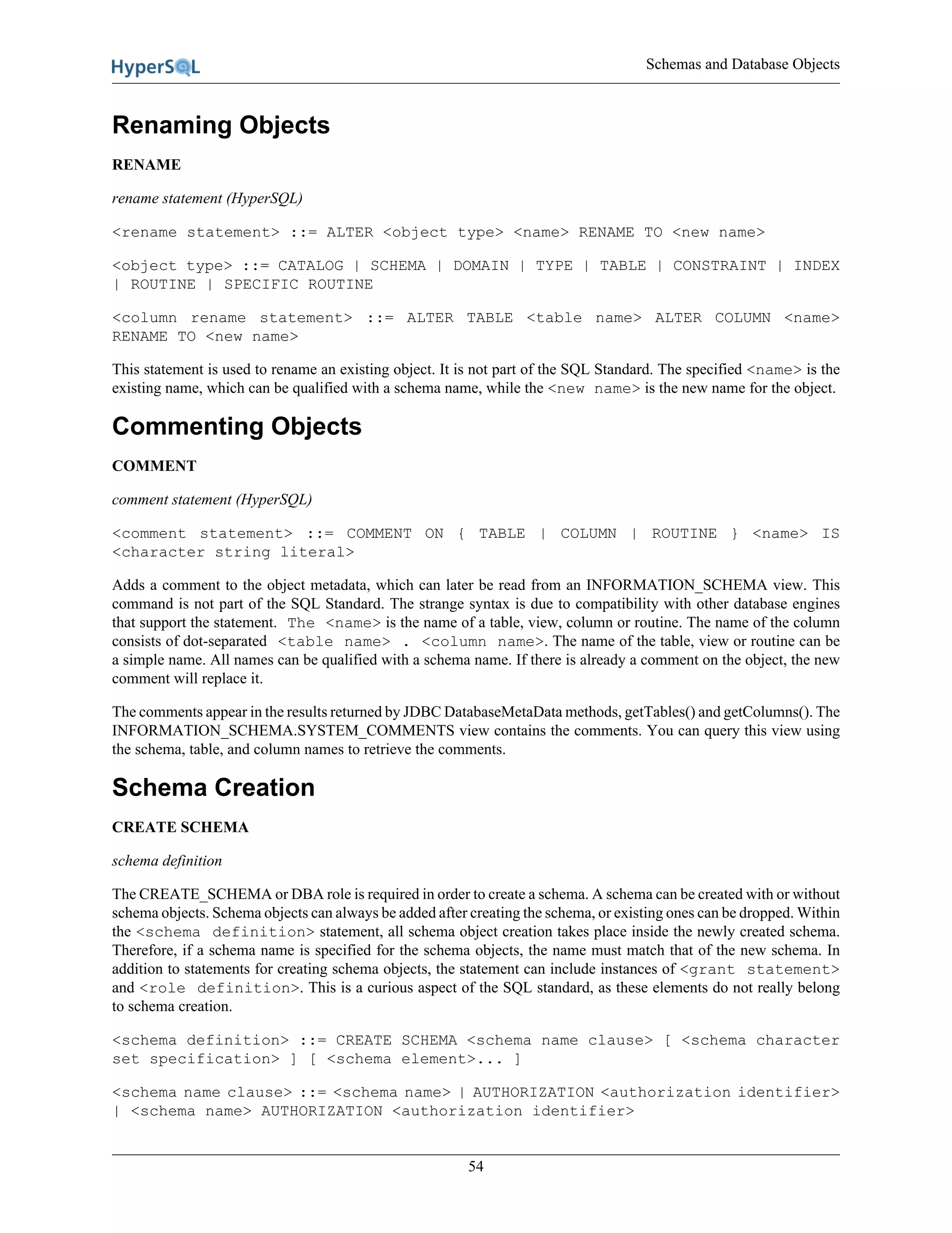 Schemas and Database Objects
54
Renaming Objects
RENAME
rename statement (HyperSQL)
<rename statement> ::= ALTER <object type> <name> RENAME TO <new name>
<object type> ::= CATALOG | SCHEMA | DOMAIN | TYPE | TABLE | CONSTRAINT | INDEX
| ROUTINE | SPECIFIC ROUTINE
<column rename statement> ::= ALTER TABLE <table name> ALTER COLUMN <name>
RENAME TO <new name>
This statement is used to rename an existing object. It is not part of the SQL Standard. The specified <name> is the
existing name, which can be qualified with a schema name, while the <new name> is the new name for the object.
Commenting Objects
COMMENT
comment statement (HyperSQL)
<comment statement> ::= COMMENT ON { TABLE | COLUMN | ROUTINE } <name> IS
<character string literal>
Adds a comment to the object metadata, which can later be read from an INFORMATION_SCHEMA view. This
command is not part of the SQL Standard. The strange syntax is due to compatibility with other database engines
that support the statement. The <name> is the name of a table, view, column or routine. The name of the column
consists of dot-separated <table name> . <column name>. The name of the table, view or routine can be
a simple name. All names can be qualified with a schema name. If there is already a comment on the object, the new
comment will replace it.
The comments appear in the results returned by JDBC DatabaseMetaData methods, getTables() and getColumns(). The
INFORMATION_SCHEMA.SYSTEM_COMMENTS view contains the comments. You can query this view using
the schema, table, and column names to retrieve the comments.
Schema Creation
CREATE SCHEMA
schema definition
The CREATE_SCHEMA or DBA role is required in order to create a schema. A schema can be created with or without
schema objects. Schema objects can always be added after creating the schema, or existing ones can be dropped. Within
the <schema definition> statement, all schema object creation takes place inside the newly created schema.
Therefore, if a schema name is specified for the schema objects, the name must match that of the new schema. In
addition to statements for creating schema objects, the statement can include instances of <grant statement>
and <role definition>. This is a curious aspect of the SQL standard, as these elements do not really belong
to schema creation.
<schema definition> ::= CREATE SCHEMA <schema name clause> [ <schema character
set specification> ] [ <schema element>... ]
<schema name clause> ::= <schema name> | AUTHORIZATION <authorization identifier>
| <schema name> AUTHORIZATION <authorization identifier>
 