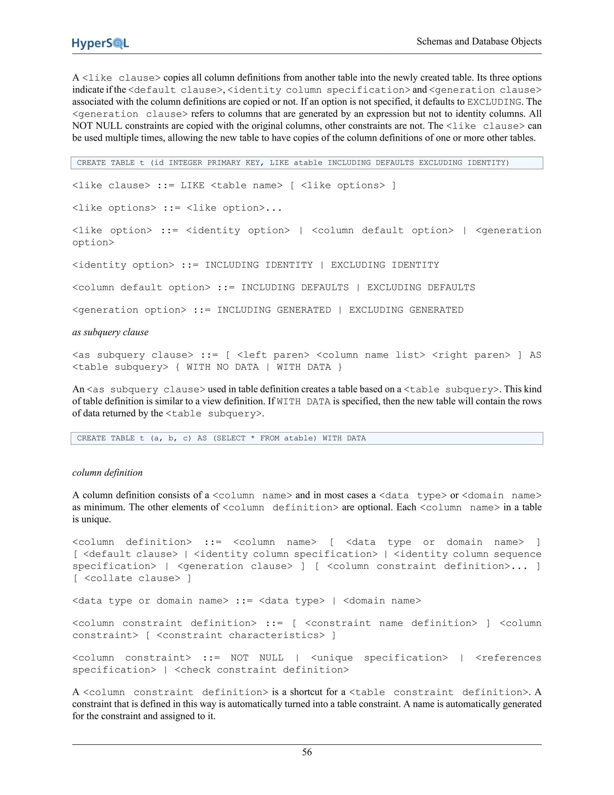 Schemas and Database Objects
56
A <like clause> copies all column definitions from another table into the newly created table. Its three options
indicate if the <default clause>, <identity column specification> and <generation clause>
associated with the column definitions are copied or not. If an option is not specified, it defaults to EXCLUDING. The
<generation clause> refers to columns that are generated by an expression but not to identity columns. All
NOT NULL constraints are copied with the original columns, other constraints are not. The <like clause> can
be used multiple times, allowing the new table to have copies of the column definitions of one or more other tables.
CREATE TABLE t (id INTEGER PRIMARY KEY, LIKE atable INCLUDING DEFAULTS EXCLUDING IDENTITY)
<like clause> ::= LIKE <table name> [ <like options> ]
<like options> ::= <like option>...
<like option> ::= <identity option> | <column default option> | <generation
option>
<identity option> ::= INCLUDING IDENTITY | EXCLUDING IDENTITY
<column default option> ::= INCLUDING DEFAULTS | EXCLUDING DEFAULTS
<generation option> ::= INCLUDING GENERATED | EXCLUDING GENERATED
as subquery clause
<as subquery clause> ::= [ <left paren> <column name list> <right paren> ] AS
<table subquery> { WITH NO DATA | WITH DATA }
An <as subquery clause> used in table definition creates a table based on a <table subquery>. This kind
of table definition is similar to a view definition. If WITH DATA is specified, then the new table will contain the rows
of data returned by the <table subquery>.
CREATE TABLE t (a, b, c) AS (SELECT * FROM atable) WITH DATA
column definition
A column definition consists of a <column name> and in most cases a <data type> or <domain name>
as minimum. The other elements of <column definition> are optional. Each <column name> in a table
is unique.
<column definition> ::= <column name> [ <data type or domain name> ]
[ <default clause> | <identity column specification> | <identity column sequence
specification> | <generation clause> ] [ <column constraint definition>... ]
[ <collate clause> ]
<data type or domain name> ::= <data type> | <domain name>
<column constraint definition> ::= [ <constraint name definition> ] <column
constraint> [ <constraint characteristics> ]
<column constraint> ::= NOT NULL | <unique specification> | <references
specification> | <check constraint definition>
A <column constraint definition> is a shortcut for a <table constraint definition>. A
constraint that is defined in this way is automatically turned into a table constraint. A name is automatically generated
for the constraint and assigned to it.
 