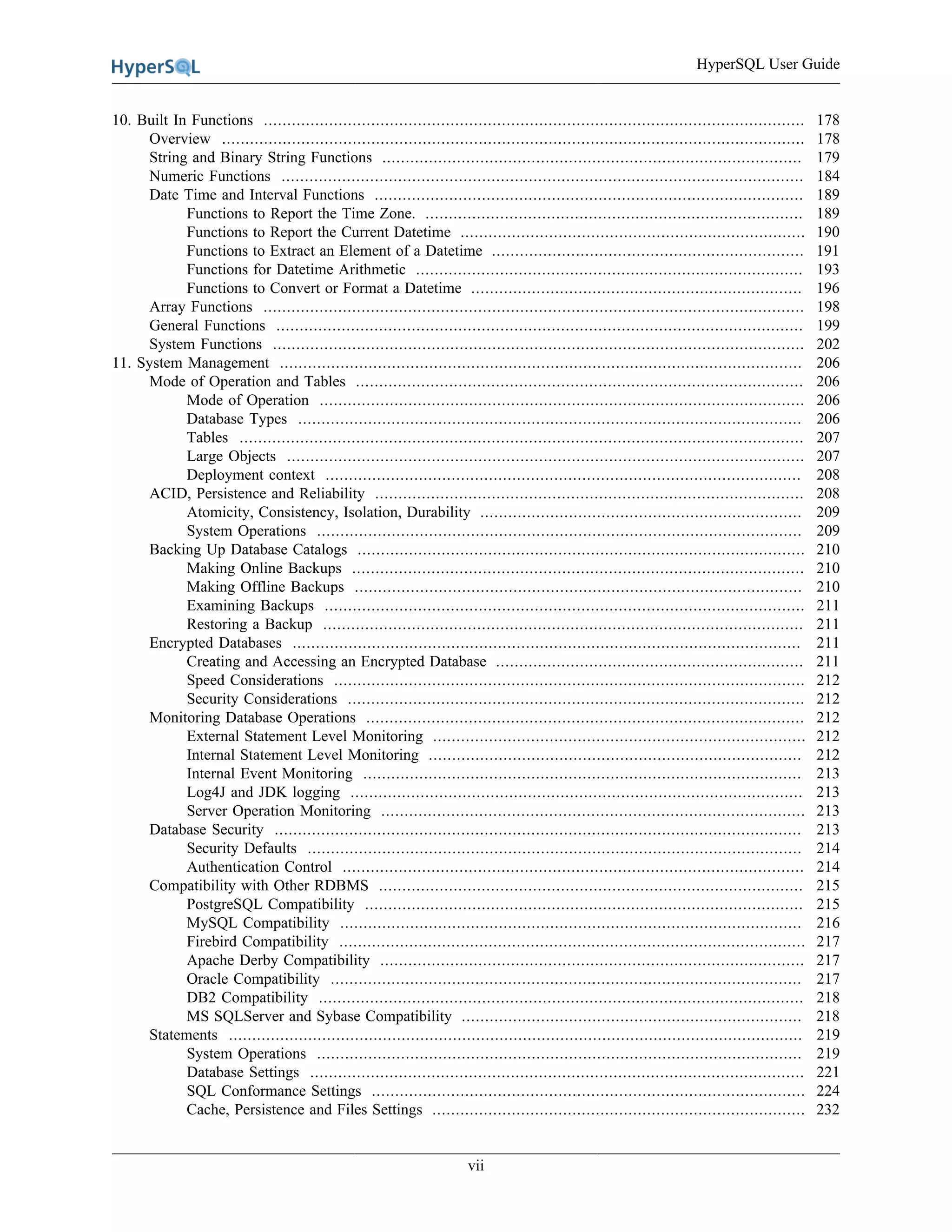HyperSQL User Guide
vii
10. Built In Functions .................................................................................................................... 178
Overview ............................................................................................................................. 178
String and Binary String Functions .......................................................................................... 179
Numeric Functions ................................................................................................................ 184
Date Time and Interval Functions ............................................................................................ 189
Functions to Report the Time Zone. ................................................................................. 189
Functions to Report the Current Datetime .......................................................................... 190
Functions to Extract an Element of a Datetime ................................................................... 191
Functions for Datetime Arithmetic ................................................................................... 193
Functions to Convert or Format a Datetime ....................................................................... 196
Array Functions .................................................................................................................... 198
General Functions ................................................................................................................. 199
System Functions .................................................................................................................. 202
11. System Management ................................................................................................................ 206
Mode of Operation and Tables ................................................................................................ 206
Mode of Operation ........................................................................................................ 206
Database Types ............................................................................................................ 206
Tables ......................................................................................................................... 207
Large Objects ............................................................................................................... 207
Deployment context ...................................................................................................... 208
ACID, Persistence and Reliability ............................................................................................ 208
Atomicity, Consistency, Isolation, Durability ..................................................................... 209
System Operations ........................................................................................................ 209
Backing Up Database Catalogs ................................................................................................ 210
Making Online Backups ................................................................................................. 210
Making Offline Backups ................................................................................................ 210
Examining Backups ....................................................................................................... 211
Restoring a Backup ....................................................................................................... 211
Encrypted Databases ............................................................................................................. 211
Creating and Accessing an Encrypted Database .................................................................. 211
Speed Considerations ..................................................................................................... 212
Security Considerations .................................................................................................. 212
Monitoring Database Operations .............................................................................................. 212
External Statement Level Monitoring ................................................................................ 212
Internal Statement Level Monitoring ................................................................................ 212
Internal Event Monitoring .............................................................................................. 213
Log4J and JDK logging ................................................................................................. 213
Server Operation Monitoring ........................................................................................... 213
Database Security ................................................................................................................. 213
Security Defaults .......................................................................................................... 214
Authentication Control ................................................................................................... 214
Compatibility with Other RDBMS ........................................................................................... 215
PostgreSQL Compatibility .............................................................................................. 215
MySQL Compatibility ................................................................................................... 216
Firebird Compatibility .................................................................................................... 217
Apache Derby Compatibility ........................................................................................... 217
Oracle Compatibility ..................................................................................................... 217
DB2 Compatibility ........................................................................................................ 218
MS SQLServer and Sybase Compatibility ......................................................................... 218
Statements ........................................................................................................................... 219
System Operations ........................................................................................................ 219
Database Settings .......................................................................................................... 221
SQL Conformance Settings ............................................................................................. 224
Cache, Persistence and Files Settings ................................................................................ 232
 