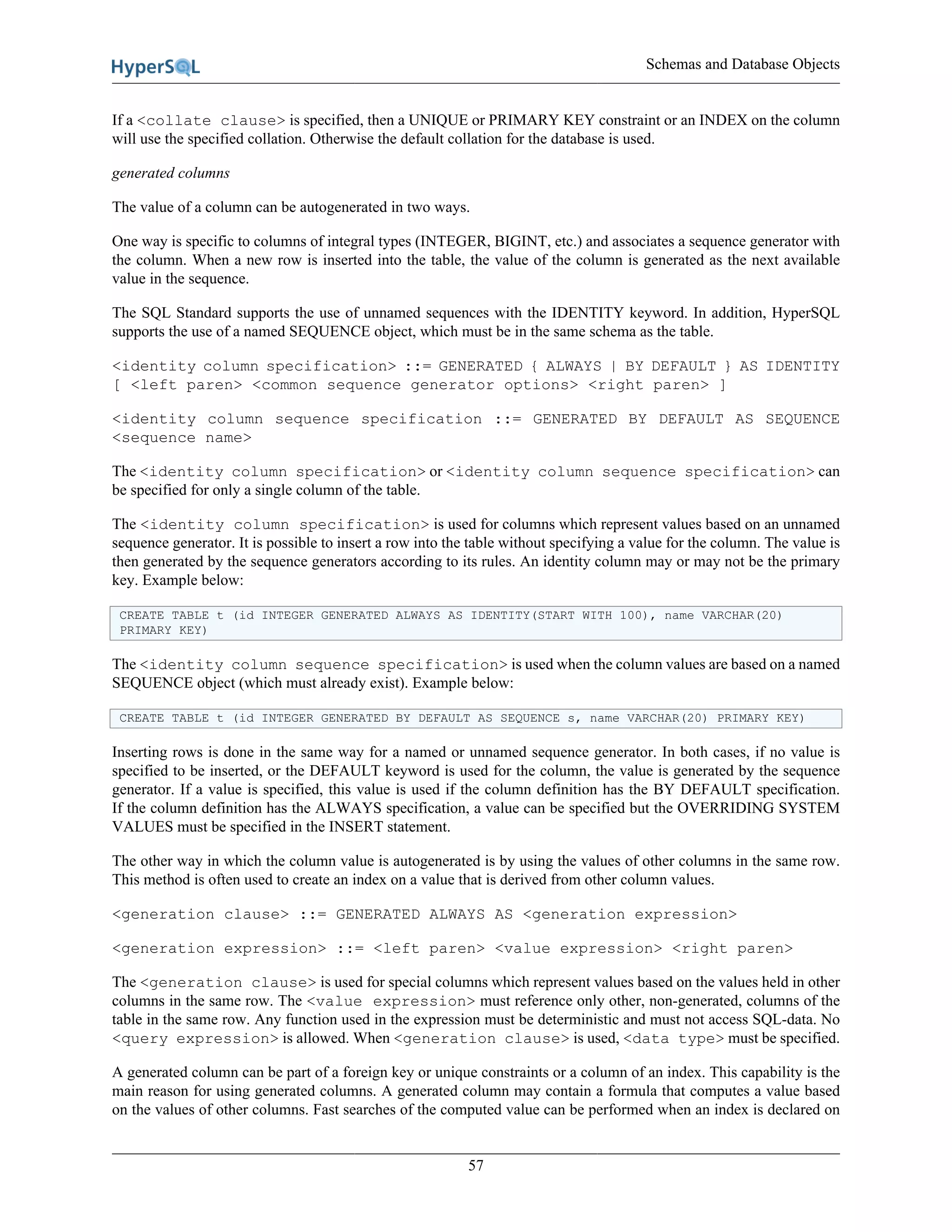 Schemas and Database Objects
57
If a <collate clause> is specified, then a UNIQUE or PRIMARY KEY constraint or an INDEX on the column
will use the specified collation. Otherwise the default collation for the database is used.
generated columns
The value of a column can be autogenerated in two ways.
One way is specific to columns of integral types (INTEGER, BIGINT, etc.) and associates a sequence generator with
the column. When a new row is inserted into the table, the value of the column is generated as the next available
value in the sequence.
The SQL Standard supports the use of unnamed sequences with the IDENTITY keyword. In addition, HyperSQL
supports the use of a named SEQUENCE object, which must be in the same schema as the table.
<identity column specification> ::= GENERATED { ALWAYS | BY DEFAULT } AS IDENTITY
[ <left paren> <common sequence generator options> <right paren> ]
<identity column sequence specification ::= GENERATED BY DEFAULT AS SEQUENCE
<sequence name>
The <identity column specification> or <identity column sequence specification> can
be specified for only a single column of the table.
The <identity column specification> is used for columns which represent values based on an unnamed
sequence generator. It is possible to insert a row into the table without specifying a value for the column. The value is
then generated by the sequence generators according to its rules. An identity column may or may not be the primary
key. Example below:
CREATE TABLE t (id INTEGER GENERATED ALWAYS AS IDENTITY(START WITH 100), name VARCHAR(20)
PRIMARY KEY)
The <identity column sequence specification> is used when the column values are based on a named
SEQUENCE object (which must already exist). Example below:
CREATE TABLE t (id INTEGER GENERATED BY DEFAULT AS SEQUENCE s, name VARCHAR(20) PRIMARY KEY)
Inserting rows is done in the same way for a named or unnamed sequence generator. In both cases, if no value is
specified to be inserted, or the DEFAULT keyword is used for the column, the value is generated by the sequence
generator. If a value is specified, this value is used if the column definition has the BY DEFAULT specification.
If the column definition has the ALWAYS specification, a value can be specified but the OVERRIDING SYSTEM
VALUES must be specified in the INSERT statement.
The other way in which the column value is autogenerated is by using the values of other columns in the same row.
This method is often used to create an index on a value that is derived from other column values.
<generation clause> ::= GENERATED ALWAYS AS <generation expression>
<generation expression> ::= <left paren> <value expression> <right paren>
The <generation clause> is used for special columns which represent values based on the values held in other
columns in the same row. The <value expression> must reference only other, non-generated, columns of the
table in the same row. Any function used in the expression must be deterministic and must not access SQL-data. No
<query expression> is allowed. When <generation clause> is used, <data type> must be specified.
A generated column can be part of a foreign key or unique constraints or a column of an index. This capability is the
main reason for using generated columns. A generated column may contain a formula that computes a value based
on the values of other columns. Fast searches of the computed value can be performed when an index is declared on
 