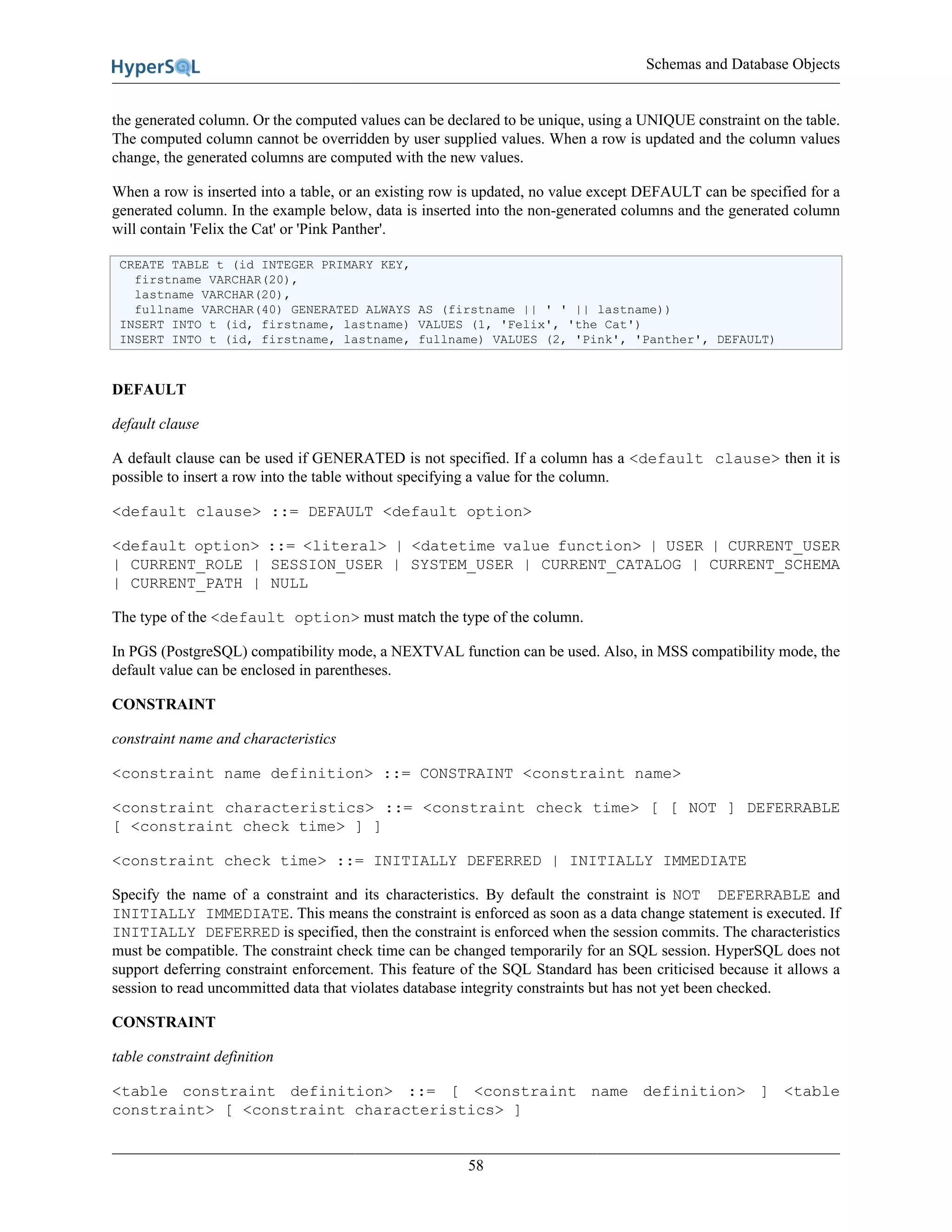 Schemas and Database Objects
58
the generated column. Or the computed values can be declared to be unique, using a UNIQUE constraint on the table.
The computed column cannot be overridden by user supplied values. When a row is updated and the column values
change, the generated columns are computed with the new values.
When a row is inserted into a table, or an existing row is updated, no value except DEFAULT can be specified for a
generated column. In the example below, data is inserted into the non-generated columns and the generated column
will contain 'Felix the Cat' or 'Pink Panther'.
CREATE TABLE t (id INTEGER PRIMARY KEY,
firstname VARCHAR(20),
lastname VARCHAR(20),
fullname VARCHAR(40) GENERATED ALWAYS AS (firstname || ' ' || lastname))
INSERT INTO t (id, firstname, lastname) VALUES (1, 'Felix', 'the Cat')
INSERT INTO t (id, firstname, lastname, fullname) VALUES (2, 'Pink', 'Panther', DEFAULT)
DEFAULT
default clause
A default clause can be used if GENERATED is not specified. If a column has a <default clause> then it is
possible to insert a row into the table without specifying a value for the column.
<default clause> ::= DEFAULT <default option>
<default option> ::= <literal> | <datetime value function> | USER | CURRENT_USER
| CURRENT_ROLE | SESSION_USER | SYSTEM_USER | CURRENT_CATALOG | CURRENT_SCHEMA
| CURRENT_PATH | NULL
The type of the <default option> must match the type of the column.
In PGS (PostgreSQL) compatibility mode, a NEXTVAL function can be used. Also, in MSS compatibility mode, the
default value can be enclosed in parentheses.
CONSTRAINT
constraint name and characteristics
<constraint name definition> ::= CONSTRAINT <constraint name>
<constraint characteristics> ::= <constraint check time> [ [ NOT ] DEFERRABLE
[ <constraint check time> ] ]
<constraint check time> ::= INITIALLY DEFERRED | INITIALLY IMMEDIATE
Specify the name of a constraint and its characteristics. By default the constraint is NOT DEFERRABLE and
INITIALLY IMMEDIATE. This means the constraint is enforced as soon as a data change statement is executed. If
INITIALLY DEFERRED is specified, then the constraint is enforced when the session commits. The characteristics
must be compatible. The constraint check time can be changed temporarily for an SQL session. HyperSQL does not
support deferring constraint enforcement. This feature of the SQL Standard has been criticised because it allows a
session to read uncommitted data that violates database integrity constraints but has not yet been checked.
CONSTRAINT
table constraint definition
<table constraint definition> ::= [ <constraint name definition> ] <table
constraint> [ <constraint characteristics> ]
 