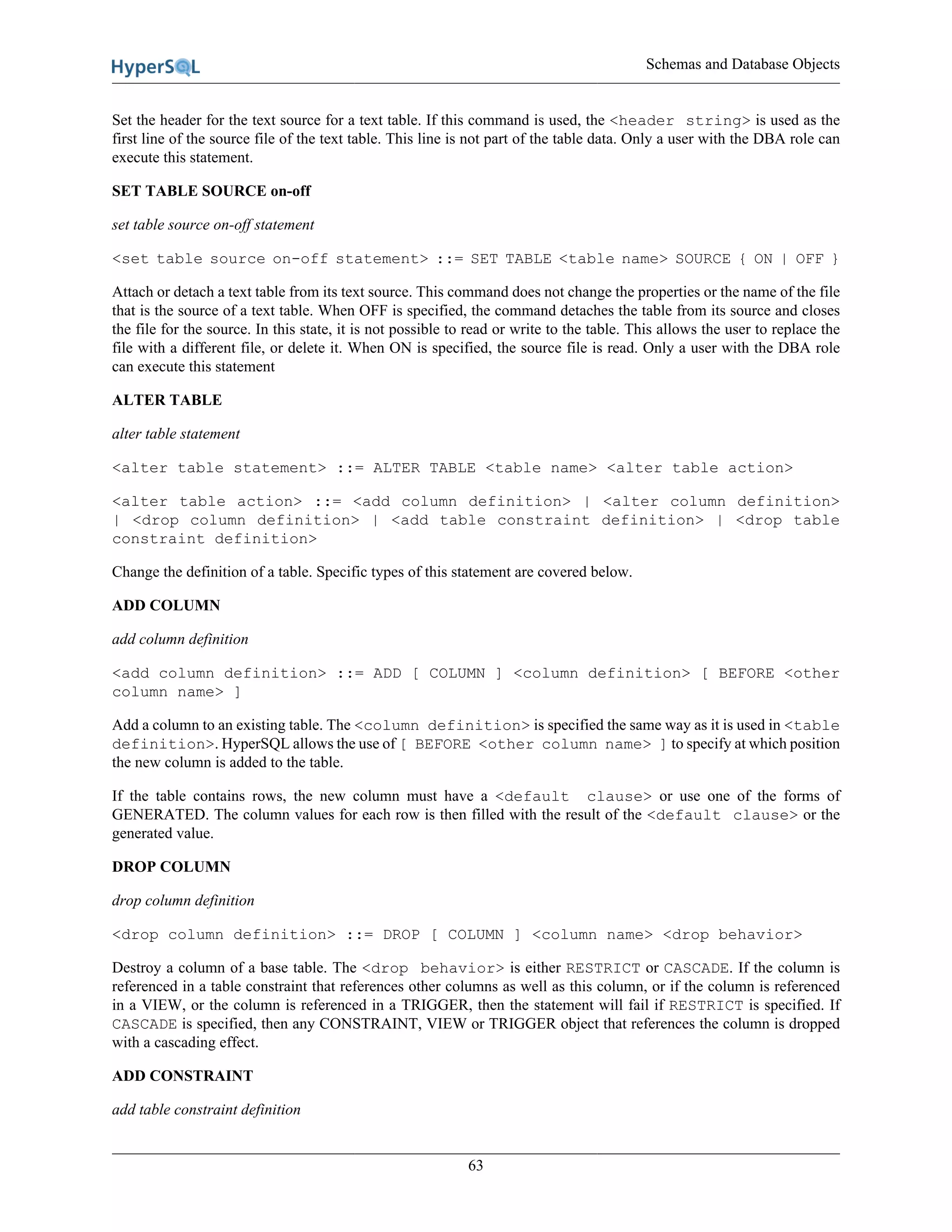 Schemas and Database Objects
63
Set the header for the text source for a text table. If this command is used, the <header string> is used as the
first line of the source file of the text table. This line is not part of the table data. Only a user with the DBA role can
execute this statement.
SET TABLE SOURCE on-off
set table source on-off statement
<set table source on-off statement> ::= SET TABLE <table name> SOURCE { ON | OFF }
Attach or detach a text table from its text source. This command does not change the properties or the name of the file
that is the source of a text table. When OFF is specified, the command detaches the table from its source and closes
the file for the source. In this state, it is not possible to read or write to the table. This allows the user to replace the
file with a different file, or delete it. When ON is specified, the source file is read. Only a user with the DBA role
can execute this statement
ALTER TABLE
alter table statement
<alter table statement> ::= ALTER TABLE <table name> <alter table action>
<alter table action> ::= <add column definition> | <alter column definition>
| <drop column definition> | <add table constraint definition> | <drop table
constraint definition>
Change the definition of a table. Specific types of this statement are covered below.
ADD COLUMN
add column definition
<add column definition> ::= ADD [ COLUMN ] <column definition> [ BEFORE <other
column name> ]
Add a column to an existing table. The <column definition> is specified the same way as it is used in <table
definition>. HyperSQL allows the use of [ BEFORE <other column name> ] to specify at which position
the new column is added to the table.
If the table contains rows, the new column must have a <default clause> or use one of the forms of
GENERATED. The column values for each row is then filled with the result of the <default clause> or the
generated value.
DROP COLUMN
drop column definition
<drop column definition> ::= DROP [ COLUMN ] <column name> <drop behavior>
Destroy a column of a base table. The <drop behavior> is either RESTRICT or CASCADE. If the column is
referenced in a table constraint that references other columns as well as this column, or if the column is referenced
in a VIEW, or the column is referenced in a TRIGGER, then the statement will fail if RESTRICT is specified. If
CASCADE is specified, then any CONSTRAINT, VIEW or TRIGGER object that references the column is dropped
with a cascading effect.
ADD CONSTRAINT
add table constraint definition
 