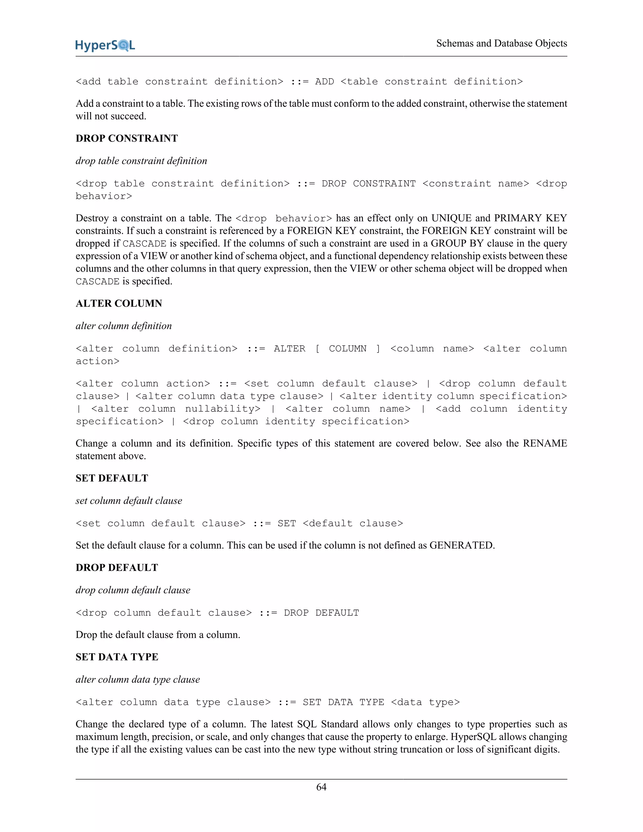 Schemas and Database Objects
64
<add table constraint definition> ::= ADD <table constraint definition>
Add a constraint to a table. The existing rows of the table must conform to the added constraint, otherwise the statement
will not succeed.
DROP CONSTRAINT
drop table constraint definition
<drop table constraint definition> ::= DROP CONSTRAINT <constraint name> <drop
behavior>
Destroy a constraint on a table. The <drop behavior> has an effect only on UNIQUE and PRIMARY KEY
constraints. If such a constraint is referenced by a FOREIGN KEY constraint, the FOREIGN KEY constraint will be
dropped if CASCADE is specified. If the columns of such a constraint are used in a GROUP BY clause in the query
expression of a VIEW or another kind of schema object, and a functional dependency relationship exists between these
columns and the other columns in that query expression, then the VIEW or other schema object will be dropped when
CASCADE is specified.
ALTER COLUMN
alter column definition
<alter column definition> ::= ALTER [ COLUMN ] <column name> <alter column
action>
<alter column action> ::= <set column default clause> | <drop column default
clause> | <alter column data type clause> | <alter identity column specification>
| <alter column nullability> | <alter column name> | <add column identity
specification> | <drop column identity specification>
Change a column and its definition. Specific types of this statement are covered below. See also the RENAME
statement above.
SET DEFAULT
set column default clause
<set column default clause> ::= SET <default clause>
Set the default clause for a column. This can be used if the column is not defined as GENERATED.
DROP DEFAULT
drop column default clause
<drop column default clause> ::= DROP DEFAULT
Drop the default clause from a column.
SET DATA TYPE
alter column data type clause
<alter column data type clause> ::= SET DATA TYPE <data type>
Change the declared type of a column. The latest SQL Standard allows only changes to type properties such as
maximum length, precision, or scale, and only changes that cause the property to enlarge. HyperSQL allows changing
the type if all the existing values can be cast into the new type without string truncation or loss of significant digits.
 