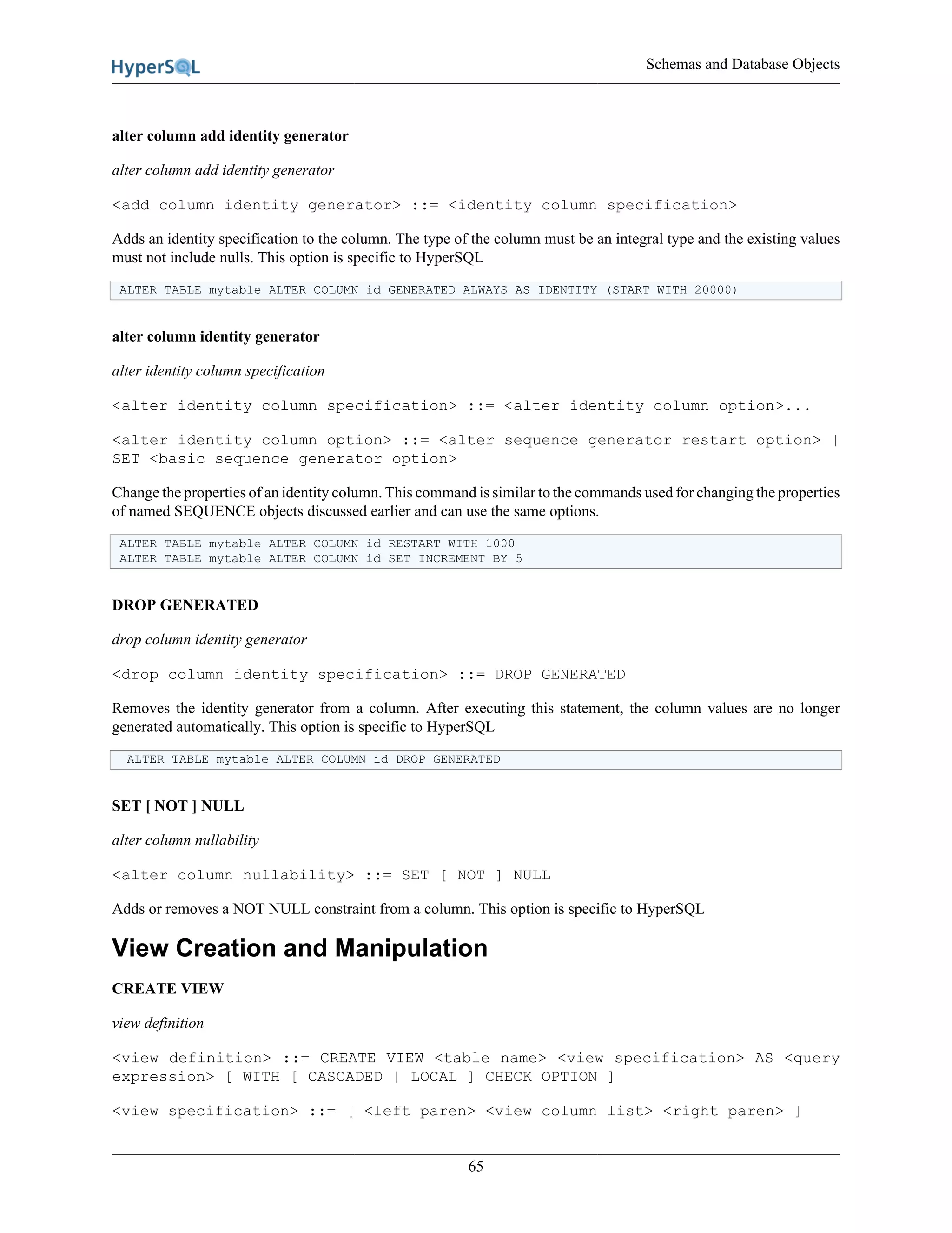 Schemas and Database Objects
65
alter column add identity generator
alter column add identity generator
<add column identity generator> ::= <identity column specification>
Adds an identity specification to the column. The type of the column must be an integral type and the existing values
must not include nulls. This option is specific to HyperSQL
ALTER TABLE mytable ALTER COLUMN id GENERATED ALWAYS AS IDENTITY (START WITH 20000)
alter column identity generator
alter identity column specification
<alter identity column specification> ::= <alter identity column option>...
<alter identity column option> ::= <alter sequence generator restart option> |
SET <basic sequence generator option>
Change the properties of an identity column. This command is similar to the commands used for changing the properties
of named SEQUENCE objects discussed earlier and can use the same options.
ALTER TABLE mytable ALTER COLUMN id RESTART WITH 1000
ALTER TABLE mytable ALTER COLUMN id SET INCREMENT BY 5
DROP GENERATED
drop column identity generator
<drop column identity specification> ::= DROP GENERATED
Removes the identity generator from a column. After executing this statement, the column values are no longer
generated automatically. This option is specific to HyperSQL
ALTER TABLE mytable ALTER COLUMN id DROP GENERATED
SET [ NOT ] NULL
alter column nullability
<alter column nullability> ::= SET [ NOT ] NULL
Adds or removes a NOT NULL constraint from a column. This option is specific to HyperSQL
View Creation and Manipulation
CREATE VIEW
view definition
<view definition> ::= CREATE VIEW <table name> <view specification> AS <query
expression> [ WITH [ CASCADED | LOCAL ] CHECK OPTION ]
<view specification> ::= [ <left paren> <view column list> <right paren> ]
 