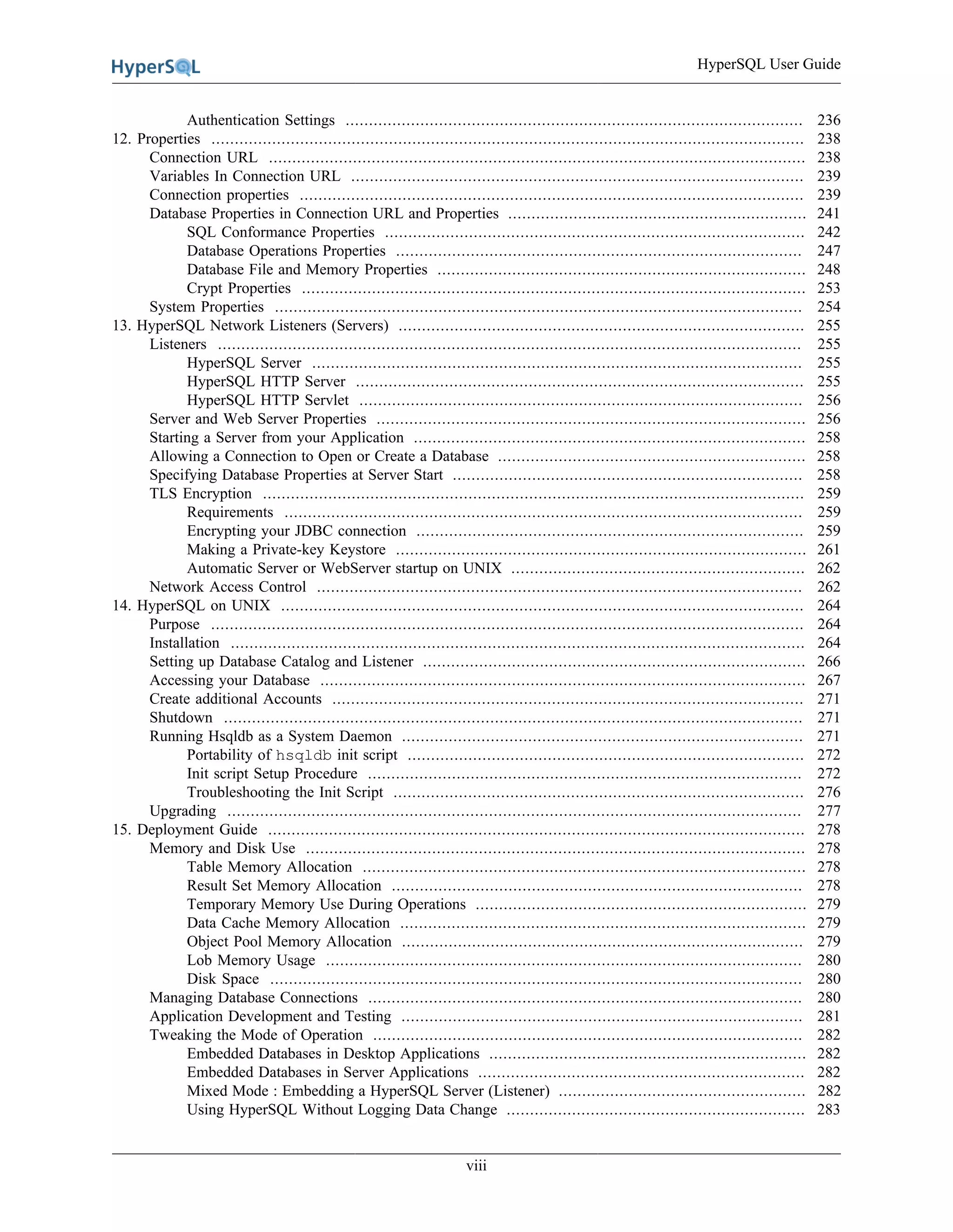 HyperSQL User Guide
viii
Authentication Settings .................................................................................................. 236
12. Properties ............................................................................................................................... 238
Connection URL ................................................................................................................... 238
Variables In Connection URL ................................................................................................. 239
Connection properties ............................................................................................................ 239
Database Properties in Connection URL and Properties ................................................................ 241
SQL Conformance Properties .......................................................................................... 242
Database Operations Properties ....................................................................................... 247
Database File and Memory Properties ............................................................................... 248
Crypt Properties ............................................................................................................ 253
System Properties ................................................................................................................. 254
13. HyperSQL Network Listeners (Servers) ....................................................................................... 255
Listeners ............................................................................................................................. 255
HyperSQL Server ......................................................................................................... 255
HyperSQL HTTP Server ................................................................................................ 255
HyperSQL HTTP Servlet ............................................................................................... 256
Server and Web Server Properties ............................................................................................ 256
Starting a Server from your Application .................................................................................... 258
Allowing a Connection to Open or Create a Database .................................................................. 258
Specifying Database Properties at Server Start ........................................................................... 258
TLS Encryption .................................................................................................................... 259
Requirements ............................................................................................................... 259
Encrypting your JDBC connection ................................................................................... 259
Making a Private-key Keystore ........................................................................................ 261
Automatic Server or WebServer startup on UNIX ............................................................... 262
Network Access Control ........................................................................................................ 262
14. HyperSQL on UNIX ................................................................................................................ 264
Purpose ............................................................................................................................... 264
Installation ........................................................................................................................... 264
Setting up Database Catalog and Listener .................................................................................. 266
Accessing your Database ........................................................................................................ 267
Create additional Accounts ..................................................................................................... 271
Shutdown ............................................................................................................................ 271
Running Hsqldb as a System Daemon ...................................................................................... 271
Portability of hsqldb init script ..................................................................................... 272
Init script Setup Procedure ............................................................................................. 272
Troubleshooting the Init Script ........................................................................................ 276
Upgrading ........................................................................................................................... 277
15. Deployment Guide ................................................................................................................... 278
Memory and Disk Use ........................................................................................................... 278
Table Memory Allocation ............................................................................................... 278
Result Set Memory Allocation ........................................................................................ 278
Temporary Memory Use During Operations ....................................................................... 279
Data Cache Memory Allocation ....................................................................................... 279
Object Pool Memory Allocation ...................................................................................... 279
Lob Memory Usage ...................................................................................................... 280
Disk Space .................................................................................................................. 280
Managing Database Connections ............................................................................................. 280
Application Development and Testing ...................................................................................... 281
Tweaking the Mode of Operation ............................................................................................ 282
Embedded Databases in Desktop Applications .................................................................... 282
Embedded Databases in Server Applications ...................................................................... 282
Mixed Mode : Embedding a HyperSQL Server (Listener) ..................................................... 282
Using HyperSQL Without Logging Data Change ................................................................ 283
 