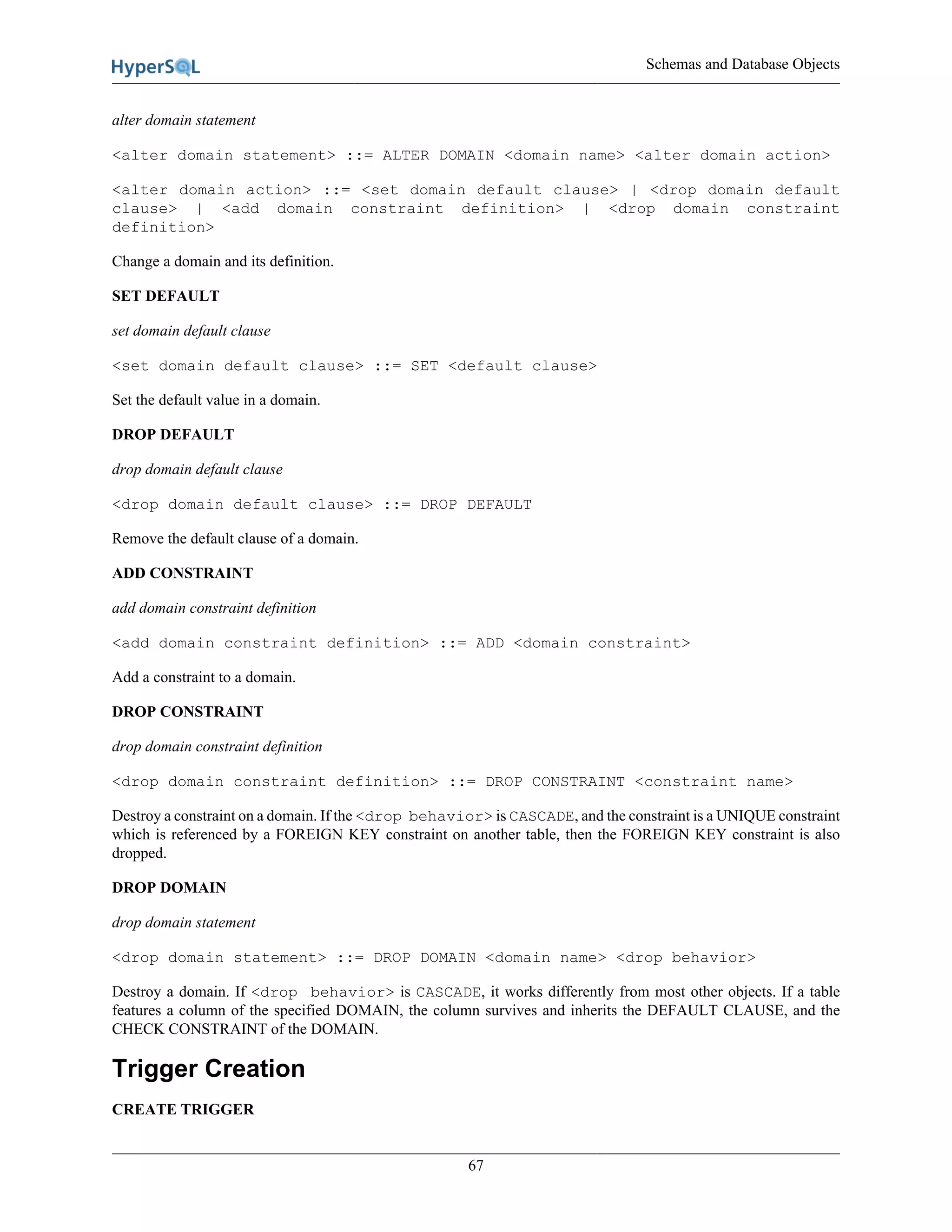 Schemas and Database Objects
67
alter domain statement
<alter domain statement> ::= ALTER DOMAIN <domain name> <alter domain action>
<alter domain action> ::= <set domain default clause> | <drop domain default
clause> | <add domain constraint definition> | <drop domain constraint
definition>
Change a domain and its definition.
SET DEFAULT
set domain default clause
<set domain default clause> ::= SET <default clause>
Set the default value in a domain.
DROP DEFAULT
drop domain default clause
<drop domain default clause> ::= DROP DEFAULT
Remove the default clause of a domain.
ADD CONSTRAINT
add domain constraint definition
<add domain constraint definition> ::= ADD <domain constraint>
Add a constraint to a domain.
DROP CONSTRAINT
drop domain constraint definition
<drop domain constraint definition> ::= DROP CONSTRAINT <constraint name>
Destroy a constraint on a domain. If the <drop behavior> is CASCADE, and the constraint is a UNIQUE constraint
which is referenced by a FOREIGN KEY constraint on another table, then the FOREIGN KEY constraint is also
dropped.
DROP DOMAIN
drop domain statement
<drop domain statement> ::= DROP DOMAIN <domain name> <drop behavior>
Destroy a domain. If <drop behavior> is CASCADE, it works differently from most other objects. If a table
features a column of the specified DOMAIN, the column survives and inherits the DEFAULT CLAUSE, and the
CHECK CONSTRAINT of the DOMAIN.
Trigger Creation
CREATE TRIGGER
 