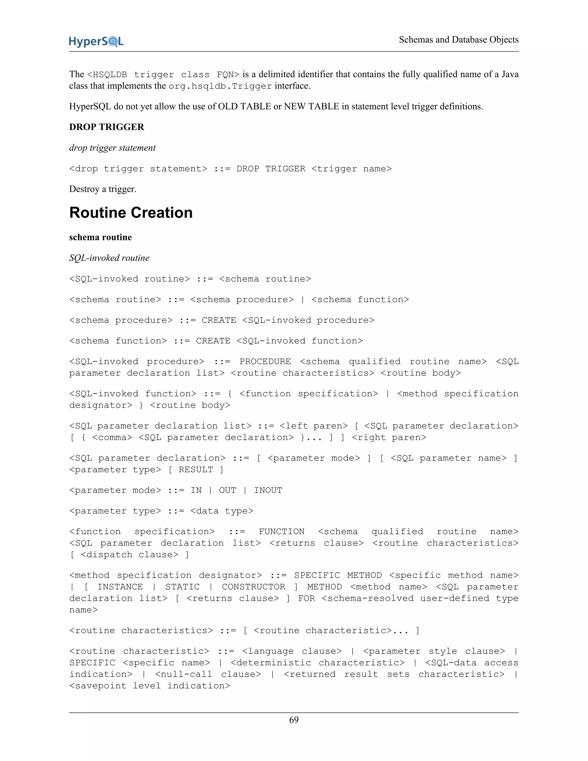 Schemas and Database Objects
69
The <HSQLDB trigger class FQN> is a delimited identifier that contains the fully qualified name of a Java
class that implements the org.hsqldb.Trigger interface.
HyperSQL do not yet allow the use of OLD TABLE or NEW TABLE in statement level trigger definitions.
DROP TRIGGER
drop trigger statement
<drop trigger statement> ::= DROP TRIGGER <trigger name>
Destroy a trigger.
Routine Creation
schema routine
SQL-invoked routine
<SQL-invoked routine> ::= <schema routine>
<schema routine> ::= <schema procedure> | <schema function>
<schema procedure> ::= CREATE <SQL-invoked procedure>
<schema function> ::= CREATE <SQL-invoked function>
<SQL-invoked procedure> ::= PROCEDURE <schema qualified routine name> <SQL
parameter declaration list> <routine characteristics> <routine body>
<SQL-invoked function> ::= { <function specification> | <method specification
designator> } <routine body>
<SQL parameter declaration list> ::= <left paren> [ <SQL parameter declaration>
[ { <comma> <SQL parameter declaration> }... ] ] <right paren>
<SQL parameter declaration> ::= [ <parameter mode> ] [ <SQL parameter name> ]
<parameter type> [ RESULT ]
<parameter mode> ::= IN | OUT | INOUT
<parameter type> ::= <data type>
<function specification> ::= FUNCTION <schema qualified routine name>
<SQL parameter declaration list> <returns clause> <routine characteristics>
[ <dispatch clause> ]
<method specification designator> ::= SPECIFIC METHOD <specific method name>
| [ INSTANCE | STATIC | CONSTRUCTOR ] METHOD <method name> <SQL parameter
declaration list> [ <returns clause> ] FOR <schema-resolved user-defined type
name>
<routine characteristics> ::= [ <routine characteristic>... ]
<routine characteristic> ::= <language clause> | <parameter style clause> |
SPECIFIC <specific name> | <deterministic characteristic> | <SQL-data access
indication> | <null-call clause> | <returned result sets characteristic> |
<savepoint level indication>
 