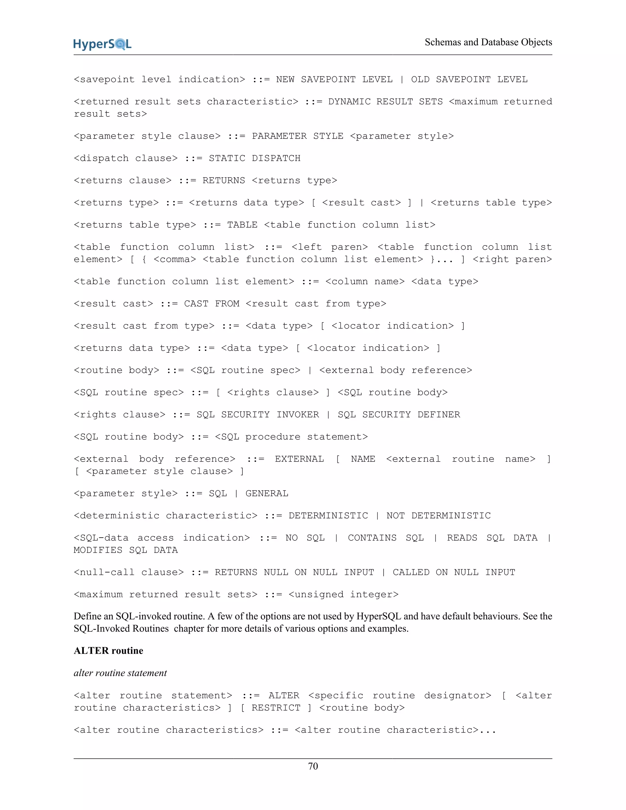 Schemas and Database Objects
70
<savepoint level indication> ::= NEW SAVEPOINT LEVEL | OLD SAVEPOINT LEVEL
<returned result sets characteristic> ::= DYNAMIC RESULT SETS <maximum returned
result sets>
<parameter style clause> ::= PARAMETER STYLE <parameter style>
<dispatch clause> ::= STATIC DISPATCH
<returns clause> ::= RETURNS <returns type>
<returns type> ::= <returns data type> [ <result cast> ] | <returns table type>
<returns table type> ::= TABLE <table function column list>
<table function column list> ::= <left paren> <table function column list
element> [ { <comma> <table function column list element> }... ] <right paren>
<table function column list element> ::= <column name> <data type>
<result cast> ::= CAST FROM <result cast from type>
<result cast from type> ::= <data type> [ <locator indication> ]
<returns data type> ::= <data type> [ <locator indication> ]
<routine body> ::= <SQL routine spec> | <external body reference>
<SQL routine spec> ::= [ <rights clause> ] <SQL routine body>
<rights clause> ::= SQL SECURITY INVOKER | SQL SECURITY DEFINER
<SQL routine body> ::= <SQL procedure statement>
<external body reference> ::= EXTERNAL [ NAME <external routine name> ]
[ <parameter style clause> ]
<parameter style> ::= SQL | GENERAL
<deterministic characteristic> ::= DETERMINISTIC | NOT DETERMINISTIC
<SQL-data access indication> ::= NO SQL | CONTAINS SQL | READS SQL DATA |
MODIFIES SQL DATA
<null-call clause> ::= RETURNS NULL ON NULL INPUT | CALLED ON NULL INPUT
<maximum returned result sets> ::= <unsigned integer>
Define an SQL-invoked routine. A few of the options are not used by HyperSQL and have default behaviours. See the
SQL-Invoked Routines chapter for more details of various options and examples.
ALTER routine
alter routine statement
<alter routine statement> ::= ALTER <specific routine designator> [ <alter
routine characteristics> ] [ RESTRICT ] <routine body>
<alter routine characteristics> ::= <alter routine characteristic>...
 