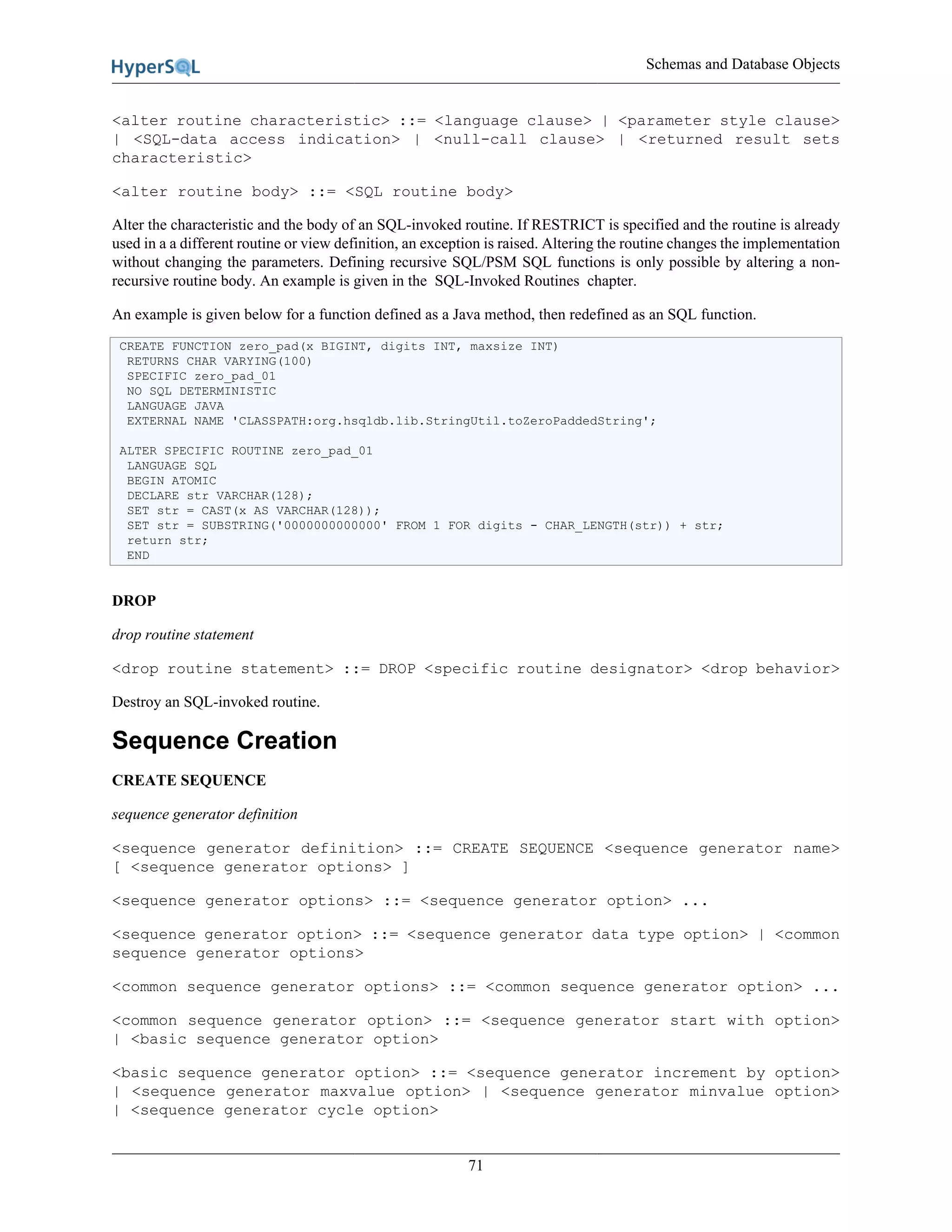 Schemas and Database Objects
71
<alter routine characteristic> ::= <language clause> | <parameter style clause>
| <SQL-data access indication> | <null-call clause> | <returned result sets
characteristic>
<alter routine body> ::= <SQL routine body>
Alter the characteristic and the body of an SQL-invoked routine. If RESTRICT is specified and the routine is already
used in a a different routine or view definition, an exception is raised. Altering the routine changes the implementation
without changing the parameters. Defining recursive SQL/PSM SQL functions is only possible by altering a non-
recursive routine body. An example is given in the SQL-Invoked Routines chapter.
An example is given below for a function defined as a Java method, then redefined as an SQL function.
CREATE FUNCTION zero_pad(x BIGINT, digits INT, maxsize INT)
RETURNS CHAR VARYING(100)
SPECIFIC zero_pad_01
NO SQL DETERMINISTIC
LANGUAGE JAVA
EXTERNAL NAME 'CLASSPATH:org.hsqldb.lib.StringUtil.toZeroPaddedString';
ALTER SPECIFIC ROUTINE zero_pad_01
LANGUAGE SQL
BEGIN ATOMIC
DECLARE str VARCHAR(128);
SET str = CAST(x AS VARCHAR(128));
SET str = SUBSTRING('0000000000000' FROM 1 FOR digits - CHAR_LENGTH(str)) + str;
return str;
END
DROP
drop routine statement
<drop routine statement> ::= DROP <specific routine designator> <drop behavior>
Destroy an SQL-invoked routine.
Sequence Creation
CREATE SEQUENCE
sequence generator definition
<sequence generator definition> ::= CREATE SEQUENCE <sequence generator name>
[ <sequence generator options> ]
<sequence generator options> ::= <sequence generator option> ...
<sequence generator option> ::= <sequence generator data type option> | <common
sequence generator options>
<common sequence generator options> ::= <common sequence generator option> ...
<common sequence generator option> ::= <sequence generator start with option>
| <basic sequence generator option>
<basic sequence generator option> ::= <sequence generator increment by option>
| <sequence generator maxvalue option> | <sequence generator minvalue option>
| <sequence generator cycle option>
 